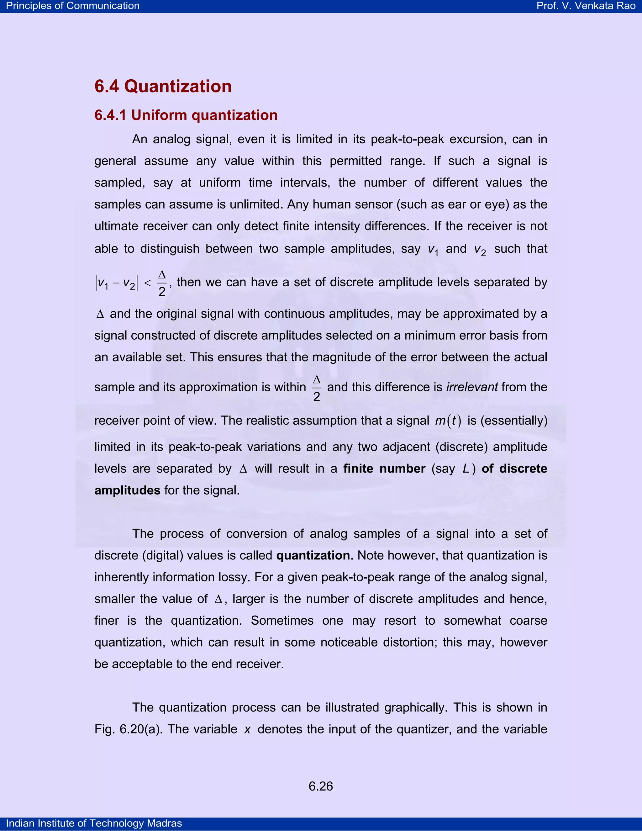 Principles of Communication

Prof. V. Venkata Rao

6.4 Quantization
6.4.1 Uniform quantization
An analog signal, even it is limited in its peak-to-peak excursion, can in
general assume any value within this permitted range. If such a signal is
sampled, say at uniform time intervals, the number of different values the
samples can assume is unlimited. Any human sensor (such as ear or eye) as the
ultimate receiver can only detect finite intensity differences. If the receiver is not
able to distinguish between two sample amplitudes, say v1 and v 2 such that
v1 − v 2 <

∆
, then we can have a set of discrete amplitude levels separated by
2

∆ and the original signal with continuous amplitudes, may be approximated by a

signal constructed of discrete amplitudes selected on a minimum error basis from
an available set. This ensures that the magnitude of the error between the actual
sample and its approximation is within

∆
and this difference is irrelevant from the
2

receiver point of view. The realistic assumption that a signal m ( t ) is (essentially)
limited in its peak-to-peak variations and any two adjacent (discrete) amplitude
levels are separated by ∆ will result in a finite number (say L ) of discrete
amplitudes for the signal.

The process of conversion of analog samples of a signal into a set of
discrete (digital) values is called quantization. Note however, that quantization is
inherently information lossy. For a given peak-to-peak range of the analog signal,
smaller the value of ∆ , larger is the number of discrete amplitudes and hence,
finer is the quantization. Sometimes one may resort to somewhat coarse
quantization, which can result in some noticeable distortion; this may, however
be acceptable to the end receiver.

The quantization process can be illustrated graphically. This is shown in
Fig. 6.20(a). The variable x denotes the input of the quantizer, and the variable

6.26
Indian Institute of Technology Madras

 