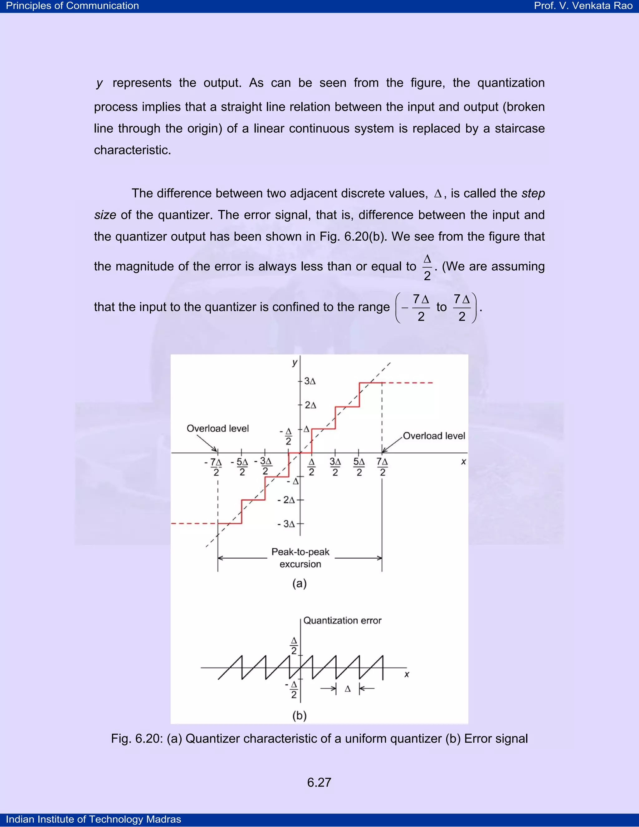 Principles of Communication

Prof. V. Venkata Rao

y represents the output. As can be seen from the figure, the quantization

process implies that a straight line relation between the input and output (broken
line through the origin) of a linear continuous system is replaced by a staircase
characteristic.
The difference between two adjacent discrete values, ∆ , is called the step
size of the quantizer. The error signal, that is, difference between the input and
the quantizer output has been shown in Fig. 6.20(b). We see from the figure that
the magnitude of the error is always less than or equal to

∆
. (We are assuming
2

7∆ ⎞
⎛ 7∆
to
.
that the input to the quantizer is confined to the range ⎜ −
2 ⎟
⎝ 2
⎠

Fig. 6.20: (a) Quantizer characteristic of a uniform quantizer (b) Error signal

6.27
Indian Institute of Technology Madras

 