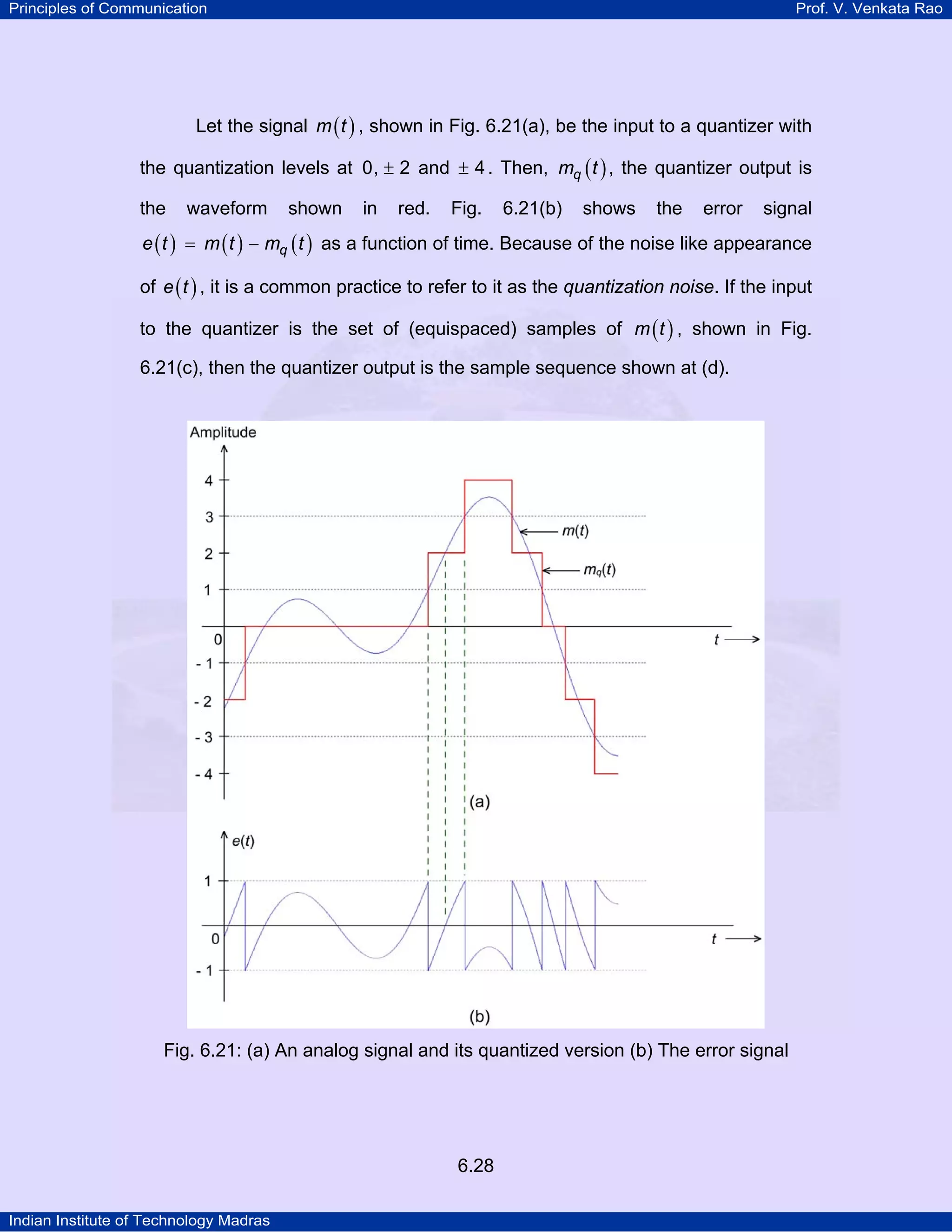 Principles of Communication

Prof. V. Venkata Rao

Let the signal m ( t ) , shown in Fig. 6.21(a), be the input to a quantizer with
the quantization levels at 0, ± 2 and ± 4 . Then, mq ( t ) , the quantizer output is
the

waveform

shown

in

red.

Fig.

6.21(b)

shows

the

error

signal

e ( t ) = m ( t ) − mq ( t ) as a function of time. Because of the noise like appearance
of e ( t ) , it is a common practice to refer to it as the quantization noise. If the input
to the quantizer is the set of (equispaced) samples of m ( t ) , shown in Fig.
6.21(c), then the quantizer output is the sample sequence shown at (d).

Fig. 6.21: (a) An analog signal and its quantized version (b) The error signal

6.28
Indian Institute of Technology Madras

 