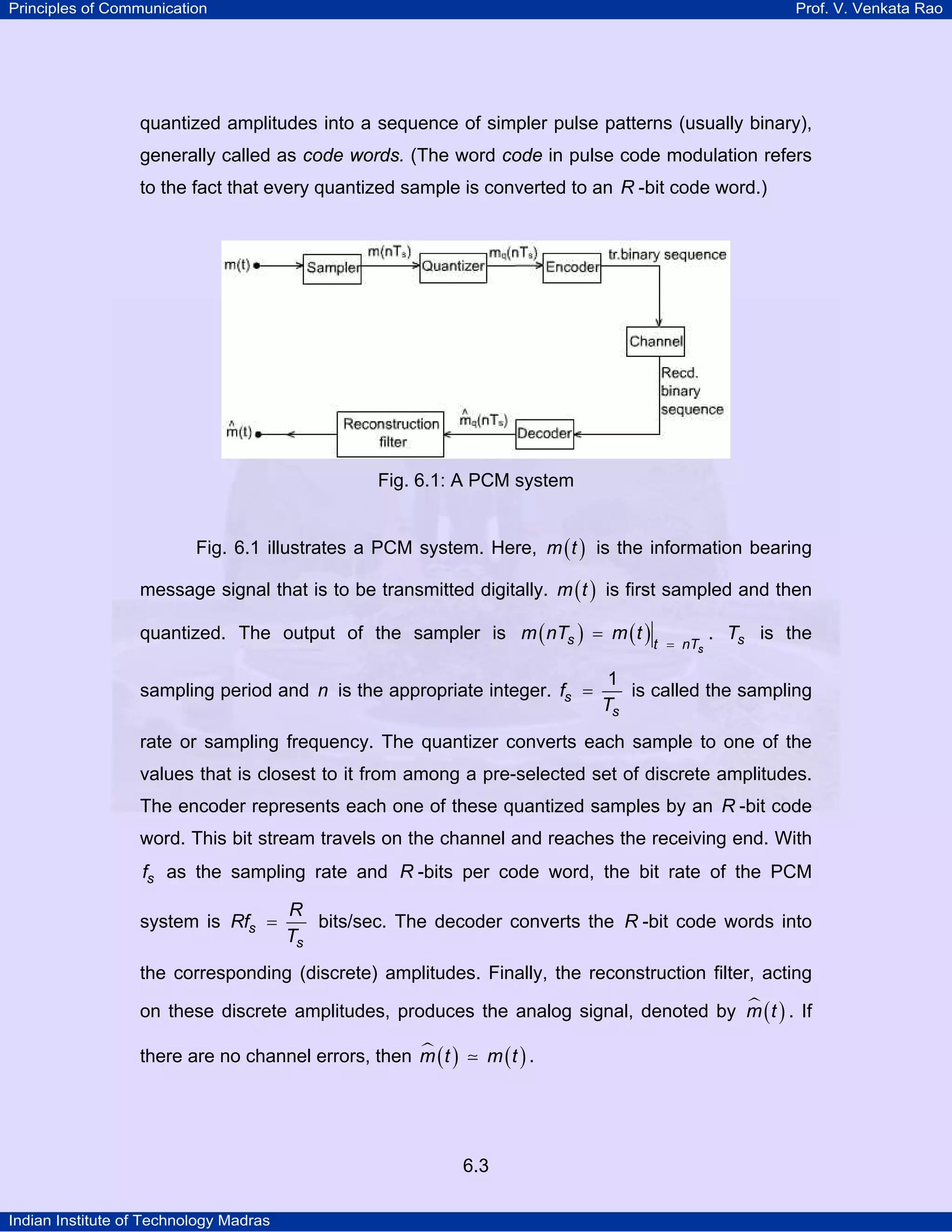 Principles of Communication

Prof. V. Venkata Rao

quantized amplitudes into a sequence of simpler pulse patterns (usually binary),
generally called as code words. (The word code in pulse code modulation refers
to the fact that every quantized sample is converted to an R -bit code word.)

Fig. 6.1: A PCM system
Fig. 6.1 illustrates a PCM system. Here, m ( t ) is the information bearing
message signal that is to be transmitted digitally. m ( t ) is first sampled and then
quantized. The output of the sampler is m ( nTs ) = m ( t )
sampling period and n is the appropriate integer. fs =

t = nTs

. Ts is the

1
is called the sampling
Ts

rate or sampling frequency. The quantizer converts each sample to one of the
values that is closest to it from among a pre-selected set of discrete amplitudes.
The encoder represents each one of these quantized samples by an R -bit code
word. This bit stream travels on the channel and reaches the receiving end. With
fs as the sampling rate and R -bits per code word, the bit rate of the PCM
system is Rfs =

R
bits/sec. The decoder converts the R -bit code words into
Ts

the corresponding (discrete) amplitudes. Finally, the reconstruction filter, acting
on these discrete amplitudes, produces the analog signal, denoted by m ( t ) . If
there are no channel errors, then m ( t )

m (t ) .

6.3
Indian Institute of Technology Madras

 