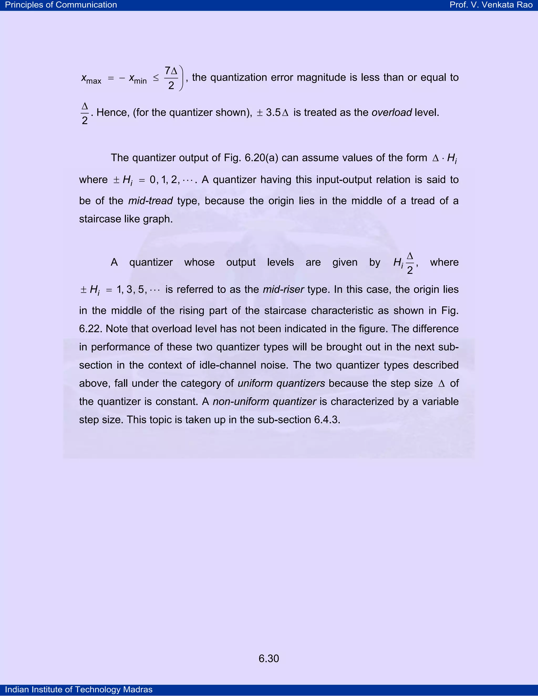 Principles of Communication

Prof. V. Venkata Rao

xmax = − xmin ≤

7∆ ⎞
, the quantization error magnitude is less than or equal to
2 ⎟
⎠

∆
. Hence, (for the quantizer shown), ± 3.5 ∆ is treated as the overload level.
2

The quantizer output of Fig. 6.20(a) can assume values of the form ∆ ⋅ Hi
where ± Hi = 0, 1, 2, ⋅ ⋅ ⋅ . A quantizer having this input-output relation is said to
be of the mid-tread type, because the origin lies in the middle of a tread of a
staircase like graph.

A

quantizer

whose

output

levels

are

given

by

Hi

∆
,
2

where

± Hi = 1, 3, 5, ⋅ ⋅ ⋅ is referred to as the mid-riser type. In this case, the origin lies

in the middle of the rising part of the staircase characteristic as shown in Fig.
6.22. Note that overload level has not been indicated in the figure. The difference
in performance of these two quantizer types will be brought out in the next subsection in the context of idle-channel noise. The two quantizer types described
above, fall under the category of uniform quantizers because the step size ∆ of
the quantizer is constant. A non-uniform quantizer is characterized by a variable
step size. This topic is taken up in the sub-section 6.4.3.

6.30
Indian Institute of Technology Madras

 