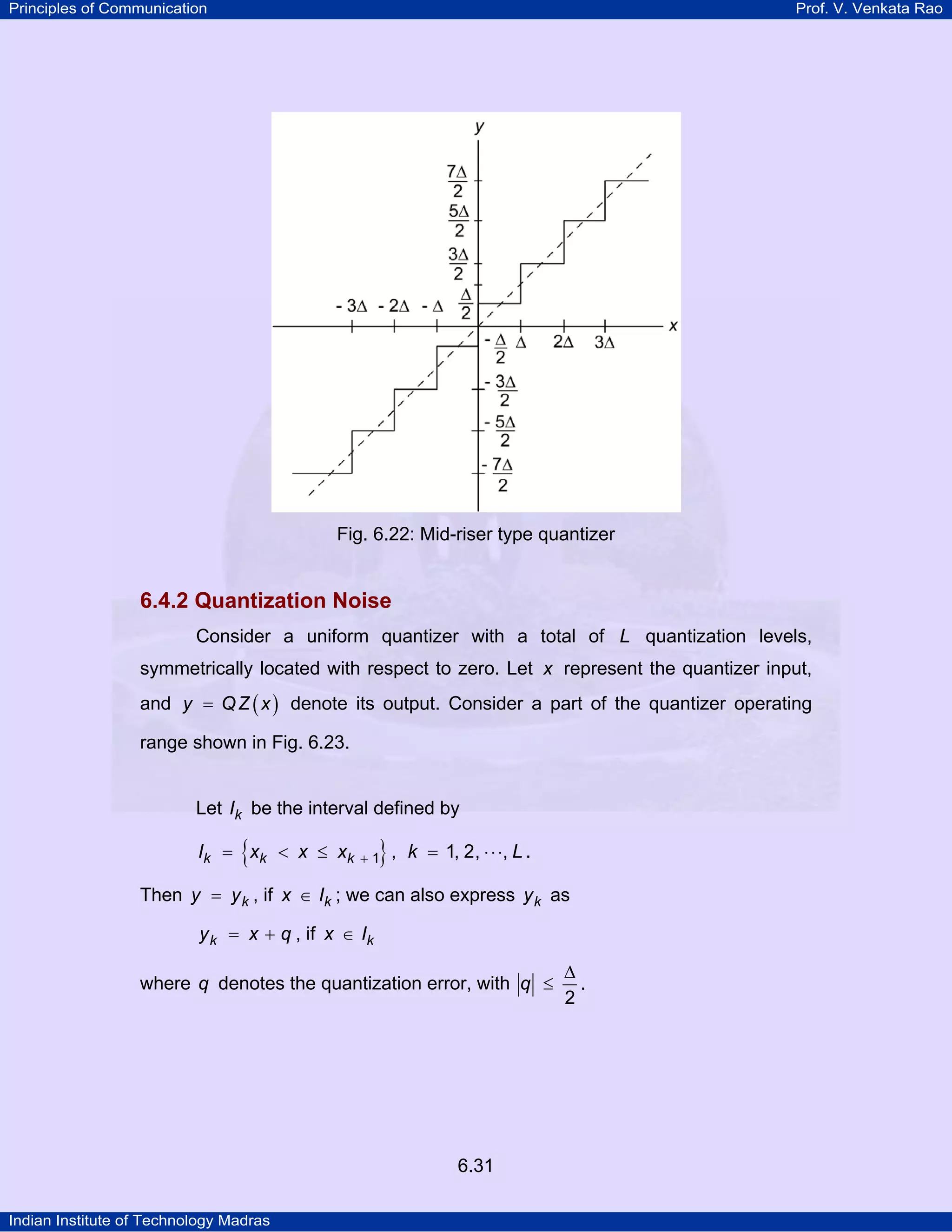 Principles of Communication

Prof. V. Venkata Rao

Fig. 6.22: Mid-riser type quantizer

6.4.2 Quantization Noise
Consider a uniform quantizer with a total of L quantization levels,
symmetrically located with respect to zero. Let x represent the quantizer input,
and y = Q Z ( x ) denote its output. Consider a part of the quantizer operating
range shown in Fig. 6.23.

Let Ik be the interval defined by

{

Ik = xk < x ≤ xk

},

+1

k = 1, 2, ⋅ ⋅ ⋅, L .

Then y = y k , if x ∈ Ik ; we can also express y k as
y k = x + q , if x ∈ Ik

where q denotes the quantization error, with q ≤

6.31
Indian Institute of Technology Madras

∆
.
2

 