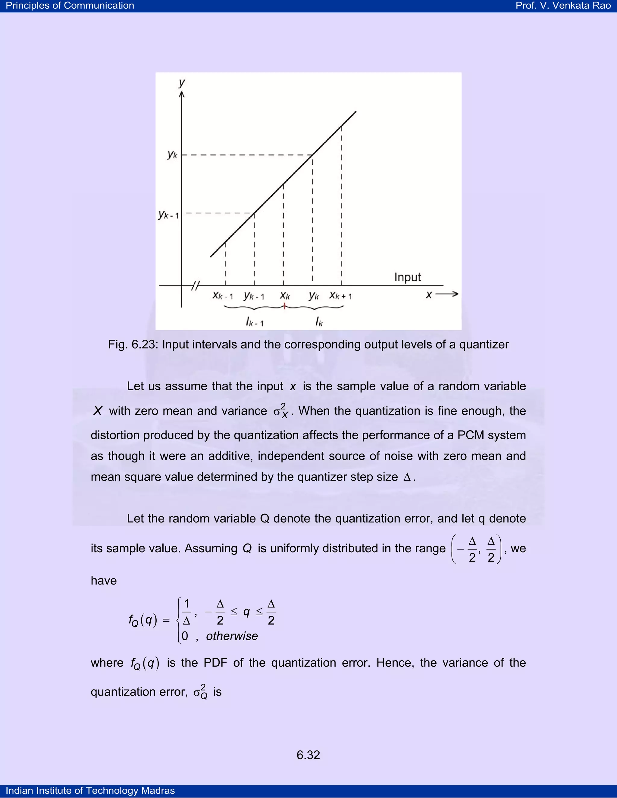 Principles of Communication

Prof. V. Venkata Rao

Fig. 6.23: Input intervals and the corresponding output levels of a quantizer

Let us assume that the input x is the sample value of a random variable
X with zero mean and variance σ2 . When the quantization is fine enough, the
X

distortion produced by the quantization affects the performance of a PCM system
as though it were an additive, independent source of noise with zero mean and
mean square value determined by the quantizer step size ∆ .
Let the random variable Q denote the quantization error, and let q denote
⎛ ∆ ∆⎞
its sample value. Assuming Q is uniformly distributed in the range ⎜ − , ⎟ , we
⎝ 2 2⎠

have
∆
∆
⎧1
≤ q ≤
⎪ , −
fQ ( q ) = ⎨ ∆
2
2
⎪0 , otherwise
⎩
where fQ ( q ) is the PDF of the quantization error. Hence, the variance of the
2
quantization error, σQ is

6.32
Indian Institute of Technology Madras

 
