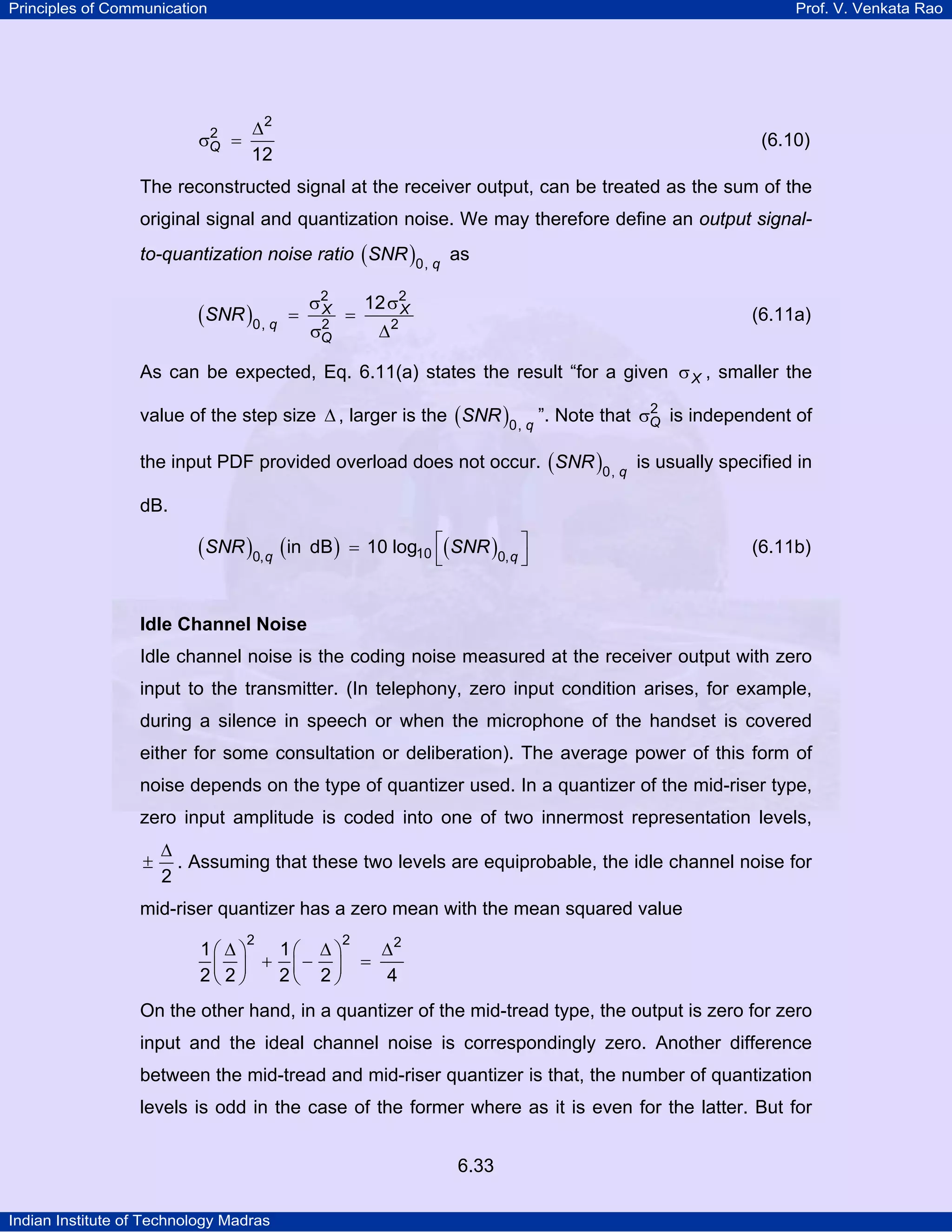 Principles of Communication

2
σQ =

Prof. V. Venkata Rao

∆2
12

(6.10)

The reconstructed signal at the receiver output, can be treated as the sum of the
original signal and quantization noise. We may therefore define an output signalto-quantization noise ratio ( SNR )0, q as

(SNR )0, q

=

σ2
X
2
σQ

=

12 σ2
X

(6.11a)

∆2

As can be expected, Eq. 6.11(a) states the result “for a given σ X , smaller the
2
value of the step size ∆ , larger is the ( SNR )0, q ”. Note that σQ is independent of

the input PDF provided overload does not occur. ( SNR )0, q is usually specified in
dB.

(SNR )0, q (in

dB ) = 10 log10 ⎡( SNR )0, q ⎤
⎣
⎦

(6.11b)

Idle Channel Noise

Idle channel noise is the coding noise measured at the receiver output with zero
input to the transmitter. (In telephony, zero input condition arises, for example,
during a silence in speech or when the microphone of the handset is covered
either for some consultation or deliberation). The average power of this form of
noise depends on the type of quantizer used. In a quantizer of the mid-riser type,
zero input amplitude is coded into one of two innermost representation levels,
±

∆
. Assuming that these two levels are equiprobable, the idle channel noise for
2

mid-riser quantizer has a zero mean with the mean squared value
2

2

1⎛ ∆ ⎞
1⎛ ∆ ⎞
∆2
+ ⎜− ⎟ =
2⎜ 2 ⎟
2⎝ 2 ⎠
4
⎝ ⎠

On the other hand, in a quantizer of the mid-tread type, the output is zero for zero
input and the ideal channel noise is correspondingly zero. Another difference
between the mid-tread and mid-riser quantizer is that, the number of quantization
levels is odd in the case of the former where as it is even for the latter. But for
6.33
Indian Institute of Technology Madras

 