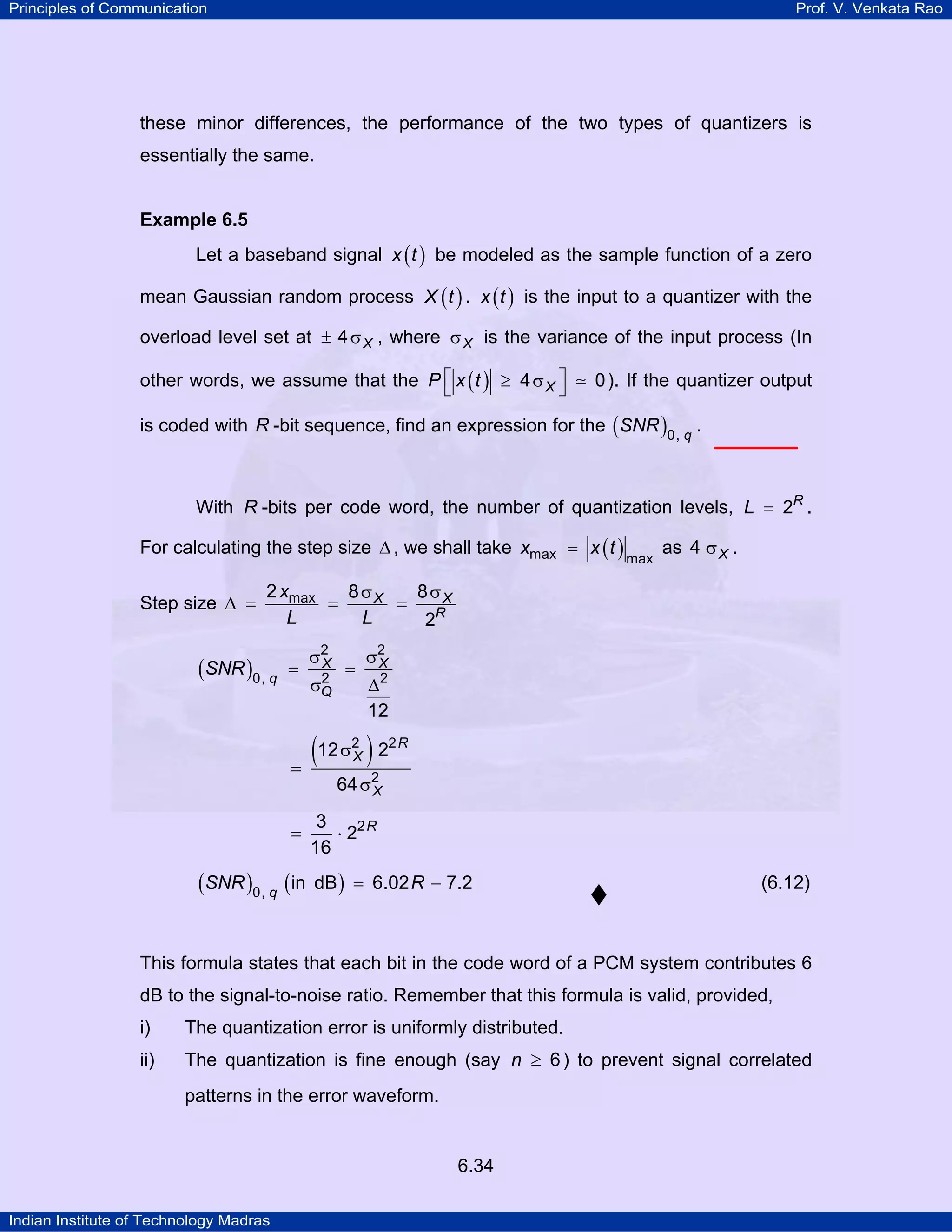 Principles of Communication

Prof. V. Venkata Rao

these minor differences, the performance of the two types of quantizers is
essentially the same.

Example 6.5

Let a baseband signal x ( t ) be modeled as the sample function of a zero
mean Gaussian random process X ( t ) . x ( t ) is the input to a quantizer with the
overload level set at ± 4 σ X , where σ X is the variance of the input process (In
other words, we assume that the P ⎡ x ( t ) ≥ 4 σ X ⎤
⎣
⎦

0 ). If the quantizer output

is coded with R -bit sequence, find an expression for the ( SNR )0, q .

With R -bits per code word, the number of quantization levels, L = 2R .
For calculating the step size ∆ , we shall take xmax = x ( t )
Step size ∆ =

max

as 4 σ X .

2 xmax
8 σX
8 σX
=
=
L
L
2R

(SNR )0, q

=

σ2
X
2
σQ

=

σ2
X
∆2
12

(12 σ ) 2
=
2
X

2R

64 σ2
X

=

(SNR )0, q (in

3
⋅ 22 R
16
dB ) = 6.02 R − 7.2

(6.12)

This formula states that each bit in the code word of a PCM system contributes 6
dB to the signal-to-noise ratio. Remember that this formula is valid, provided,
i)

The quantization error is uniformly distributed.

ii)

The quantization is fine enough (say n ≥ 6 ) to prevent signal correlated
patterns in the error waveform.

6.34
Indian Institute of Technology Madras

 
