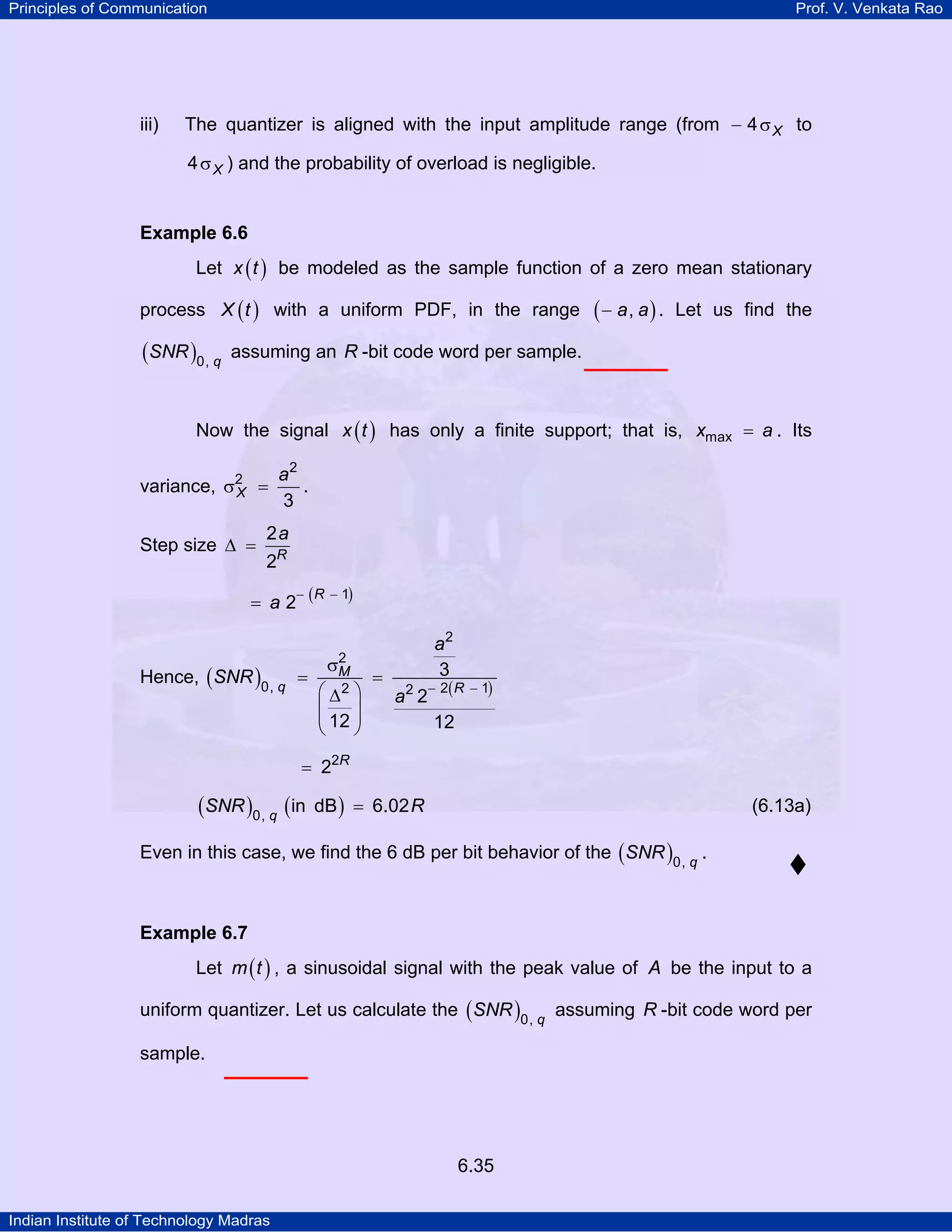 Principles of Communication

iii)

Prof. V. Venkata Rao

The quantizer is aligned with the input amplitude range (from − 4 σ X to
4 σ X ) and the probability of overload is negligible.

Example 6.6

Let x ( t ) be modeled as the sample function of a zero mean stationary
process X ( t ) with a uniform PDF, in the range

(SNR )0, q

(− a, a) .

Let us find the

assuming an R -bit code word per sample.

Now the signal x ( t ) has only a finite support; that is, xmax = a . Its
variance,

a2
=
.
3

σ2
X

Step size ∆ =

2a
2R

− R
= a2 (

Hence, ( SNR )0, q

− 1)

a2
3
=
=
2 − 2( R
∆ ⎞
a 2
⎜
⎟
⎜ 12 ⎟
12
⎝
⎠
2
σM
⎛ 2

− 1)

= 22R

(SNR )0, q (in

dB ) = 6.02 R

(6.13a)

Even in this case, we find the 6 dB per bit behavior of the ( SNR )0, q .

Example 6.7

Let m ( t ) , a sinusoidal signal with the peak value of A be the input to a
uniform quantizer. Let us calculate the ( SNR )0, q assuming R -bit code word per
sample.

6.35
Indian Institute of Technology Madras

 