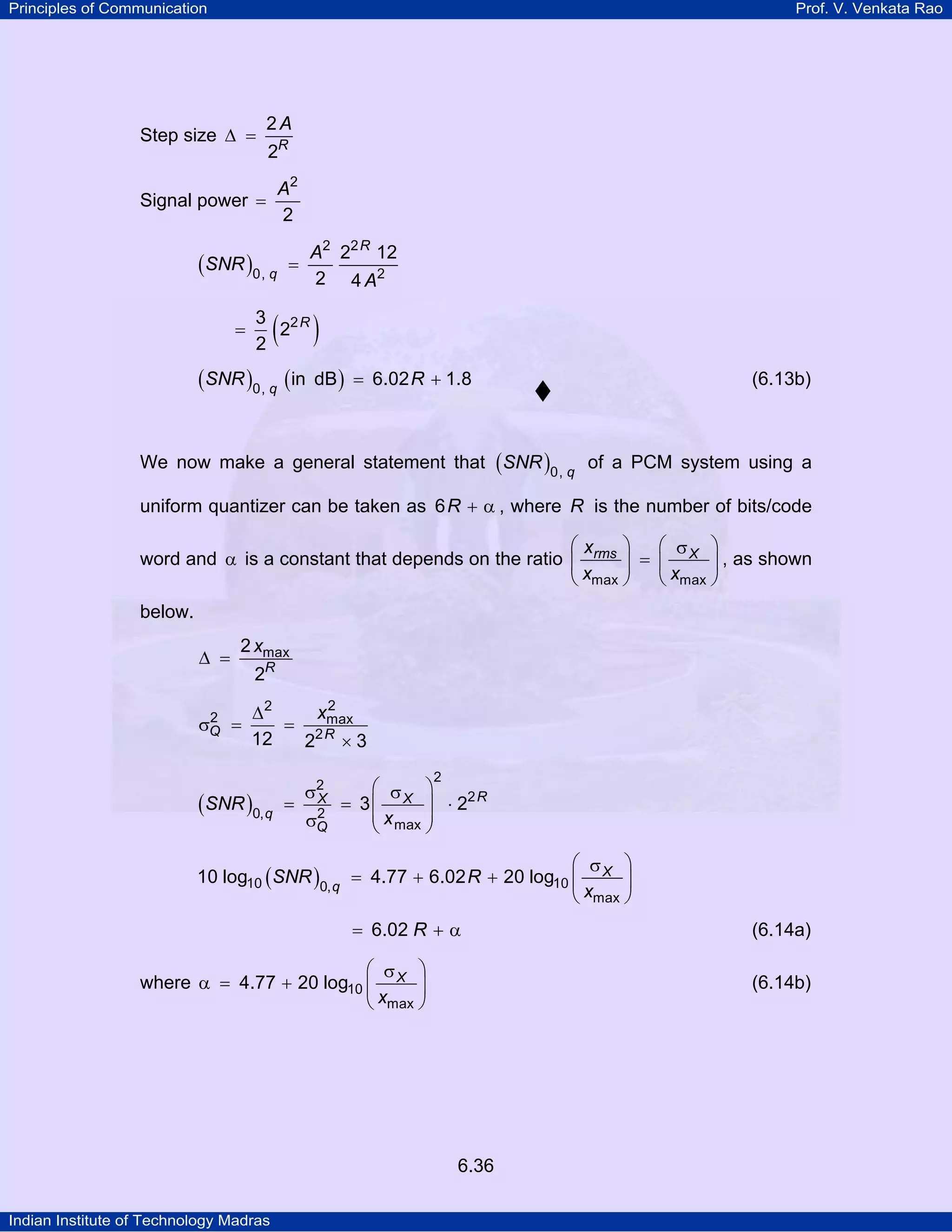 Principles of Communication

Prof. V. Venkata Rao

Step size ∆ =

2A
2R

A2
Signal power =
2

(SNR )0, q
=

A2 22 R 12
2 4 A2

=

( )

3 2R
2
2

(SNR )0, q (in

dB ) = 6.02 R + 1.8

(6.13b)

We now make a general statement that ( SNR )0, q of a PCM system using a
uniform quantizer can be taken as 6 R + α , where R is the number of bits/code
⎛x
⎞
⎛ σ ⎞
word and α is a constant that depends on the ratio ⎜ rms ⎟ = ⎜ X ⎟ , as shown
⎝ xmax ⎠
⎝ xmax ⎠

below.
∆ =

2 xmax

2
σQ =

2R
2
xmax
∆2
= 2R
12
2 ×3

(SNR )0, q

=

σ2
X
2
σQ

2

⎛ σ ⎞
= 3 ⎜ X ⎟ ⋅ 22 R
⎜ x max ⎟
⎝
⎠

⎛ σ ⎞
10 log10 ( SNR )0, q = 4.77 + 6.02 R + 20 log10 ⎜ X ⎟
⎝ xmax ⎠

= 6.02 R + α
⎛ σ ⎞
where α = 4.77 + 20 log10 ⎜ X ⎟
⎝ xmax ⎠

(6.14b)

6.36
Indian Institute of Technology Madras

(6.14a)

 