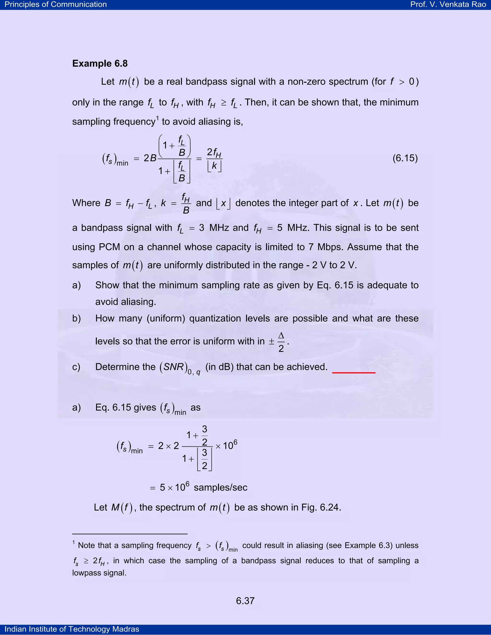 Principles of Communication

Prof. V. Venkata Rao

Example 6.8

Let m ( t ) be a real bandpass signal with a non-zero spectrum (for f > 0 )
only in the range fL to fH , with fH ≥ fL . Then, it can be shown that, the minimum
sampling frequency1 to avoid aliasing is,

( fs )min

fL ⎞
⎛
⎜1 + B ⎟
⎠ = 2 fH
= 2B ⎝
⎢f ⎥
⎢k ⎥
⎣ ⎦
1+ ⎢ L ⎥
⎣B ⎦

Where B = fH − fL , k =

(6.15)

fH
and ⎢ x ⎥ denotes the integer part of x . Let m ( t ) be
⎣ ⎦
B

a bandpass signal with fL = 3 MHz and fH = 5 MHz. This signal is to be sent
using PCM on a channel whose capacity is limited to 7 Mbps. Assume that the
samples of m ( t ) are uniformly distributed in the range - 2 V to 2 V.
a)

Show that the minimum sampling rate as given by Eq. 6.15 is adequate to
avoid aliasing.

b)

How many (uniform) quantization levels are possible and what are these
levels so that the error is uniform with in ±

∆
.
2

c)

Determine the ( SNR )0, q (in dB) that can be achieved.

a)

Eq. 6.15 gives ( fs )min as

( fs )min

3
2 × 106
= 2×2
⎢3⎥
1+ ⎢ ⎥
⎣2⎦
1+

= 5 × 106 samples/sec

Let M ( f ) , the spectrum of m ( t ) be as shown in Fig. 6.24.

1

Note that a sampling frequency fs >

( fs )min

could result in aliasing (see Example 6.3) unless

fs ≥ 2 fH , in which case the sampling of a bandpass signal reduces to that of sampling a

lowpass signal.

6.37
Indian Institute of Technology Madras

 