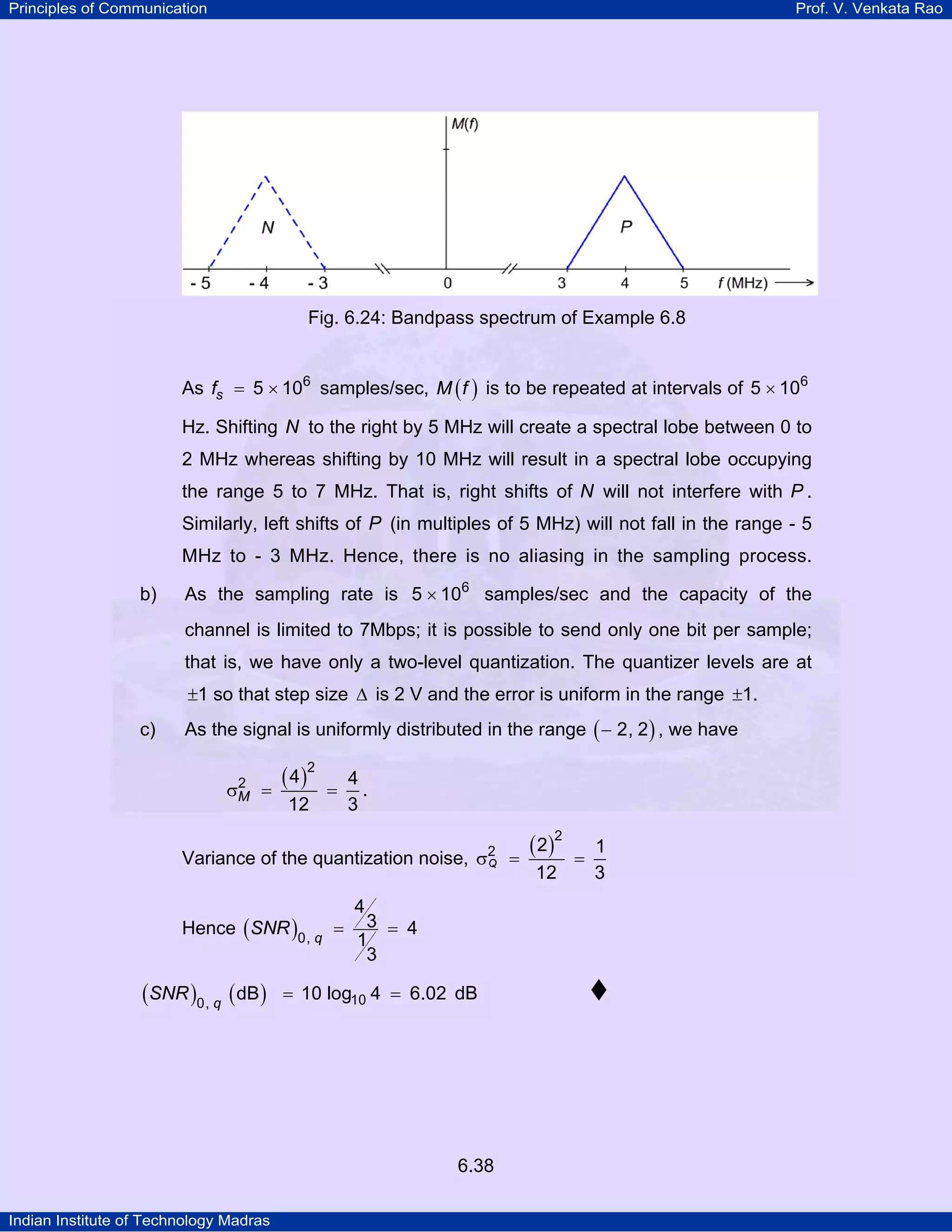 Principles of Communication

Prof. V. Venkata Rao

Fig. 6.24: Bandpass spectrum of Example 6.8
As fs = 5 × 106 samples/sec, M ( f ) is to be repeated at intervals of 5 × 106
Hz. Shifting N to the right by 5 MHz will create a spectral lobe between 0 to
2 MHz whereas shifting by 10 MHz will result in a spectral lobe occupying
the range 5 to 7 MHz. That is, right shifts of N will not interfere with P .
Similarly, left shifts of P (in multiples of 5 MHz) will not fall in the range - 5
MHz to - 3 MHz. Hence, there is no aliasing in the sampling process.
b)

As the sampling rate is 5 × 106 samples/sec and the capacity of the
channel is limited to 7Mbps; it is possible to send only one bit per sample;
that is, we have only a two-level quantization. The quantizer levels are at
±1 so that step size ∆ is 2 V and the error is uniform in the range ±1.

c)

As the signal is uniformly distributed in the range ( − 2, 2 ) , we have
2
σM =

( 4 )2
12

=

4
.
3

Variance of the quantization noise, σ2 =
Q
Hence ( SNR )0, q =

(SNR )0, q ( dB )

4

3 = 4
1
3

= 10 log10 4 = 6.02 dB

6.38
Indian Institute of Technology Madras

( 2 )2
12

=

1
3

 