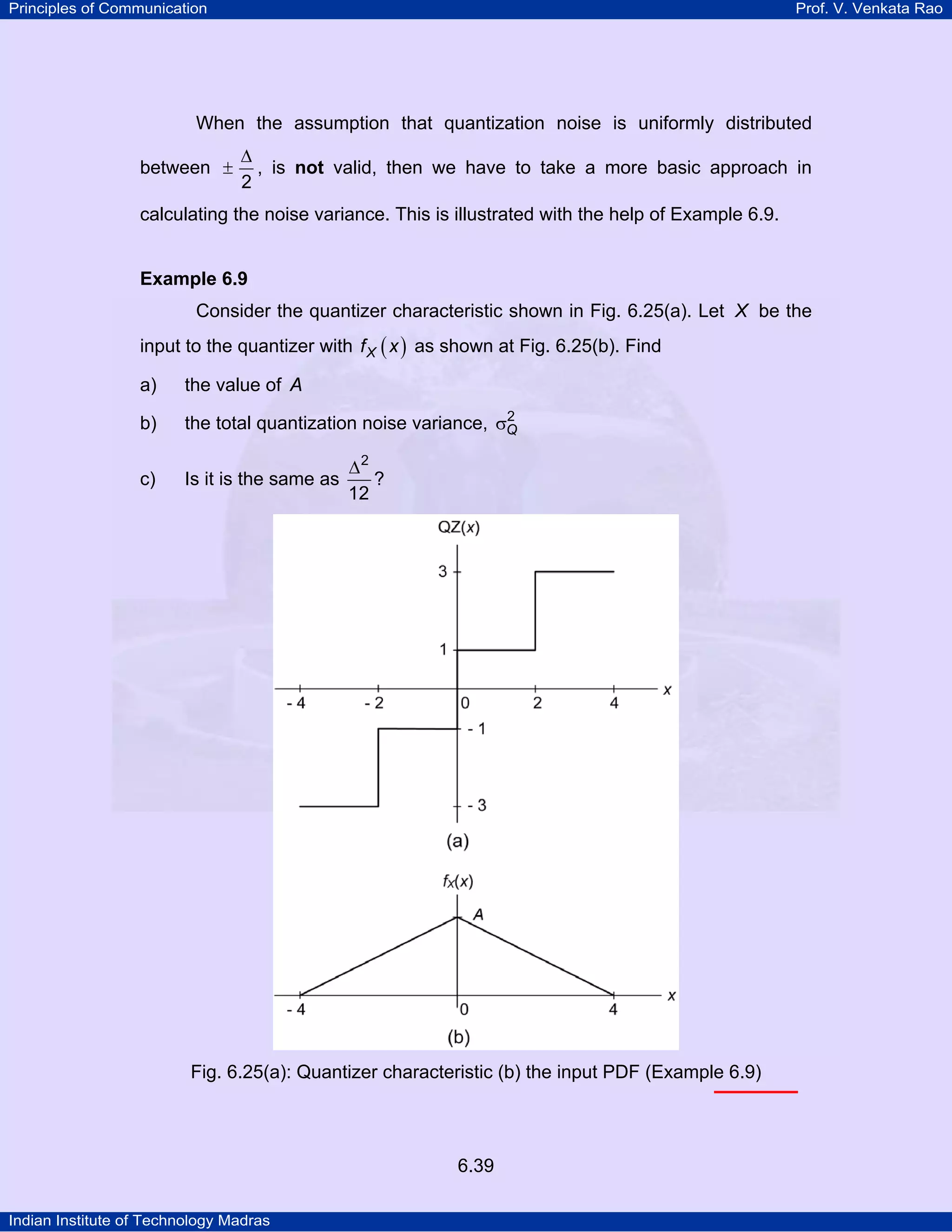 Principles of Communication

Prof. V. Venkata Rao

When the assumption that quantization noise is uniformly distributed
between ±

∆
, is not valid, then we have to take a more basic approach in
2

calculating the noise variance. This is illustrated with the help of Example 6.9.

Example 6.9

Consider the quantizer characteristic shown in Fig. 6.25(a). Let X be the
input to the quantizer with f X ( x ) as shown at Fig. 6.25(b). Find
a)

the value of A

b)

2
the total quantization noise variance, σQ

c)

Is it is the same as

∆2
?
12

Fig. 6.25(a): Quantizer characteristic (b) the input PDF (Example 6.9)

6.39
Indian Institute of Technology Madras

 