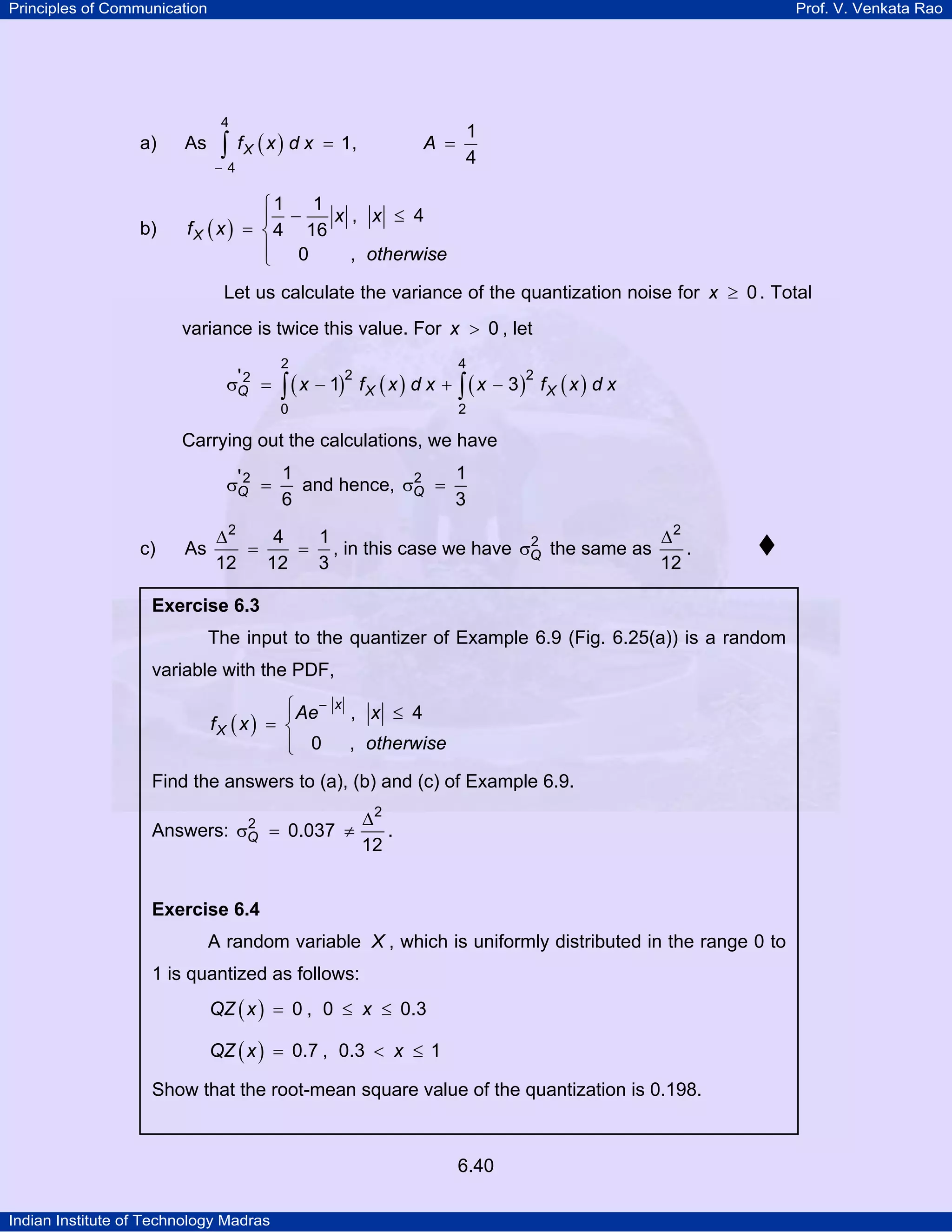 Principles of Communication

Prof. V. Venkata Rao

4

a)

As

∫

f X ( x ) d x = 1,

A =

−4

b)

1
4

1
⎧1
x , x ≤ 4
⎪ −
f X ( x ) = ⎨ 4 16
⎪ 0
, otherwise
⎩
Let us calculate the variance of the quantization noise for x ≥ 0 . Total
variance is twice this value. For x > 0 , let
2

4

0

'2
σQ =

2

2
2
∫ ( x − 1) f X ( x ) d x + ∫ ( x − 3 ) f X ( x ) d x

Carrying out the calculations, we have
1
1
'2
2
σQ =
and hence, σQ =
6
3
c)

∆2
4
1
∆2
2
As
.
=
= , in this case we have σQ the same as
12
12
12
3

Exercise 6.3

The input to the quantizer of Example 6.9 (Fig. 6.25(a)) is a random
variable with the PDF,
⎧ Ae −
⎪
fX ( x ) = ⎨
⎪ 0
⎩

x

, x ≤ 4
, otherwise

Find the answers to (a), (b) and (c) of Example 6.9.
2
Answers: σQ = 0.037 ≠

∆2
.
12

Exercise 6.4

A random variable X , which is uniformly distributed in the range 0 to
1 is quantized as follows:
QZ ( x ) = 0 , 0 ≤ x ≤ 0.3
QZ ( x ) = 0.7 , 0.3 < x ≤ 1

Show that the root-mean square value of the quantization is 0.198.

6.40
Indian Institute of Technology Madras

 