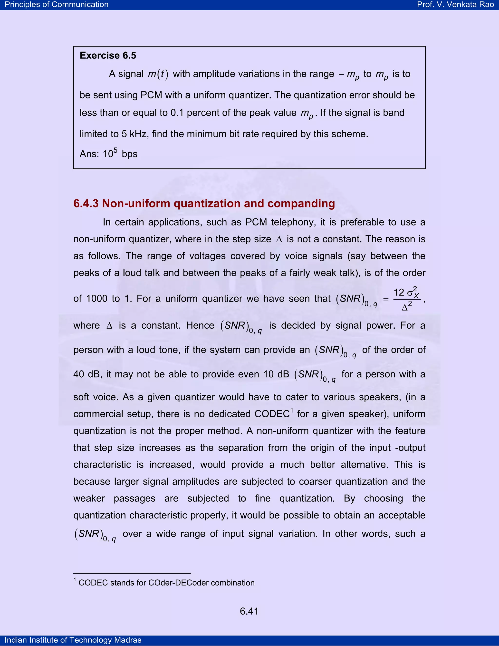Principles of Communication

Prof. V. Venkata Rao

Exercise 6.5

A signal m ( t ) with amplitude variations in the range − mp to mp is to
be sent using PCM with a uniform quantizer. The quantization error should be
less than or equal to 0.1 percent of the peak value mp . If the signal is band
limited to 5 kHz, find the minimum bit rate required by this scheme.
Ans: 105 bps

6.4.3 Non-uniform quantization and companding
In certain applications, such as PCM telephony, it is preferable to use a
non-uniform quantizer, where in the step size ∆ is not a constant. The reason is
as follows. The range of voltages covered by voice signals (say between the
peaks of a loud talk and between the peaks of a fairly weak talk), is of the order
of 1000 to 1. For a uniform quantizer we have seen that ( SNR )0, q =

12 σ2
X
∆2

,

where ∆ is a constant. Hence ( SNR )0, q is decided by signal power. For a
person with a loud tone, if the system can provide an ( SNR )0, q of the order of
40 dB, it may not be able to provide even 10 dB ( SNR )0, q for a person with a
soft voice. As a given quantizer would have to cater to various speakers, (in a
commercial setup, there is no dedicated CODEC1 for a given speaker), uniform
quantization is not the proper method. A non-uniform quantizer with the feature
that step size increases as the separation from the origin of the input -output
characteristic is increased, would provide a much better alternative. This is
because larger signal amplitudes are subjected to coarser quantization and the
weaker passages are subjected to fine quantization. By choosing the
quantization characteristic properly, it would be possible to obtain an acceptable

(SNR )0, q

1

over a wide range of input signal variation. In other words, such a

CODEC stands for COder-DECoder combination

6.41
Indian Institute of Technology Madras

 