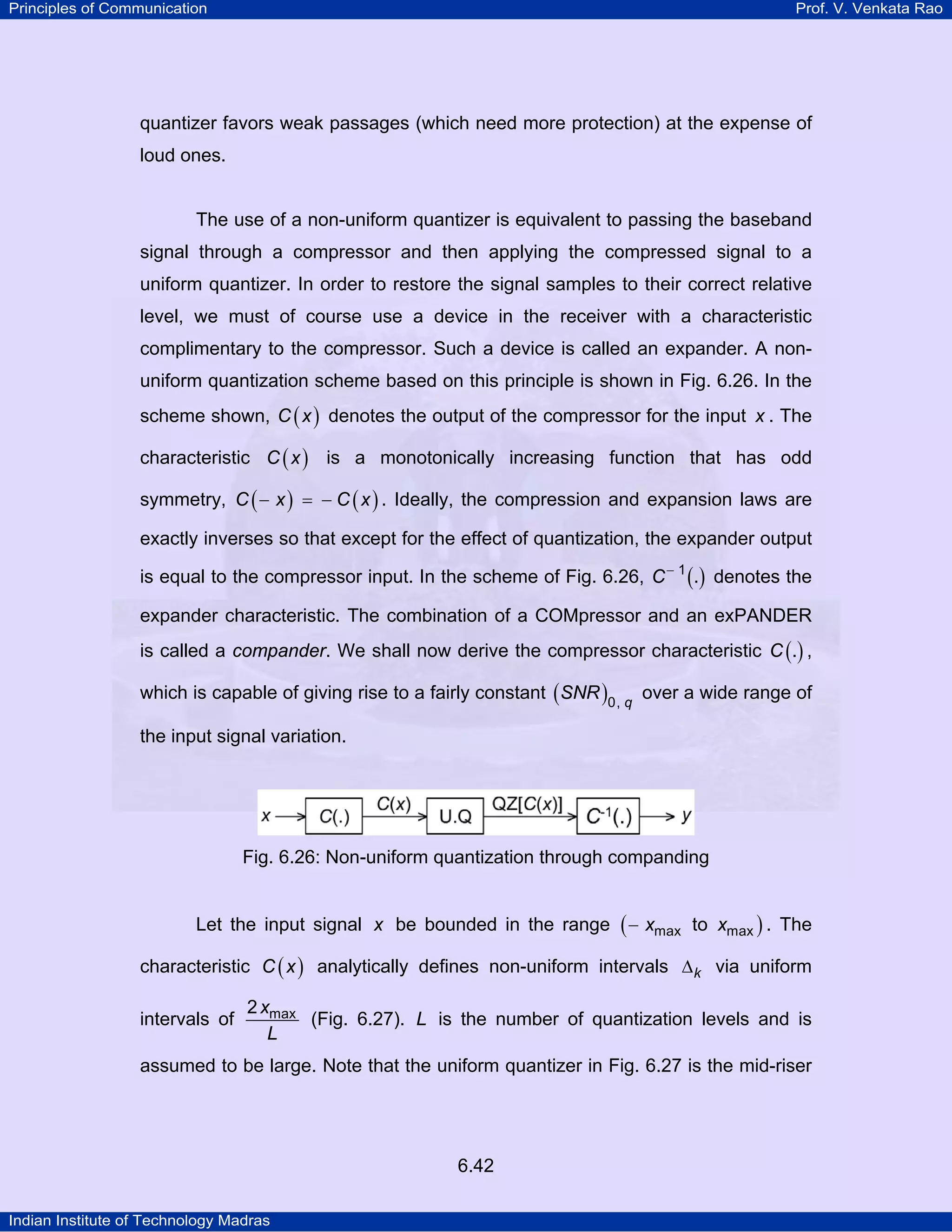Principles of Communication

Prof. V. Venkata Rao

quantizer favors weak passages (which need more protection) at the expense of
loud ones.

The use of a non-uniform quantizer is equivalent to passing the baseband
signal through a compressor and then applying the compressed signal to a
uniform quantizer. In order to restore the signal samples to their correct relative
level, we must of course use a device in the receiver with a characteristic
complimentary to the compressor. Such a device is called an expander. A nonuniform quantization scheme based on this principle is shown in Fig. 6.26. In the
scheme shown, C ( x ) denotes the output of the compressor for the input x . The
characteristic C ( x ) is a monotonically increasing function that has odd
symmetry, C ( − x ) = − C ( x ) . Ideally, the compression and expansion laws are
exactly inverses so that except for the effect of quantization, the expander output
is equal to the compressor input. In the scheme of Fig. 6.26, C − 1 (.) denotes the
expander characteristic. The combination of a COMpressor and an exPANDER
is called a compander. We shall now derive the compressor characteristic C (.) ,
which is capable of giving rise to a fairly constant ( SNR )0, q over a wide range of
the input signal variation.

Fig. 6.26: Non-uniform quantization through companding
Let the input signal x be bounded in the range ( − xmax to xmax ) . The
characteristic C ( x ) analytically defines non-uniform intervals ∆ k via uniform
intervals of

2 xmax
(Fig. 6.27). L is the number of quantization levels and is
L

assumed to be large. Note that the uniform quantizer in Fig. 6.27 is the mid-riser

6.42
Indian Institute of Technology Madras

 