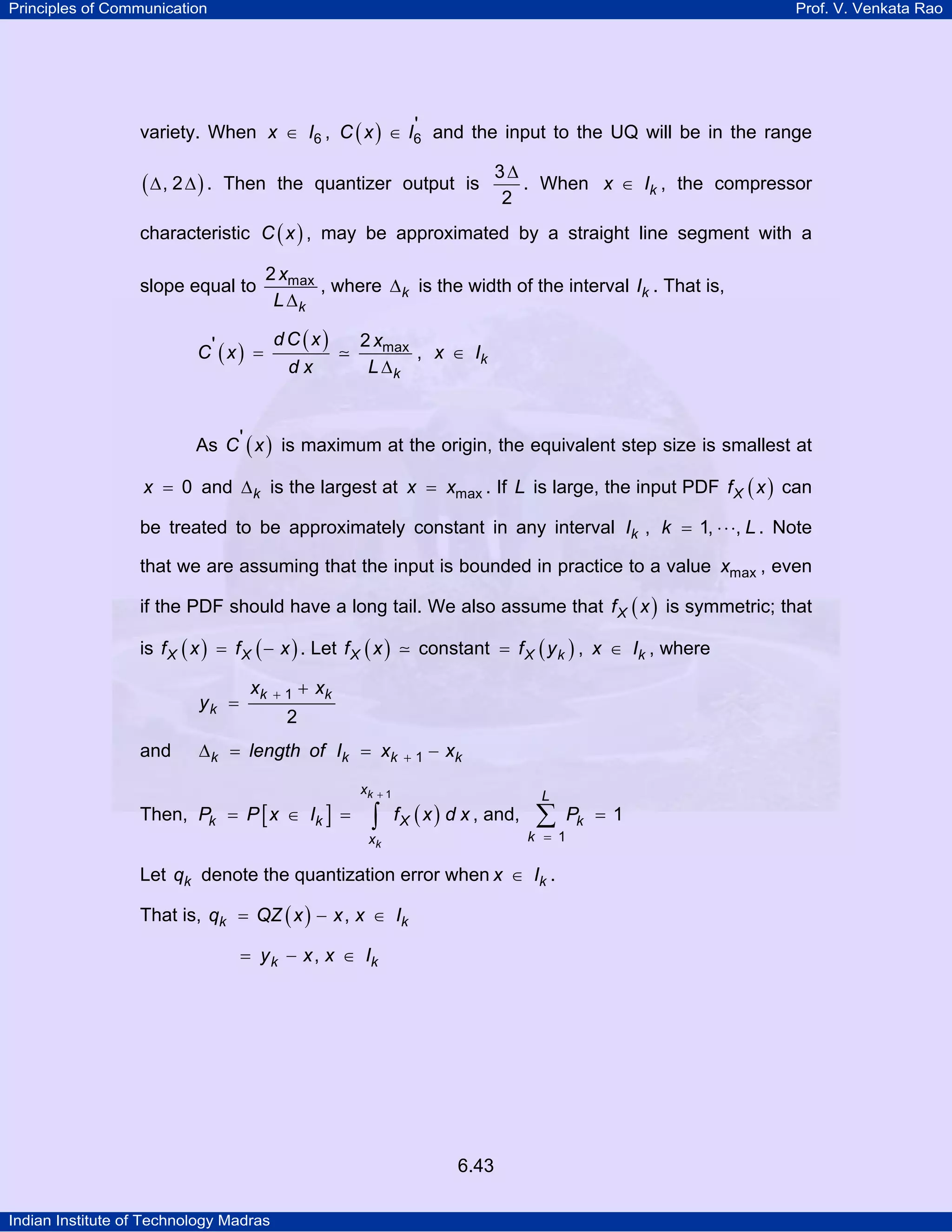 Principles of Communication

Prof. V. Venkata Rao

'
variety. When x ∈ I6 , C ( x ) ∈ I6 and the input to the UQ will be in the range

(∆, 2 ∆) .

Then the quantizer output is

3∆
. When x ∈ Ik , the compressor
2

characteristic C ( x ) , may be approximated by a straight line segment with a
slope equal to

2 xmax
, where ∆ k is the width of the interval Ik . That is,
L ∆k

C' ( x ) =

dC (x)
dx

2 xmax
, x ∈ Ik
L ∆k

As C ' ( x ) is maximum at the origin, the equivalent step size is smallest at
x = 0 and ∆ k is the largest at x = xmax . If L is large, the input PDF f X ( x ) can

be treated to be approximately constant in any interval Ik , k = 1, ⋅ ⋅ ⋅, L . Note
that we are assuming that the input is bounded in practice to a value xmax , even
if the PDF should have a long tail. We also assume that f X ( x ) is symmetric; that
is f X ( x ) = f X ( − x ) . Let f X ( x )
yk =

and

xk

+1

constant = f X ( y k ) , x ∈ Ik , where

+ xk

2

∆ k = length of Ik = xk

Then, Pk = P [ x ∈ Ik ] =

xk

+1

∫

+1

− xk

f X ( x ) d x , and,

xk

L

∑

k = 1

Let qk denote the quantization error when x ∈ Ik .
That is, qk = QZ ( x ) − x , x ∈ Ik

= y k − x , x ∈ Ik

6.43
Indian Institute of Technology Madras

Pk = 1

 