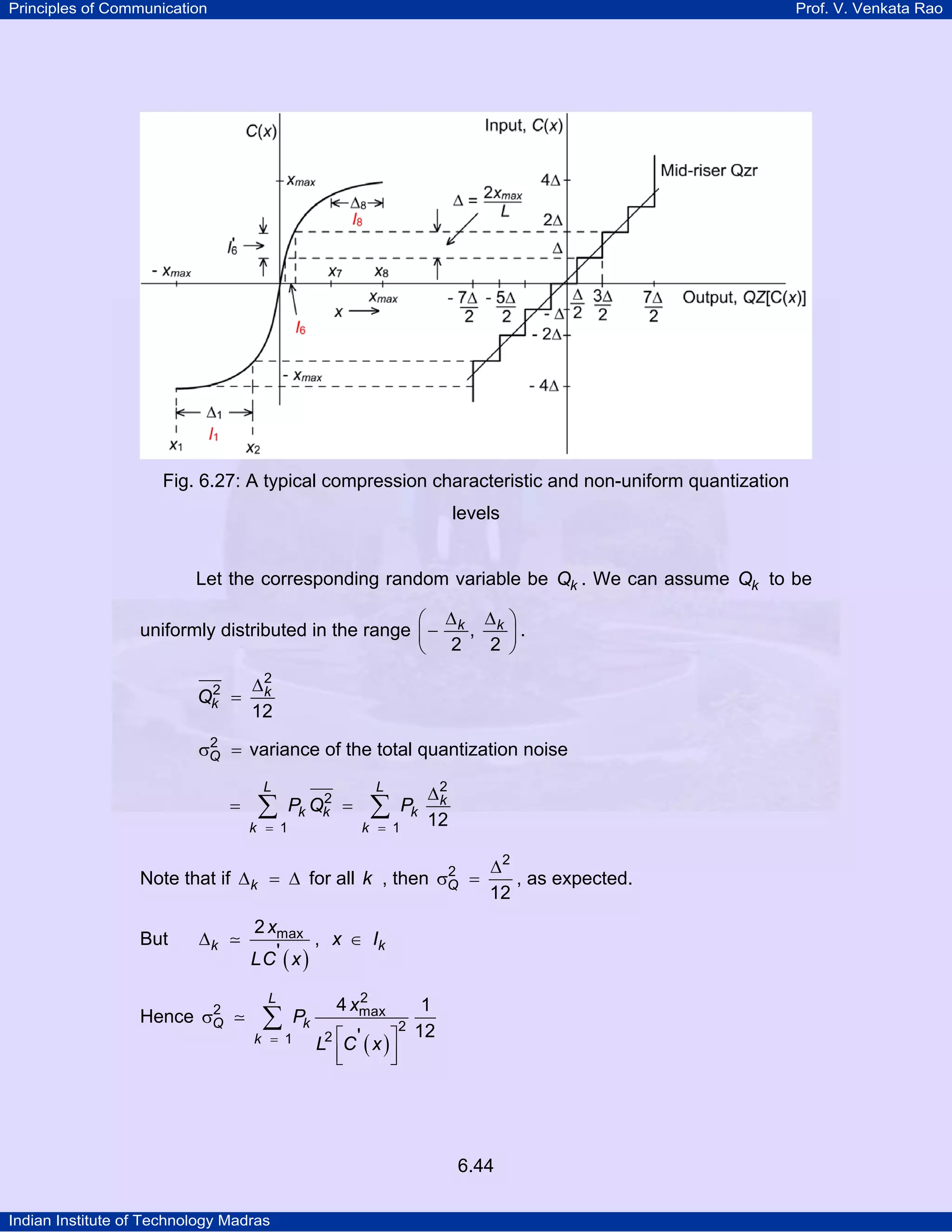 Principles of Communication

Prof. V. Venkata Rao

Fig. 6.27: A typical compression characteristic and non-uniform quantization
levels

Let the corresponding random variable be Qk . We can assume Qk to be

⎛ ∆ ∆
uniformly distributed in the range ⎜ − k , k
2
⎝ 2
2
Qk =

⎞
⎟.
⎠

∆2
k
12

2
σQ = variance of the total quantization noise

=

L

∑

k = 1

2
Pk Qk =

L

∑

k = 1

Pk

∆2
k
12

Note that if ∆ k = ∆ for all k , then
But

∆k

2
Hence σQ

2
σQ

∆2
=
, as expected.
12

2 xmax
, x ∈ Ik
' x
LC

( )

L

∑

k = 1

Pk

2
4 xmax

1
12
L2 ⎡C ' ( x ) ⎤
⎢
⎥
⎣
⎦
2

6.44
Indian Institute of Technology Madras

 