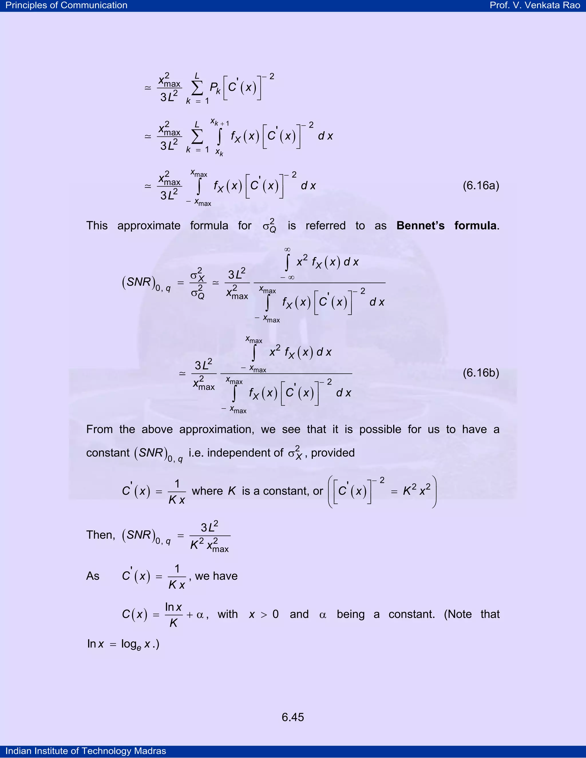 Principles of Communication

Prof. V. Venkata Rao

2
xmax

L

∑

Pk ⎡C ' ( x ) ⎤
⎢
⎥
⎣
⎦

3 L2

k = 1

2
xmax

L

−2

3 L2
2
xmax

3 L2

xk

+1

∑ ∫

k = 1 xk
xmax

∫

− xmax

f X ( x ) ⎡C ' ( x ) ⎤
⎢
⎥
⎣
⎦

f X ( x ) ⎡C ' ( x ) ⎤
⎢
⎥
⎣
⎦

2
This approximate formula for σQ

=

σ2
X
2
σQ

2
xmax

is referred to as Bennet’s formula.

∫

xmax

2
xmax

x 2 fX ( x ) d x

−∞
xmax
− xmax

3 L2

∫

f X ( x ) ⎡C ' ( x ) ⎤
⎢
⎥
⎣
⎦

− xmax

−2

dx

x2 fX ( x ) d x

− xmax
xmax

∫

(6.16a)

dx

∫

3 L2

dx

−2

∞

(SNR )0, q

−2

f X ( x ) ⎡C ' ( x ) ⎤
⎢
⎥
⎣
⎦

(6.16b)

−2

dx

From the above approximation, we see that it is possible for us to have a
constant ( SNR )0, q i.e. independent of σ2 , provided
X
1
where K is a constant, or
Kx

C' ( x ) =

Then, ( SNR )0, q =

−2
⎛⎡ '
⎞
⎤
= K 2 x2 ⎟
⎜ ⎢C ( x ) ⎥
⎦
⎝⎣
⎠

3 L2
2
K 2 xmax

C' ( x ) =

1
, we have
Kx

C (x) =

As

ln x
+ α , with x > 0 and α being a constant. (Note that
K

ln x = loge x .)

6.45
Indian Institute of Technology Madras

 