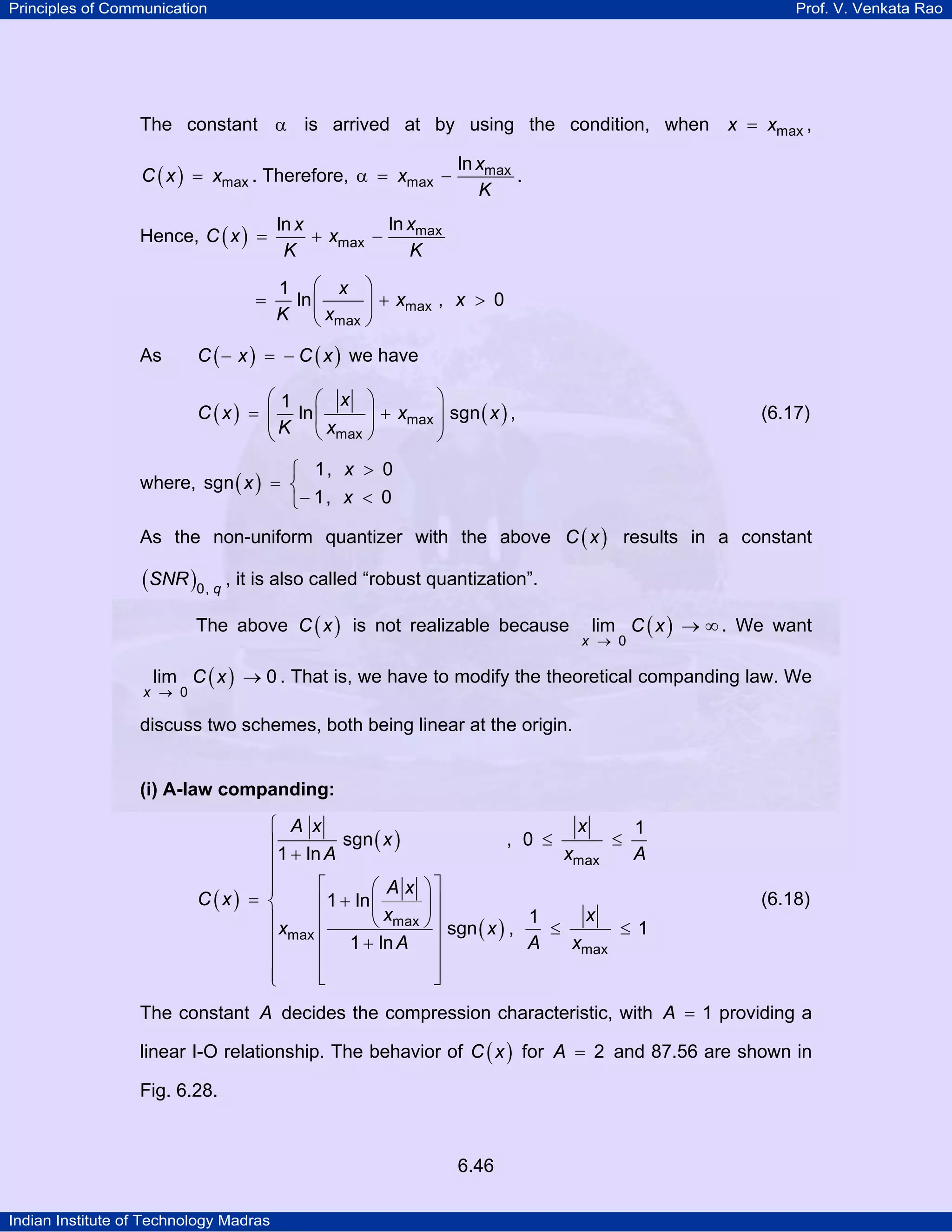 Principles of Communication

Prof. V. Venkata Rao

The constant α is arrived at by using the condition, when x = xmax ,
C ( x ) = xmax . Therefore, α = xmax −

Hence, C ( x ) =
=

As

ln xmax
.
K

ln xmax
ln x
+ xmax −
K
K
1 ⎛ x ⎞
ln ⎜
⎟ + xmax , x > 0
K ⎝ xmax ⎠

C ( − x ) = − C ( x ) we have

⎛1 ⎛ x ⎞
⎞
C ( x ) = ⎜ ln ⎜
⎟ + xmax ⎟ sgn ( x ) ,
⎜K
⎟
⎝ xmax ⎠
⎝
⎠

(6.17)

⎧ 1, x > 0
where, sgn ( x ) = ⎨
⎩− 1, x < 0
As the non-uniform quantizer with the above C ( x ) results in a constant

(SNR )0, q , it is also called “robust quantization”.
The above C ( x ) is not realizable because

lim C ( x ) → ∞ . We want

x → 0

lim C ( x ) → 0 . That is, we have to modify the theoretical companding law. We

x → 0

discuss two schemes, both being linear at the origin.

(i) A-law companding:
⎧ A x
x
1
≤
sgn ( x )
, 0 ≤
⎪
xmax
A
⎪1 + ln A
⎪
⎡
⎛ A x ⎞⎤
⎪
C (x) = ⎨
⎢ 1 + ln ⎜
⎟⎥
⎪x
⎝ xmax ⎠ ⎥ sgn x , 1 ≤ x ≤ 1
⎢
( )
⎪ max ⎢ 1 + ln A ⎥
A
xmax
⎪
⎢
⎥
⎪
⎢
⎥
⎣
⎦
⎩

(6.18)

The constant A decides the compression characteristic, with A = 1 providing a
linear I-O relationship. The behavior of C ( x ) for A = 2 and 87.56 are shown in
Fig. 6.28.

6.46
Indian Institute of Technology Madras

 