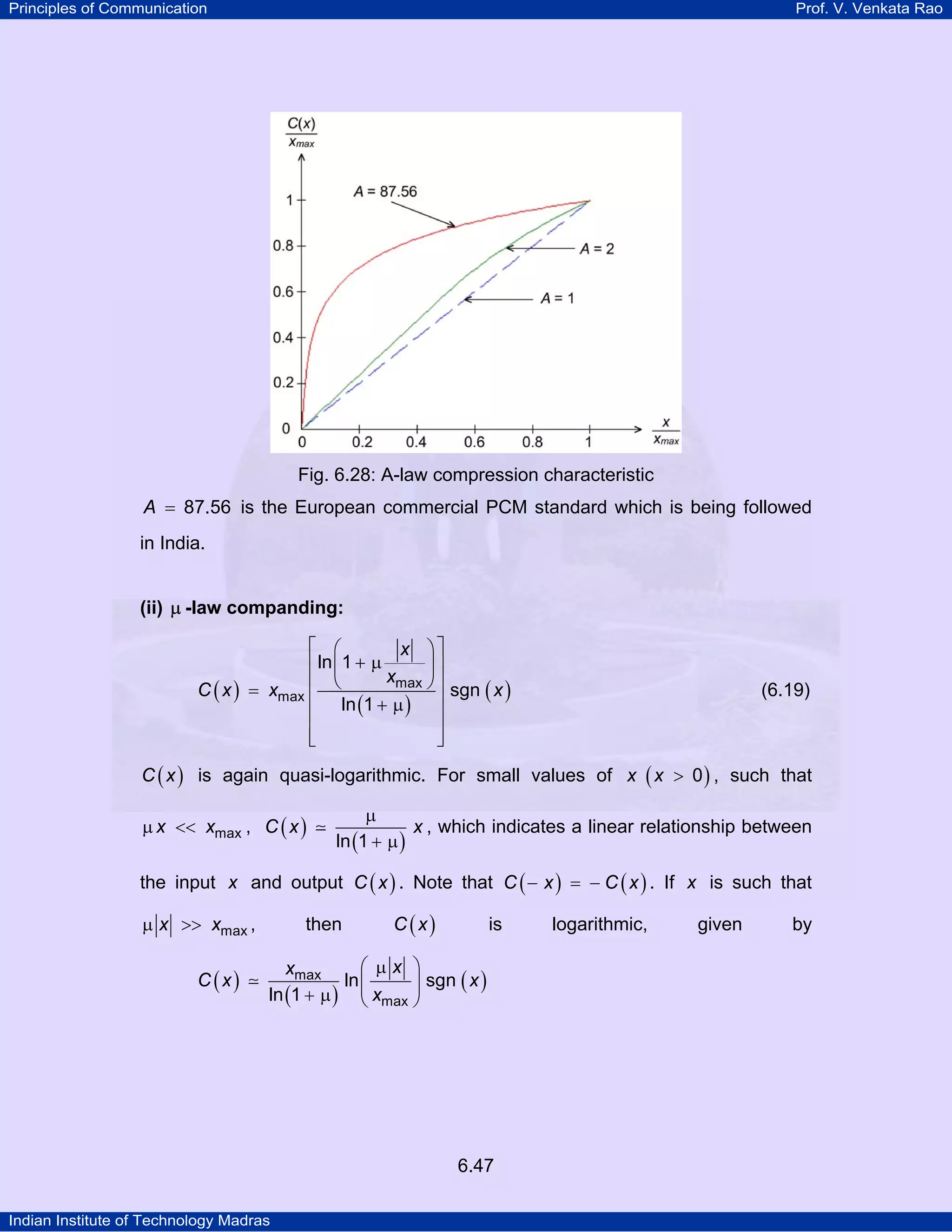 Principles of Communication

Prof. V. Venkata Rao

Fig. 6.28: A-law compression characteristic

A = 87.56 is the European commercial PCM standard which is being followed
in India.
(ii) µ -law companding:

⎡ ⎛
x ⎞⎤
⎢ ln ⎜ 1 + µ
⎟⎥
xmax ⎠ ⎥
⎢ ⎝
C ( x ) = xmax
sgn ( x )
⎢ ln (1 + µ ) ⎥
⎢
⎥
⎢
⎥
⎣
⎦

(6.19)

C ( x ) is again quasi-logarithmic. For small values of x ( x > 0 ) , such that

µ x << xmax , C ( x )

µ
x , which indicates a linear relationship between
ln (1 + µ )

the input x and output C ( x ) . Note that C ( − x ) = − C ( x ) . If x is such that
µ x >> xmax ,
C (x)

then

C (x)

is

⎛ µx ⎞
xmax
ln ⎜
⎟ sgn ( x )
ln (1 + µ ) ⎝ xmax ⎠

6.47
Indian Institute of Technology Madras

logarithmic,

given

by

 