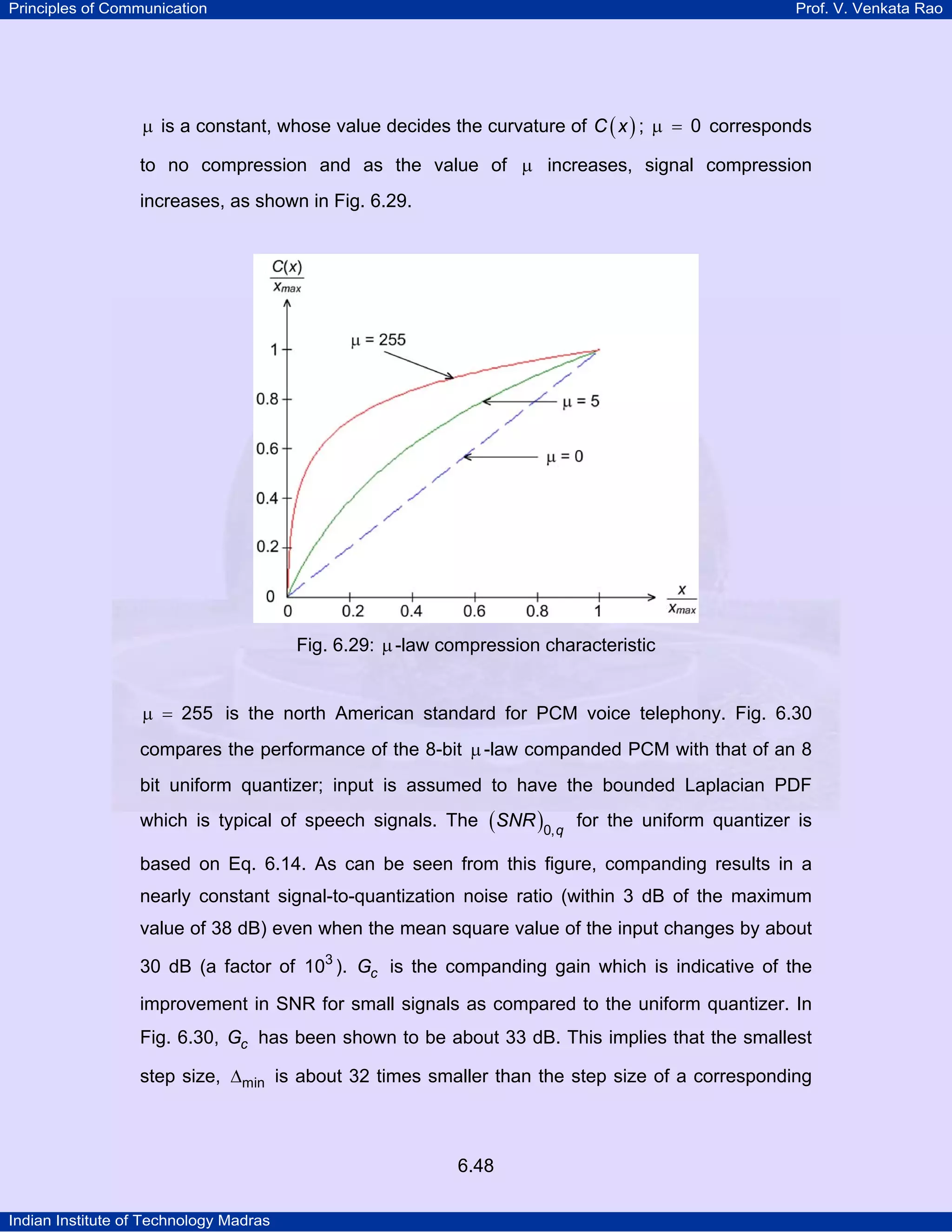 Principles of Communication

Prof. V. Venkata Rao

µ is a constant, whose value decides the curvature of C ( x ) ; µ = 0 corresponds
to no compression and as the value of µ increases, signal compression
increases, as shown in Fig. 6.29.

Fig. 6.29: µ -law compression characteristic
µ = 255 is the north American standard for PCM voice telephony. Fig. 6.30
compares the performance of the 8-bit µ -law companded PCM with that of an 8
bit uniform quantizer; input is assumed to have the bounded Laplacian PDF
which is typical of speech signals. The ( SNR )0, q for the uniform quantizer is
based on Eq. 6.14. As can be seen from this figure, companding results in a
nearly constant signal-to-quantization noise ratio (within 3 dB of the maximum
value of 38 dB) even when the mean square value of the input changes by about
30 dB (a factor of 103 ). Gc is the companding gain which is indicative of the
improvement in SNR for small signals as compared to the uniform quantizer. In
Fig. 6.30, Gc has been shown to be about 33 dB. This implies that the smallest
step size, ∆min is about 32 times smaller than the step size of a corresponding

6.48
Indian Institute of Technology Madras

 