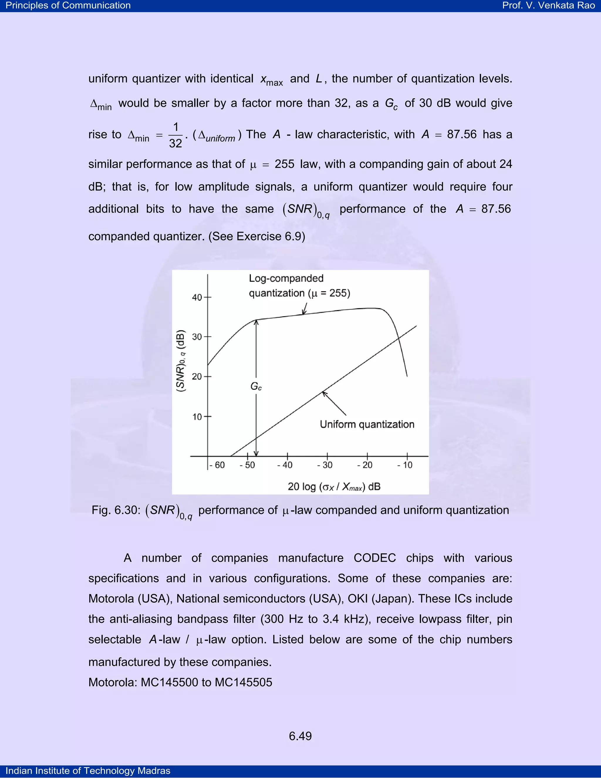 Principles of Communication

Prof. V. Venkata Rao

uniform quantizer with identical xmax and L , the number of quantization levels.
∆min would be smaller by a factor more than 32, as a Gc of 30 dB would give
rise to ∆min =

1
. ( ∆uniform ) The A - law characteristic, with A = 87.56 has a
32

similar performance as that of µ = 255 law, with a companding gain of about 24
dB; that is, for low amplitude signals, a uniform quantizer would require four
additional bits to have the same

(SNR )0, q

performance of the A = 87.56

companded quantizer. (See Exercise 6.9)

Fig. 6.30: ( SNR )0, q performance of µ -law companded and uniform quantization

A number of companies manufacture CODEC chips with various
specifications and in various configurations. Some of these companies are:
Motorola (USA), National semiconductors (USA), OKI (Japan). These ICs include
the anti-aliasing bandpass filter (300 Hz to 3.4 kHz), receive lowpass filter, pin
selectable A -law / µ -law option. Listed below are some of the chip numbers
manufactured by these companies.
Motorola: MC145500 to MC145505

6.49
Indian Institute of Technology Madras

 