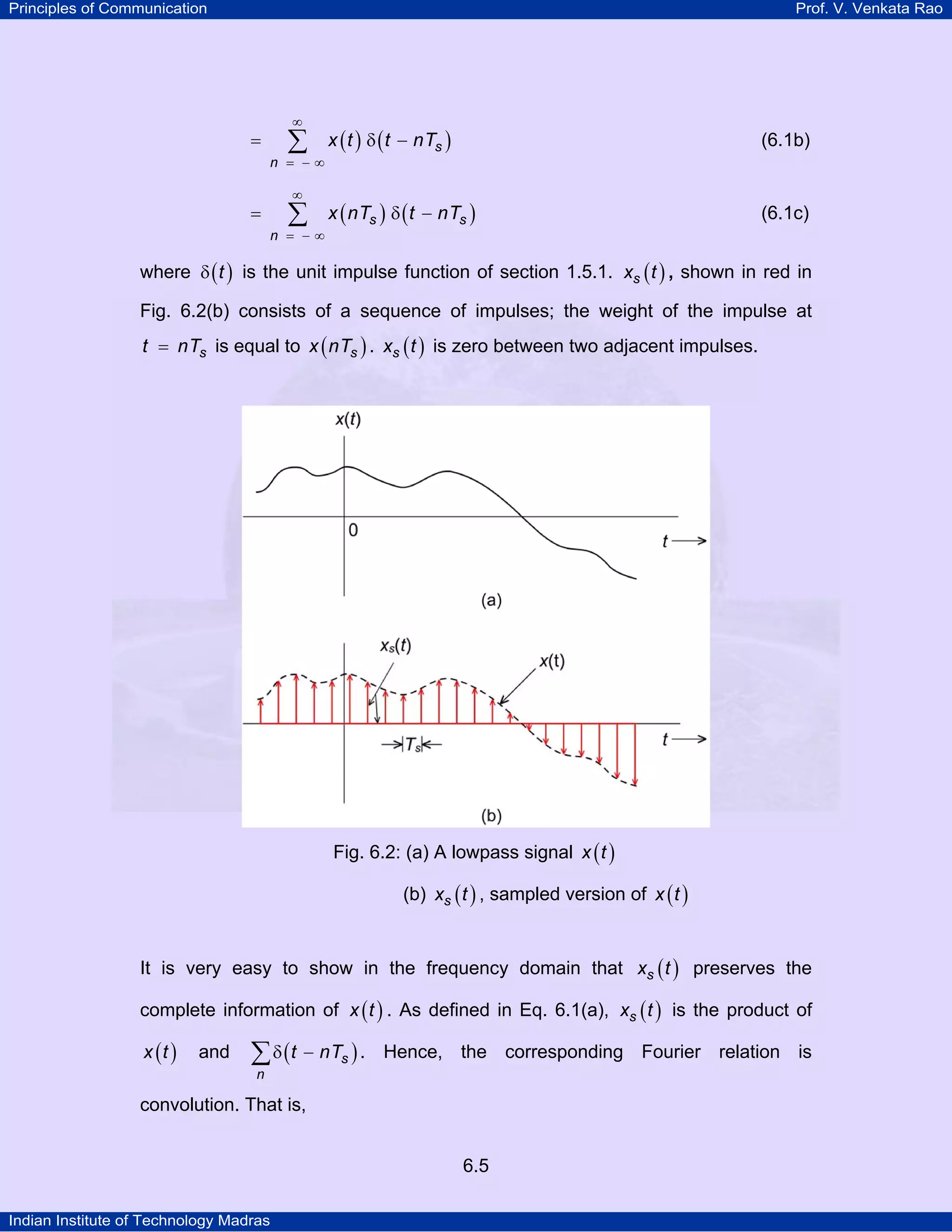 Principles of Communication

Prof. V. Venkata Rao

∞

∑

=

n = −∞

∞

=

∑

n = −∞

x ( t ) δ ( t − nTs )

(6.1b)

x ( nTs ) δ ( t − nTs )

(6.1c)

where δ ( t ) is the unit impulse function of section 1.5.1. xs ( t ) , shown in red in
Fig. 6.2(b) consists of a sequence of impulses; the weight of the impulse at

t = nTs is equal to x ( nTs ) . xs ( t ) is zero between two adjacent impulses.

Fig. 6.2: (a) A lowpass signal x ( t )
(b) xs ( t ) , sampled version of x ( t )
It is very easy to show in the frequency domain that xs ( t ) preserves the
complete information of x ( t ) . As defined in Eq. 6.1(a), xs ( t ) is the product of
x (t )

and

∑ δ ( t − nTs ) .

Hence, the corresponding Fourier relation is

n

convolution. That is,
6.5
Indian Institute of Technology Madras

 