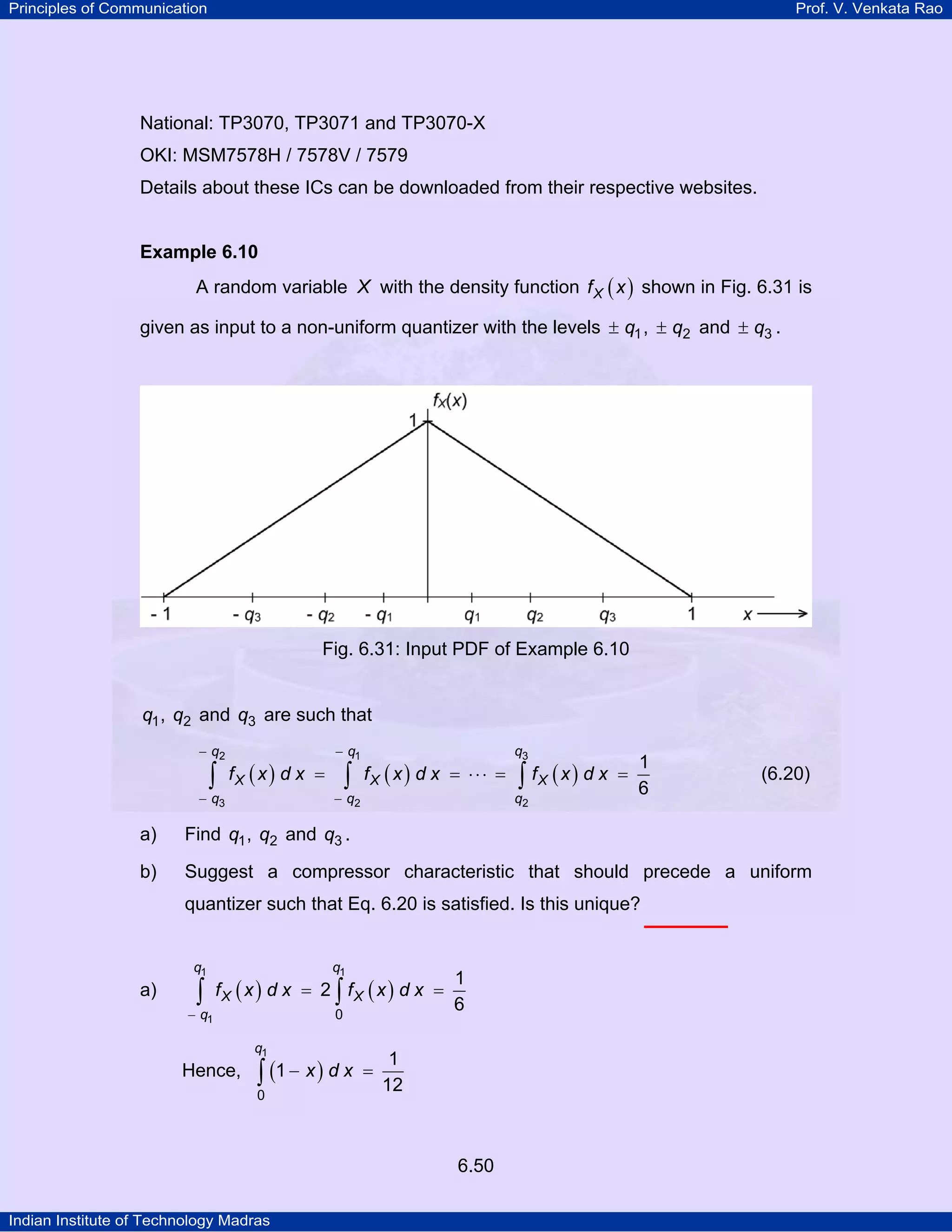 Principles of Communication

Prof. V. Venkata Rao

National: TP3070, TP3071 and TP3070-X
OKI: MSM7578H / 7578V / 7579
Details about these ICs can be downloaded from their respective websites.

Example 6.10

A random variable X with the density function f X ( x ) shown in Fig. 6.31 is
given as input to a non-uniform quantizer with the levels ± q1 , ± q2 and ± q3 .

Fig. 6.31: Input PDF of Example 6.10

q1 , q2 and q3 are such that
− q2

∫

fX ( x ) d x =

− q3

− q1

∫

fX ( x ) d x = ⋅ ⋅ ⋅ =

− q2

q3

∫ fX ( x ) d x

q2

=

1
6

(6.20)

a)

Find q1 , q2 and q3 .

b)

Suggest a compressor characteristic that should precede a uniform
quantizer such that Eq. 6.20 is satisfied. Is this unique?

q1

a)

∫

− q1

q1

fX ( x ) d x = 2 ∫ fX ( x ) d x =
0
q1

Hence,

∫ (1 − x ) d x

0

=

1
6

1
12

6.50
Indian Institute of Technology Madras

 