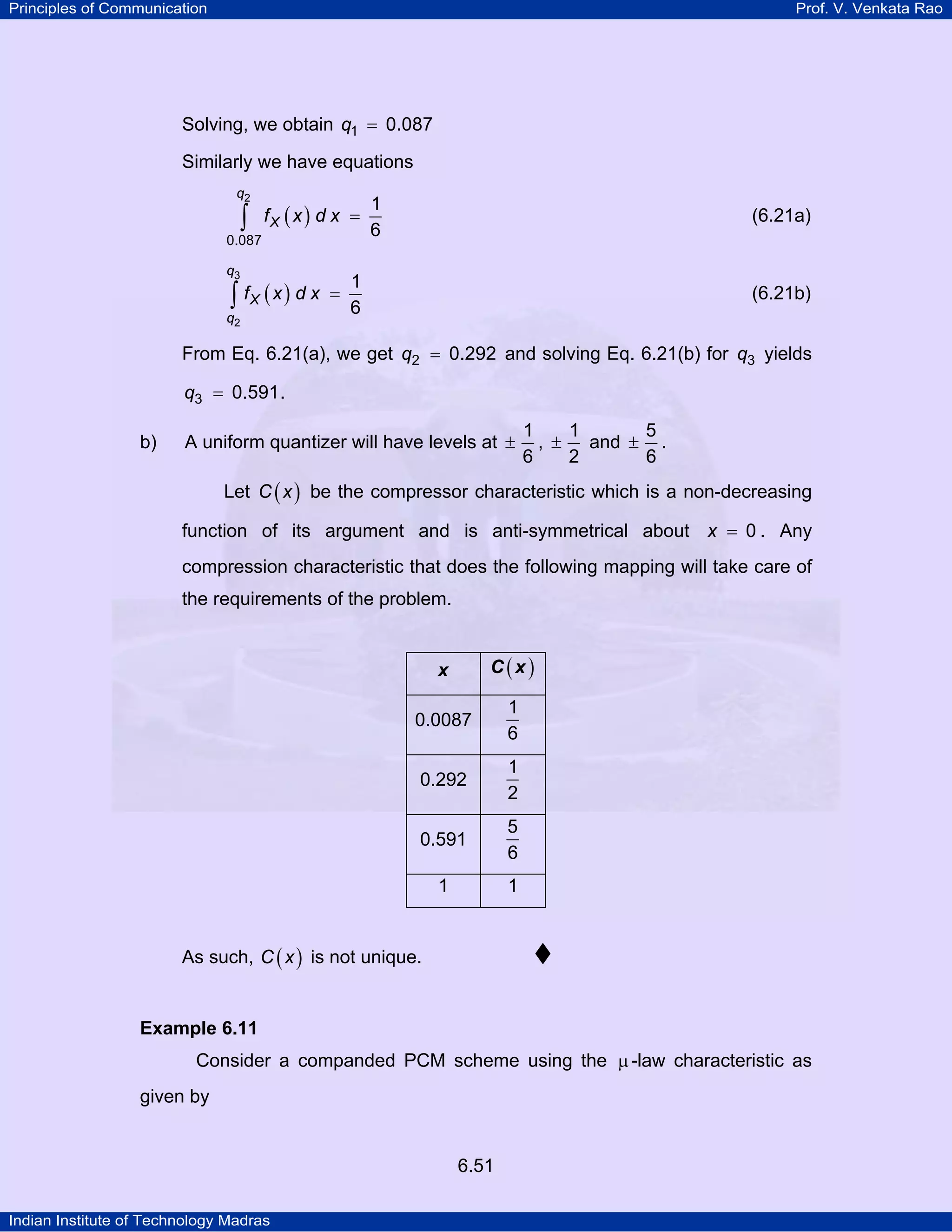 Principles of Communication

Prof. V. Venkata Rao

Solving, we obtain q1 = 0.087
Similarly we have equations
q2

∫

fX ( x ) d x =

0.087

q3

∫ fX ( x ) d x

q2

=

1
6

(6.21a)

1
6

(6.21b)

From Eq. 6.21(a), we get q2 = 0.292 and solving Eq. 6.21(b) for q3 yields
q3 = 0.591 .
b)

A uniform quantizer will have levels at ±

1
1
5
, ± and ± .
6
2
6

Let C ( x ) be the compressor characteristic which is a non-decreasing
function of its argument and is anti-symmetrical about x = 0 . Any
compression characteristic that does the following mapping will take care of
the requirements of the problem.

x

C(x)

0.0087

1
6

0.292

1
2

0.591

5
6

1

1

As such, C ( x ) is not unique.

Example 6.11

Consider a companded PCM scheme using the µ -law characteristic as
given by

6.51
Indian Institute of Technology Madras

 