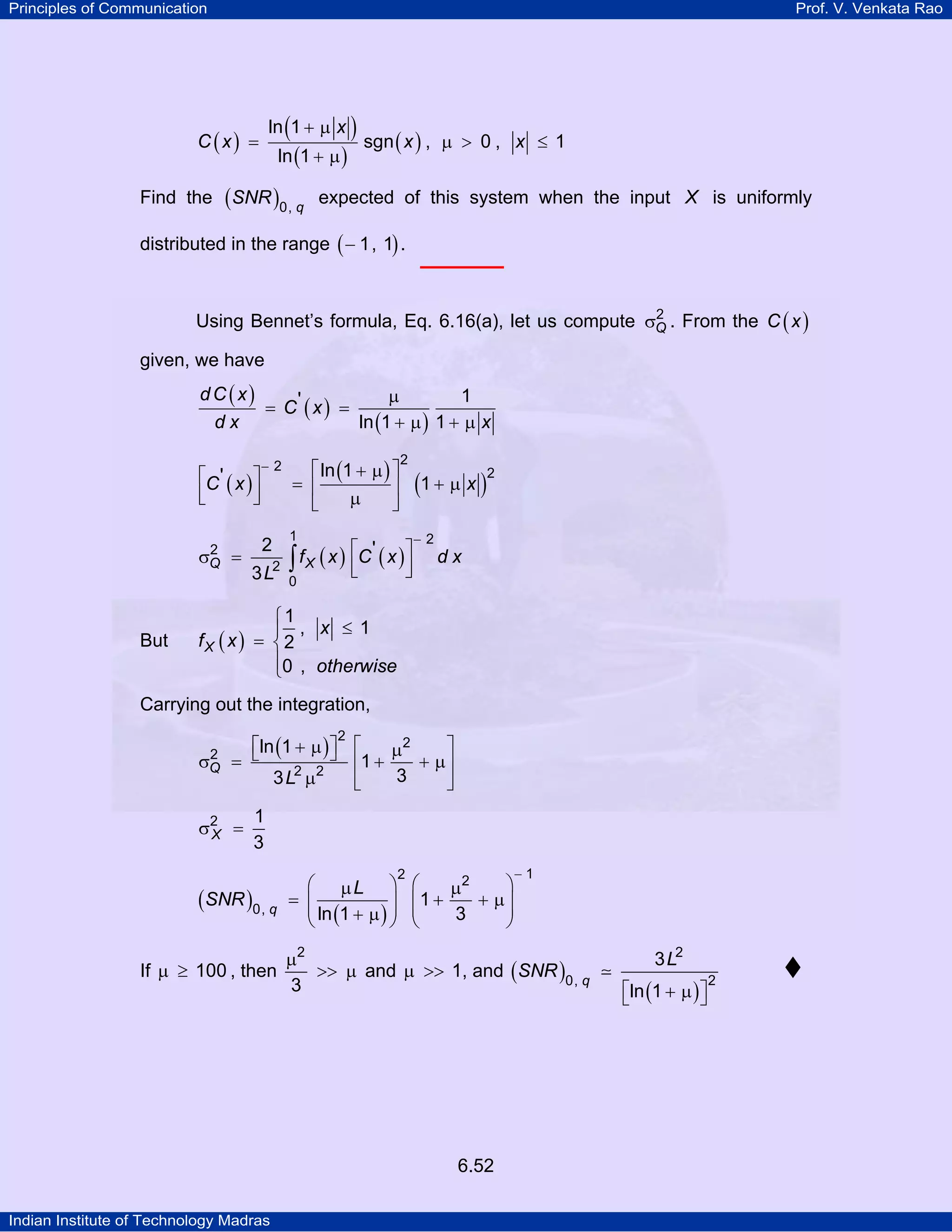 Principles of Communication

Prof. V. Venkata Rao

ln (1 + µ x )

C (x) =
Find the

ln (1 + µ )

(SNR )0, q

sgn ( x ) , µ > 0 , x ≤ 1

expected of this system when the input X is uniformly

distributed in the range ( − 1, 1) .
2
Using Bennet’s formula, Eq. 6.16(a), let us compute σQ . From the C ( x )

given, we have

dC (x)
µ
1
= C' ( x ) =
ln (1 + µ ) 1 + µ x
dx
⎡C ' x ⎤
⎢ ( )⎥
⎣
⎦
2
σQ

But

=

−2

⎡ ln (1 + µ ) ⎤
= ⎢
⎥
µ
⎣
⎦

2

1

(1 + µ x )

f x ⎡C ' x ⎤
2 ∫ X ( ) ⎢ ( )⎥
⎣
⎦
3L 0
2

2

−2

dx

⎧1
⎪ , x ≤ 1
fX ( x ) = ⎨ 2
⎪0 , otherwise
⎩

Carrying out the integration,
2
⎡ln (1 + µ ) ⎤ ⎡
⎦ 1 + µ + µ⎤
= ⎣
⎢
⎥
3
3 L2 µ2
⎢
⎥
⎣
⎦
2

2
σQ

σ2 =
X

1
3

(SNR )0, q
If µ ≥ 100 , then

⎛ µL ⎞
= ⎜
⎟
⎜
⎟
⎝ ln (1 + µ ) ⎠

2

⎛
⎞
µ2
+ µ⎟
⎜1 +
⎜
⎟
3
⎝
⎠

µ2
>> µ and µ >> 1, and ( SNR )0, q
3

6.52
Indian Institute of Technology Madras

−1

3 L2
⎡ln (1 + µ ) ⎤
⎣
⎦

2

 