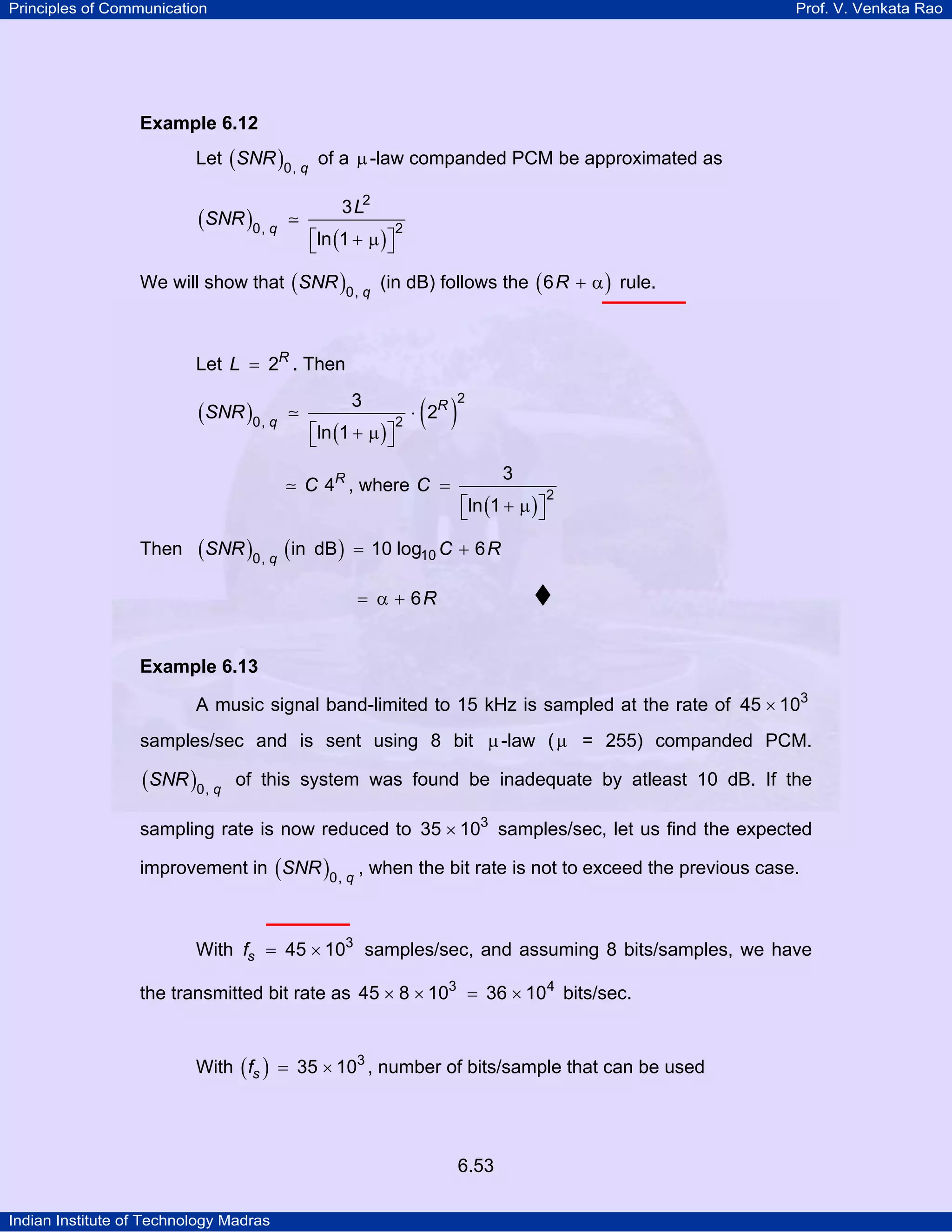Principles of Communication

Prof. V. Venkata Rao

Example 6.12

Let ( SNR )0, q of a µ -law companded PCM be approximated as
3 L2

(SNR )0, q

⎡ln (1 + µ ) ⎤
⎣
⎦

2

We will show that ( SNR )0, q (in dB) follows the ( 6 R + α ) rule.

Let L = 2R . Then
3

(SNR )0, q

⎡ln (1 + µ ) ⎤
⎣
⎦

2

( )

⋅ 2R

C 4R , where C =

Then

(SNR )0, q (in

2

3
⎡ln (1 + µ ) ⎤
⎣
⎦

2

dB ) = 10 log10 C + 6 R

= α + 6R

Example 6.13

A music signal band-limited to 15 kHz is sampled at the rate of 45 × 103
samples/sec and is sent using 8 bit µ -law ( µ = 255) companded PCM.

(SNR )0, q

of this system was found be inadequate by atleast 10 dB. If the

sampling rate is now reduced to 35 × 103 samples/sec, let us find the expected
improvement in ( SNR )0, q , when the bit rate is not to exceed the previous case.

With fs = 45 × 103 samples/sec, and assuming 8 bits/samples, we have
the transmitted bit rate as 45 × 8 × 103 = 36 × 104 bits/sec.
With ( fs ) = 35 × 103 , number of bits/sample that can be used

6.53
Indian Institute of Technology Madras

 
