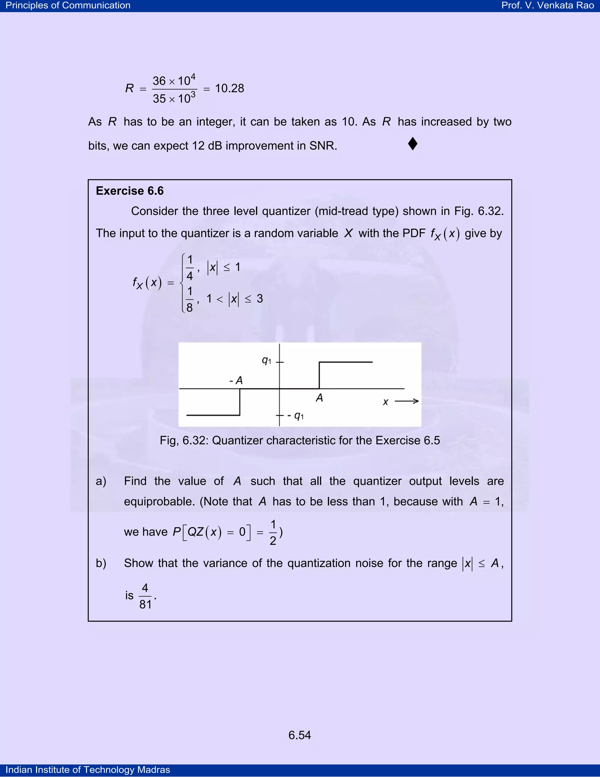 Principles of Communication

Prof. V. Venkata Rao

R =

36 × 104
35 × 103

= 10.28

As R has to be an integer, it can be taken as 10. As R has increased by two
bits, we can expect 12 dB improvement in SNR.

Exercise 6.6

Consider the three level quantizer (mid-tread type) shown in Fig. 6.32.
The input to the quantizer is a random variable X with the PDF f X ( x ) give by
⎧1
⎪4 , x ≤ 1
⎪
fX ( x ) = ⎨
⎪1 , 1 < x ≤ 3
⎪8
⎩

Fig, 6.32: Quantizer characteristic for the Exercise 6.5

a)

Find the value of A such that all the quantizer output levels are
equiprobable. (Note that A has to be less than 1, because with A = 1,
1
we have P ⎡QZ ( x ) = 0 ⎤ = )
⎣
⎦
2

b)

Show that the variance of the quantization noise for the range x ≤ A ,
is

4
.
81

6.54
Indian Institute of Technology Madras

 