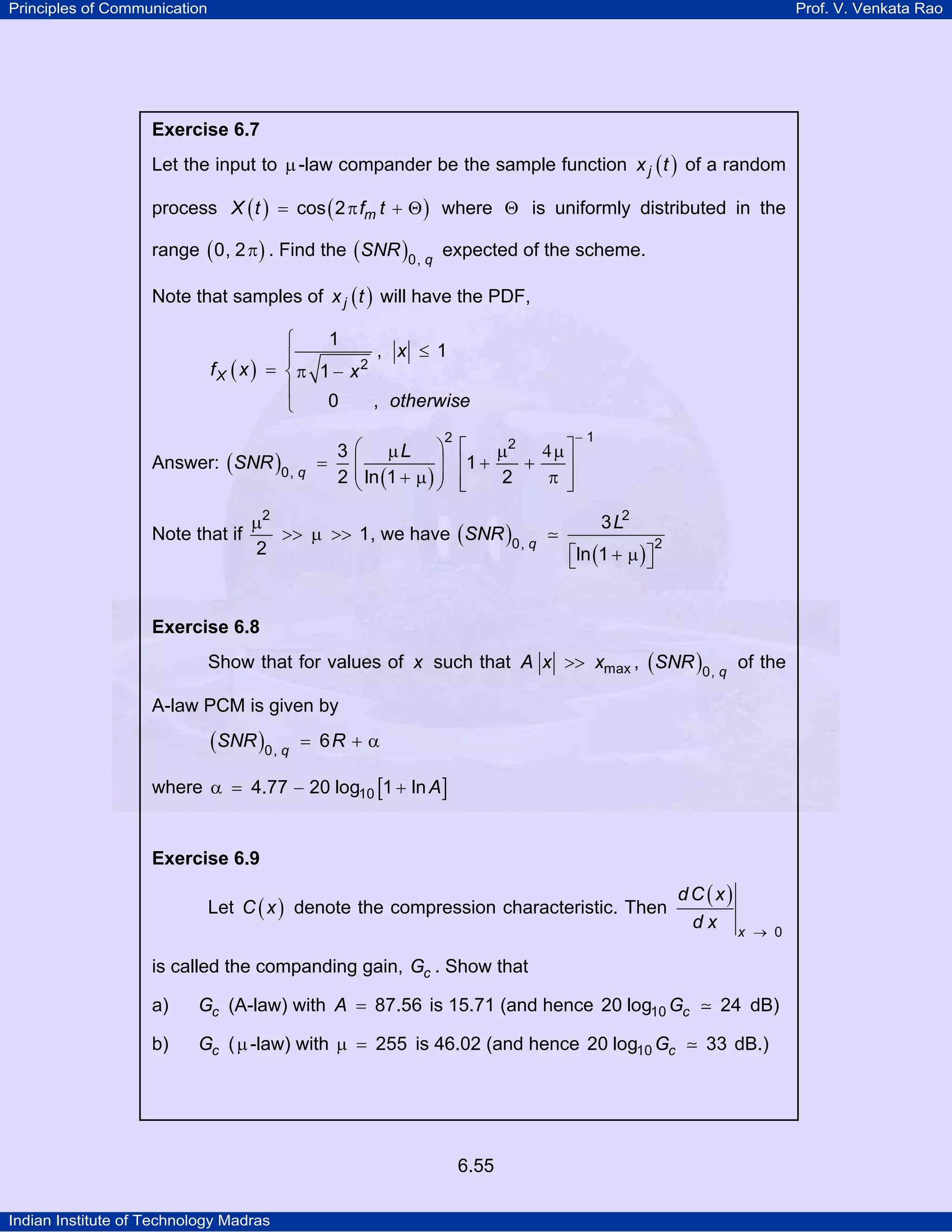 Principles of Communication

Prof. V. Venkata Rao

Exercise 6.7

Let the input to µ -law compander be the sample function x j ( t ) of a random
process X ( t ) = cos ( 2 π fm t + Θ ) where Θ is uniformly distributed in the
range ( 0, 2 π ) . Find the ( SNR )0, q expected of the scheme.
Note that samples of x j ( t ) will have the PDF,

1
⎧
, x ≤ 1
⎪
fX ( x ) = ⎨ π 1 − x 2
⎪
0
, otherwise
⎩
Answer: ( SNR )0, q

Note that if

3
=
2

2

⎛ µL ⎞ ⎡
µ2 4 µ ⎤
+
⎜
⎟ ⎢1 +
⎥
⎜ ln (1 + µ ) ⎟ ⎢
2
π ⎥
⎝
⎠ ⎣
⎦

µ2
>> µ >> 1 , we have ( SNR )0, q
2

−1

3 L2
⎡ln (1 + µ ) ⎤
⎣
⎦

2

Exercise 6.8

Show that for values of x such that A x >> xmax , ( SNR )0, q of the
A-law PCM is given by

(SNR )0, q

= 6R + α

where α = 4.77 − 20 log10 [1 + ln A]

Exercise 6.9

Let C ( x ) denote the compression characteristic. Then

dC (x)
dx x

→ 0

is called the companding gain, Gc . Show that
a)

Gc (A-law) with A = 87.56 is 15.71 (and hence 20 log10 Gc

b)

Gc ( µ -law) with µ = 255 is 46.02 (and hence 20 log10 Gc

6.55
Indian Institute of Technology Madras

24 dB)
33 dB.)

 