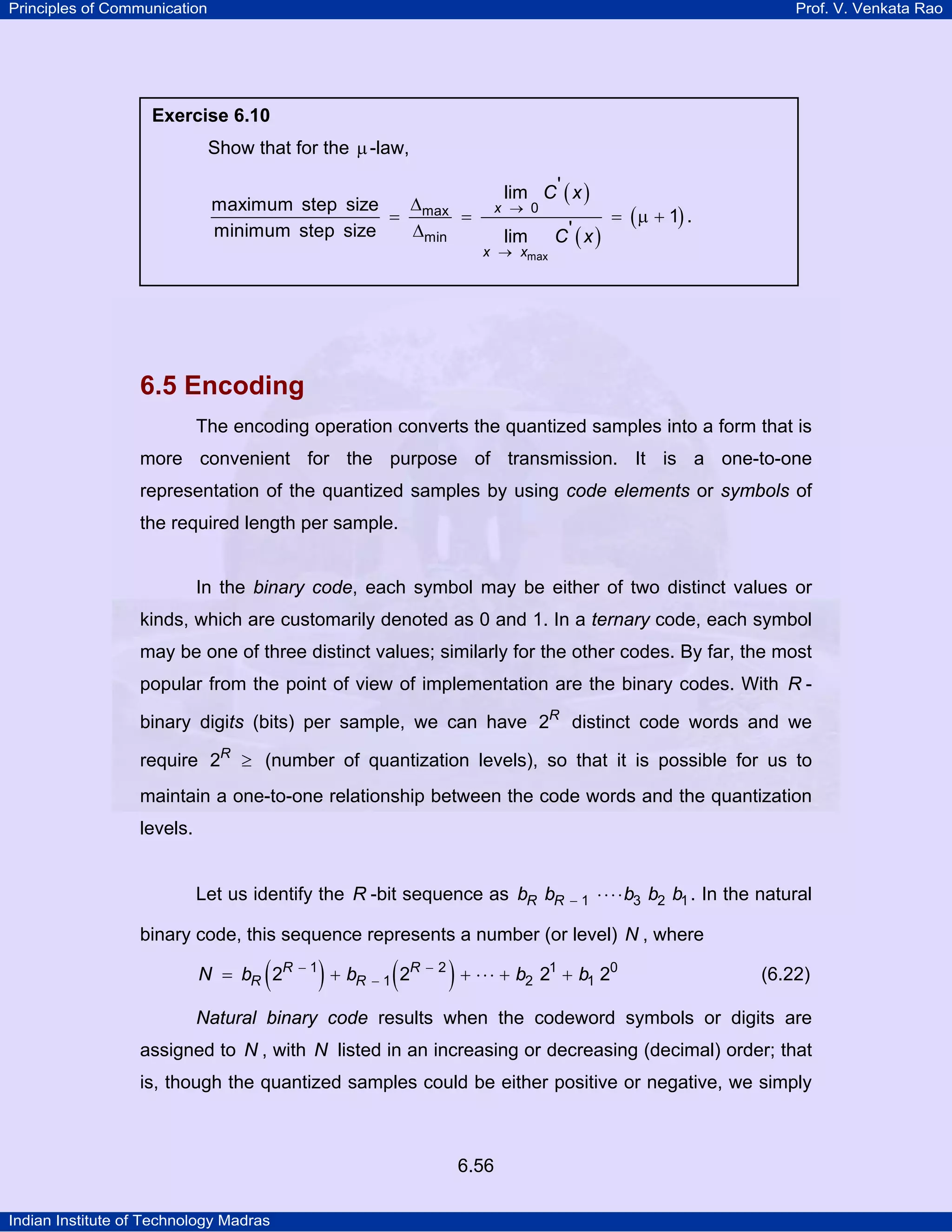 Principles of Communication

Prof. V. Venkata Rao

Exercise 6.10

Show that for the µ -law,
∆
maximum step size
= max =
∆min
minimum step size

lim C ' ( x )

x → 0

lim

x → xmax

C' ( x )

= ( µ + 1) .

6.5 Encoding
The encoding operation converts the quantized samples into a form that is
more convenient for the purpose of transmission. It is a one-to-one
representation of the quantized samples by using code elements or symbols of
the required length per sample.

In the binary code, each symbol may be either of two distinct values or
kinds, which are customarily denoted as 0 and 1. In a ternary code, each symbol
may be one of three distinct values; similarly for the other codes. By far, the most
popular from the point of view of implementation are the binary codes. With R binary digits (bits) per sample, we can have 2R distinct code words and we
require 2R ≥ (number of quantization levels), so that it is possible for us to
maintain a one-to-one relationship between the code words and the quantization
levels.

Let us identify the R -bit sequence as bR bR

−1

⋅ ⋅ ⋅ ⋅ b3 b2 b1 . In the natural

binary code, this sequence represents a number (or level) N , where

(

N = bR 2R

−1

)+b

R −1

(2

R −2

) + ⋅⋅⋅ + b

2

21 + b1 20

(6.22)

Natural binary code results when the codeword symbols or digits are
assigned to N , with N listed in an increasing or decreasing (decimal) order; that
is, though the quantized samples could be either positive or negative, we simply

6.56
Indian Institute of Technology Madras

 
