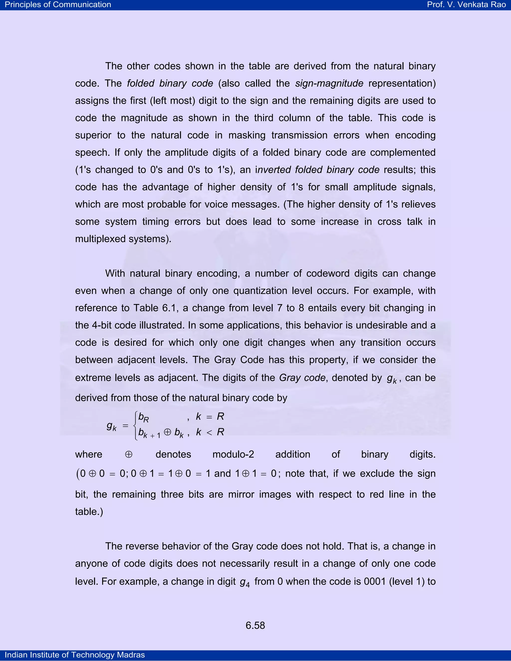 Principles of Communication

Prof. V. Venkata Rao

The other codes shown in the table are derived from the natural binary
code. The folded binary code (also called the sign-magnitude representation)
assigns the first (left most) digit to the sign and the remaining digits are used to
code the magnitude as shown in the third column of the table. This code is
superior to the natural code in masking transmission errors when encoding
speech. If only the amplitude digits of a folded binary code are complemented
(1's changed to 0's and 0's to 1's), an inverted folded binary code results; this
code has the advantage of higher density of 1's for small amplitude signals,
which are most probable for voice messages. (The higher density of 1's relieves
some system timing errors but does lead to some increase in cross talk in
multiplexed systems).

With natural binary encoding, a number of codeword digits can change
even when a change of only one quantization level occurs. For example, with
reference to Table 6.1, a change from level 7 to 8 entails every bit changing in
the 4-bit code illustrated. In some applications, this behavior is undesirable and a
code is desired for which only one digit changes when any transition occurs
between adjacent levels. The Gray Code has this property, if we consider the
extreme levels as adjacent. The digits of the Gray code, denoted by g k , can be
derived from those of the natural binary code by
, k = R
⎧bR
⎪
gk = ⎨
⎪bk + 1 ⊕ bk , k < R
⎩
where

(0 ⊕ 0

⊕

denotes

modulo-2

addition

of

binary

digits.

= 0; 0 ⊕ 1 = 1 ⊕ 0 = 1 and 1 ⊕ 1 = 0 ; note that, if we exclude the sign

bit, the remaining three bits are mirror images with respect to red line in the
table.)

The reverse behavior of the Gray code does not hold. That is, a change in
anyone of code digits does not necessarily result in a change of only one code
level. For example, a change in digit g 4 from 0 when the code is 0001 (level 1) to

6.58
Indian Institute of Technology Madras

 