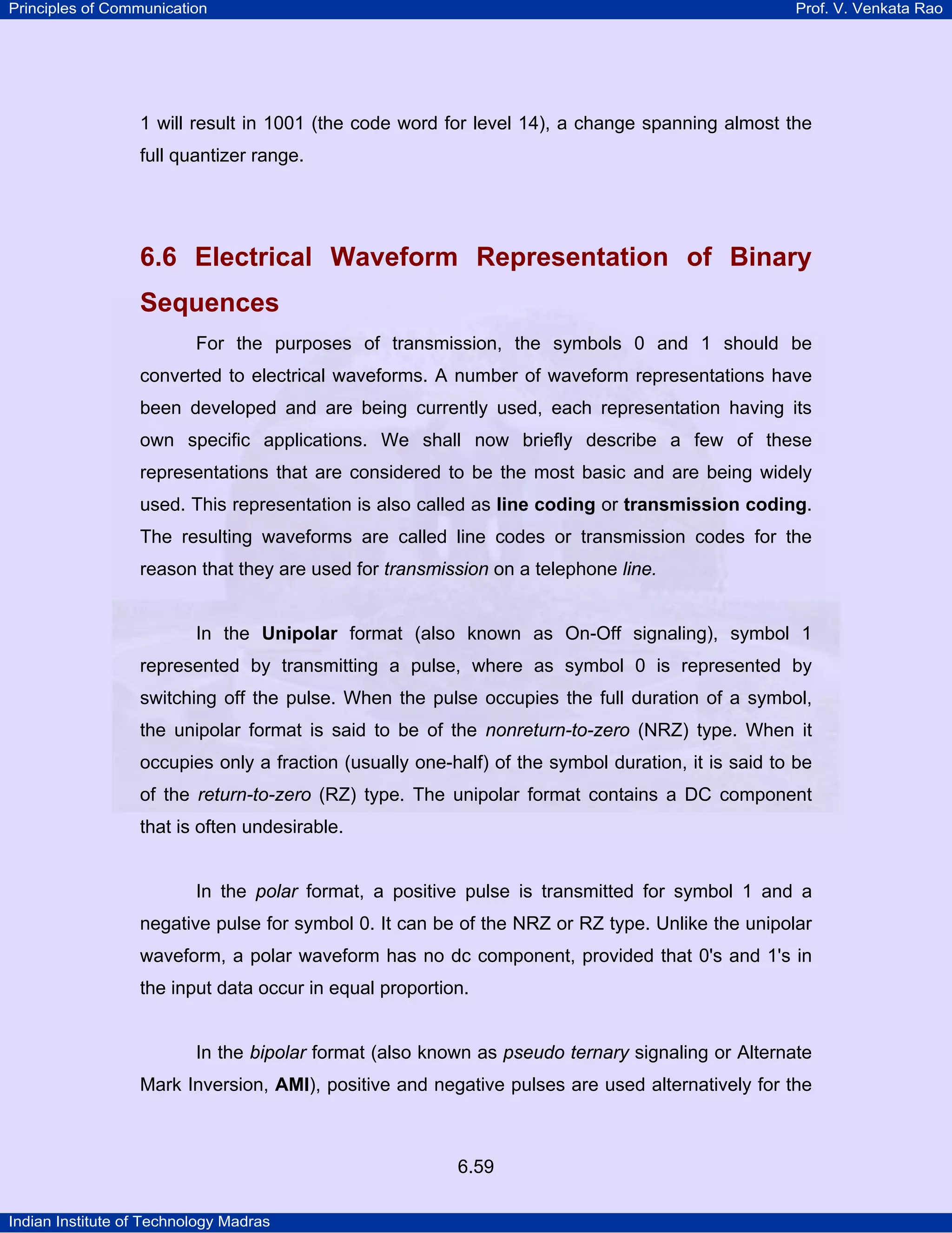 Principles of Communication

Prof. V. Venkata Rao

1 will result in 1001 (the code word for level 14), a change spanning almost the
full quantizer range.

6.6 Electrical Waveform Representation of Binary
Sequences
For the purposes of transmission, the symbols 0 and 1 should be
converted to electrical waveforms. A number of waveform representations have
been developed and are being currently used, each representation having its
own specific applications. We shall now briefly describe a few of these
representations that are considered to be the most basic and are being widely
used. This representation is also called as line coding or transmission coding.
The resulting waveforms are called line codes or transmission codes for the
reason that they are used for transmission on a telephone line.

In the Unipolar format (also known as On-Off signaling), symbol 1
represented by transmitting a pulse, where as symbol 0 is represented by
switching off the pulse. When the pulse occupies the full duration of a symbol,
the unipolar format is said to be of the nonreturn-to-zero (NRZ) type. When it
occupies only a fraction (usually one-half) of the symbol duration, it is said to be
of the return-to-zero (RZ) type. The unipolar format contains a DC component
that is often undesirable.

In the polar format, a positive pulse is transmitted for symbol 1 and a
negative pulse for symbol 0. It can be of the NRZ or RZ type. Unlike the unipolar
waveform, a polar waveform has no dc component, provided that 0's and 1's in
the input data occur in equal proportion.

In the bipolar format (also known as pseudo ternary signaling or Alternate
Mark Inversion, AMI), positive and negative pulses are used alternatively for the

6.59
Indian Institute of Technology Madras

 