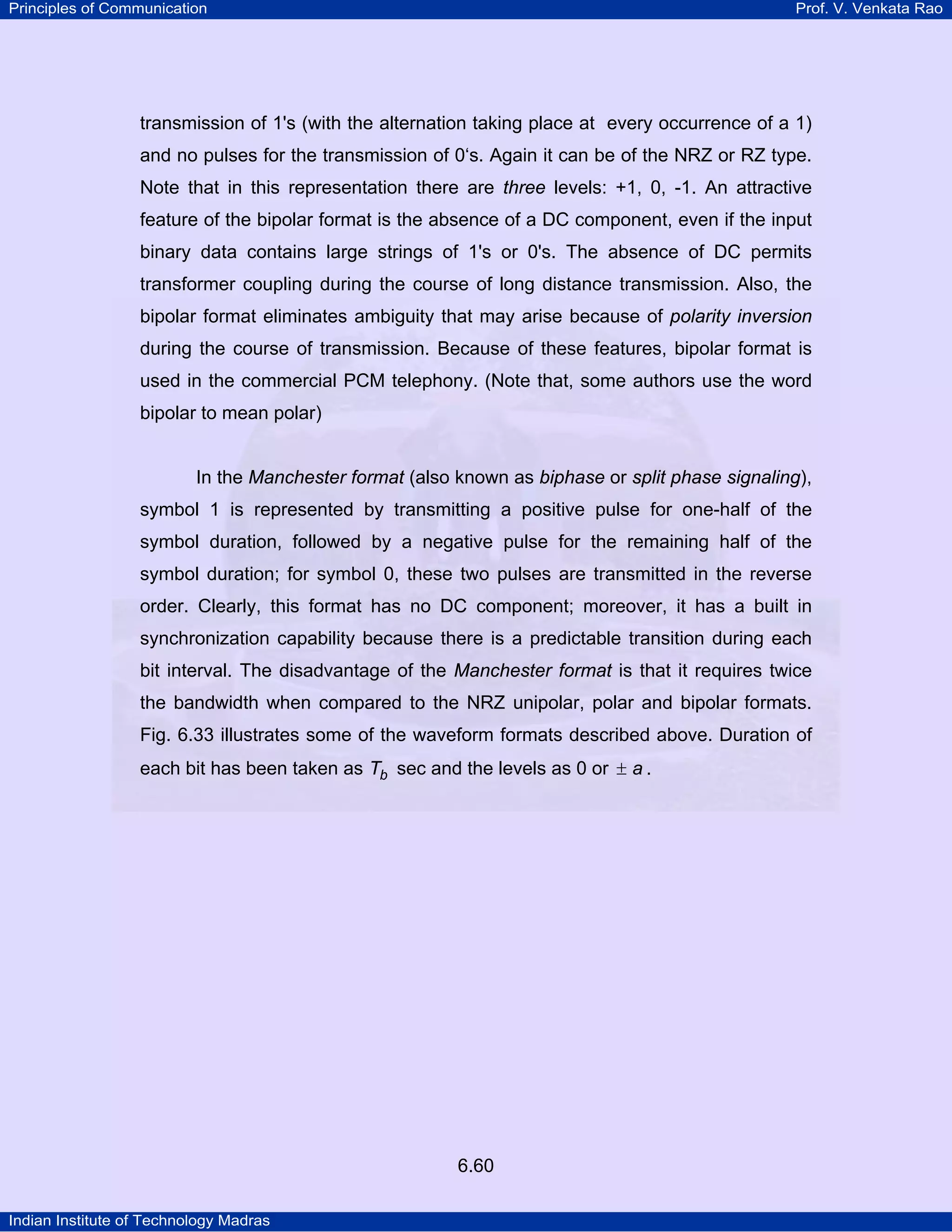 Principles of Communication

Prof. V. Venkata Rao

transmission of 1's (with the alternation taking place at every occurrence of a 1)
and no pulses for the transmission of 0‘s. Again it can be of the NRZ or RZ type.
Note that in this representation there are three levels: +1, 0, -1. An attractive
feature of the bipolar format is the absence of a DC component, even if the input
binary data contains large strings of 1's or 0's. The absence of DC permits
transformer coupling during the course of long distance transmission. Also, the
bipolar format eliminates ambiguity that may arise because of polarity inversion
during the course of transmission. Because of these features, bipolar format is
used in the commercial PCM telephony. (Note that, some authors use the word
bipolar to mean polar)

In the Manchester format (also known as biphase or split phase signaling),
symbol 1 is represented by transmitting a positive pulse for one-half of the
symbol duration, followed by a negative pulse for the remaining half of the
symbol duration; for symbol 0, these two pulses are transmitted in the reverse
order. Clearly, this format has no DC component; moreover, it has a built in
synchronization capability because there is a predictable transition during each
bit interval. The disadvantage of the Manchester format is that it requires twice
the bandwidth when compared to the NRZ unipolar, polar and bipolar formats.
Fig. 6.33 illustrates some of the waveform formats described above. Duration of
each bit has been taken as Tb sec and the levels as 0 or ± a .

6.60
Indian Institute of Technology Madras

 