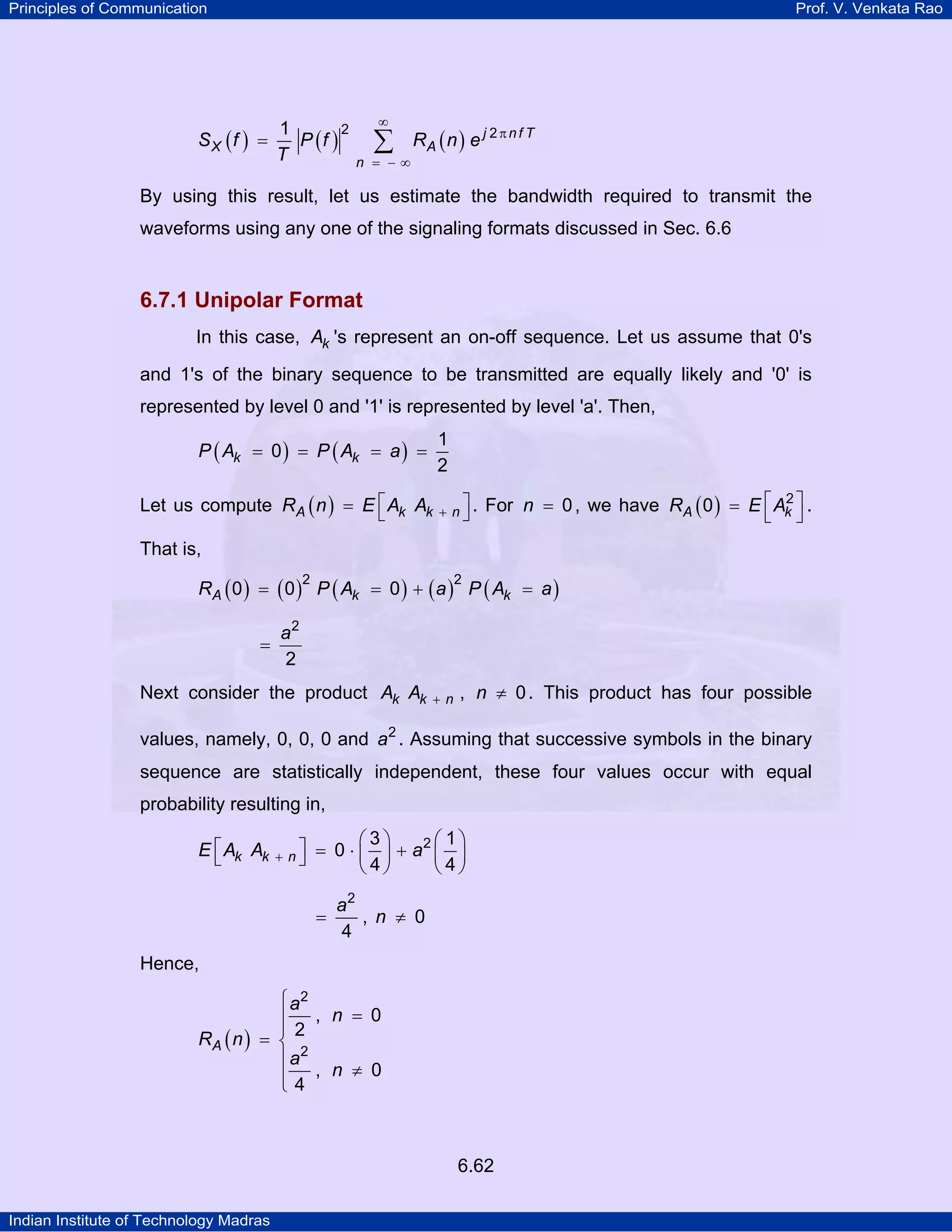 Principles of Communication

Prof. V. Venkata Rao

SX (f ) =

2
1
P (f )
T

∞

∑

n = −∞

RA ( n ) e j 2 π n f T

By using this result, let us estimate the bandwidth required to transmit the
waveforms using any one of the signaling formats discussed in Sec. 6.6

6.7.1 Unipolar Format
In this case, Ak 's represent an on-off sequence. Let us assume that 0's
and 1's of the binary sequence to be transmitted are equally likely and '0' is
represented by level 0 and '1' is represented by level 'a'. Then,
1
2

P ( Ak = 0 ) = P ( Ak = a ) =
Let us compute RA ( n ) = E ⎡ Ak Ak
⎣

+ n⎤.
⎦

2
For n = 0 , we have RA ( 0 ) = E ⎡ Ak ⎤ .
⎣ ⎦

That is,
RA ( 0 ) = ( 0 ) P ( Ak = 0 ) + ( a ) P ( Ak = a )
2

=

2

a2
2

Next consider the product Ak Ak

+n

, n ≠ 0 . This product has four possible

values, namely, 0, 0, 0 and a2 . Assuming that successive symbols in the binary
sequence are statistically independent, these four values occur with equal
probability resulting in,
⎡
E ⎣ Ak Ak

⎤
+ n⎦

⎛3⎞
⎛ 1⎞
= 0 ⋅ ⎜ ⎟ + a2 ⎜ ⎟
⎝4⎠
⎝ 4⎠
=

a2
, n ≠ 0
4

Hence,
⎧ a2
⎪ , n = 0
⎪
RA ( n ) = ⎨ 2
2
⎪a
⎪4 , n ≠ 0
⎩

6.62
Indian Institute of Technology Madras

 