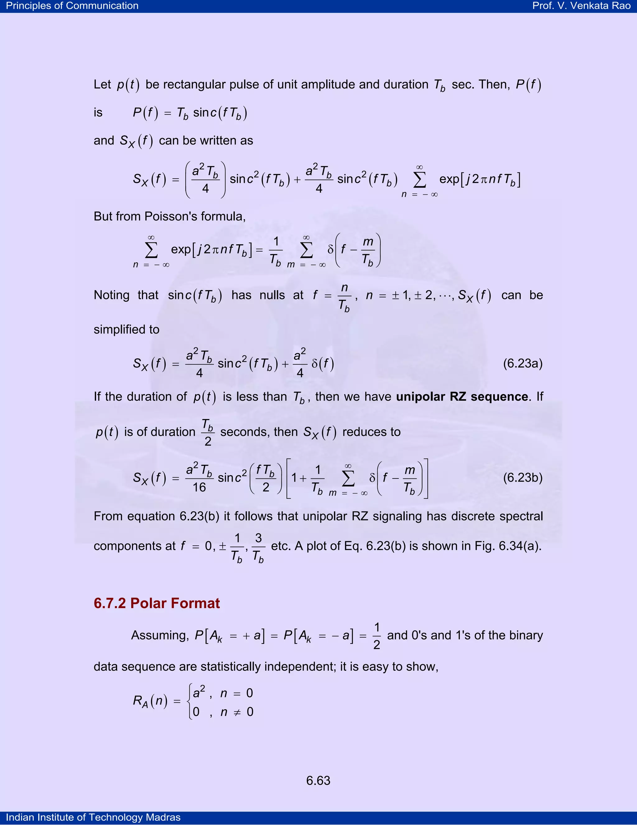 Principles of Communication

Prof. V. Venkata Rao

Let p ( t ) be rectangular pulse of unit amplitude and duration Tb sec. Then, P ( f )
is

P ( f ) = Tb sin c ( f Tb )

and S X ( f ) can be written as
⎛ a2 Tb ⎞
a 2 Tb
sin c 2 ( f Tb ) +
sin c 2 ( f Tb )
SX (f ) = ⎜
⎜ 4 ⎟
⎟
4
n
⎝
⎠

∞

∑

= −∞

exp [ j 2 π n f Tb ]

But from Poisson's formula,
∞

∑

n = −∞

exp [ j 2 π n f Tb ] =

1
Tb

∞

⎛
m⎞
δ⎜f −
⎟
Tb ⎠
−∞ ⎝

∑

m =

Noting that sin c ( f Tb ) has nulls at f =

n
, n = ± 1, ± 2, ⋅ ⋅ ⋅, S X ( f ) can be
Tb

simplified to
SX (f )

a2 Tb
a2
2
=
sin c ( f Tb ) +
δ (f )
4
4

(6.23a)

If the duration of p ( t ) is less than Tb , then we have unipolar RZ sequence. If
p ( t ) is of duration
SX (f ) =

Tb
seconds, then S X ( f ) reduces to
2

a2 Tb
1
⎛fT ⎞ ⎡
sin c 2 ⎜ b ⎟ ⎢1 +
Tb
16
⎝ 2 ⎠⎢
⎣

⎛
m ⎞⎤
δ⎜f −
⎟⎥
∑
Tb ⎠ ⎥
= −∞ ⎝
⎦
∞

m

(6.23b)

From equation 6.23(b) it follows that unipolar RZ signaling has discrete spectral
components at f = 0, ±

1 3
,
etc. A plot of Eq. 6.23(b) is shown in Fig. 6.34(a).
Tb Tb

6.7.2 Polar Format
Assuming, P [ Ak = + a ] = P [ Ak = − a ] =

1
and 0's and 1's of the binary
2

data sequence are statistically independent; it is easy to show,
⎧a2 , n = 0
⎪
RA ( n ) = ⎨
⎪0 , n ≠ 0
⎩

6.63
Indian Institute of Technology Madras

 