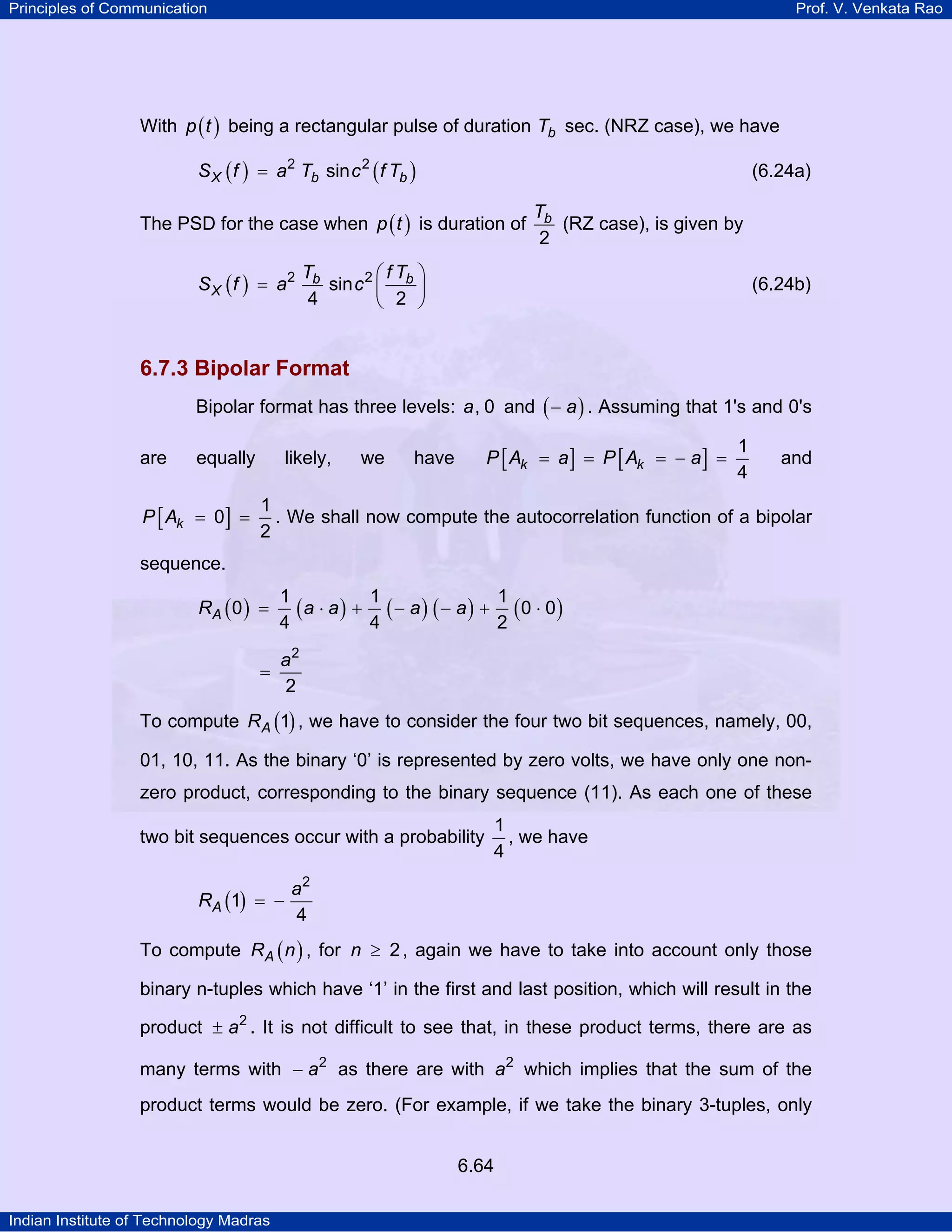 Principles of Communication

Prof. V. Venkata Rao

With p ( t ) being a rectangular pulse of duration Tb sec. (NRZ case), we have
S X ( f ) = a2 Tb sin c 2 ( f Tb )

(6.24a)

The PSD for the case when p ( t ) is duration of
S X ( f ) = a2

Tb
(RZ case), is given by
2

Tb
⎛fT ⎞
sin c 2 ⎜ b ⎟
4
⎝ 2 ⎠

(6.24b)

6.7.3 Bipolar Format
Bipolar format has three levels: a, 0 and ( − a ) . Assuming that 1's and 0's
are

equally

P [ Ak = 0] =

likely,

we

P [ Ak = a ] = P [ Ak = − a ] =

have

1
4

and

1
. We shall now compute the autocorrelation function of a bipolar
2

sequence.
RA ( 0 ) =
=

1
1
1
(a ⋅ a ) + ( − a ) ( − a ) + (0 ⋅ 0)
4
4
2
a2
2

To compute RA (1) , we have to consider the four two bit sequences, namely, 00,
01, 10, 11. As the binary ‘0’ is represented by zero volts, we have only one nonzero product, corresponding to the binary sequence (11). As each one of these
two bit sequences occur with a probability
RA (1) = −

1
, we have
4

a2
4

To compute RA ( n ) , for n ≥ 2 , again we have to take into account only those
binary n-tuples which have ‘1’ in the first and last position, which will result in the
product ± a2 . It is not difficult to see that, in these product terms, there are as
many terms with − a2 as there are with a2 which implies that the sum of the
product terms would be zero. (For example, if we take the binary 3-tuples, only
6.64
Indian Institute of Technology Madras

 
