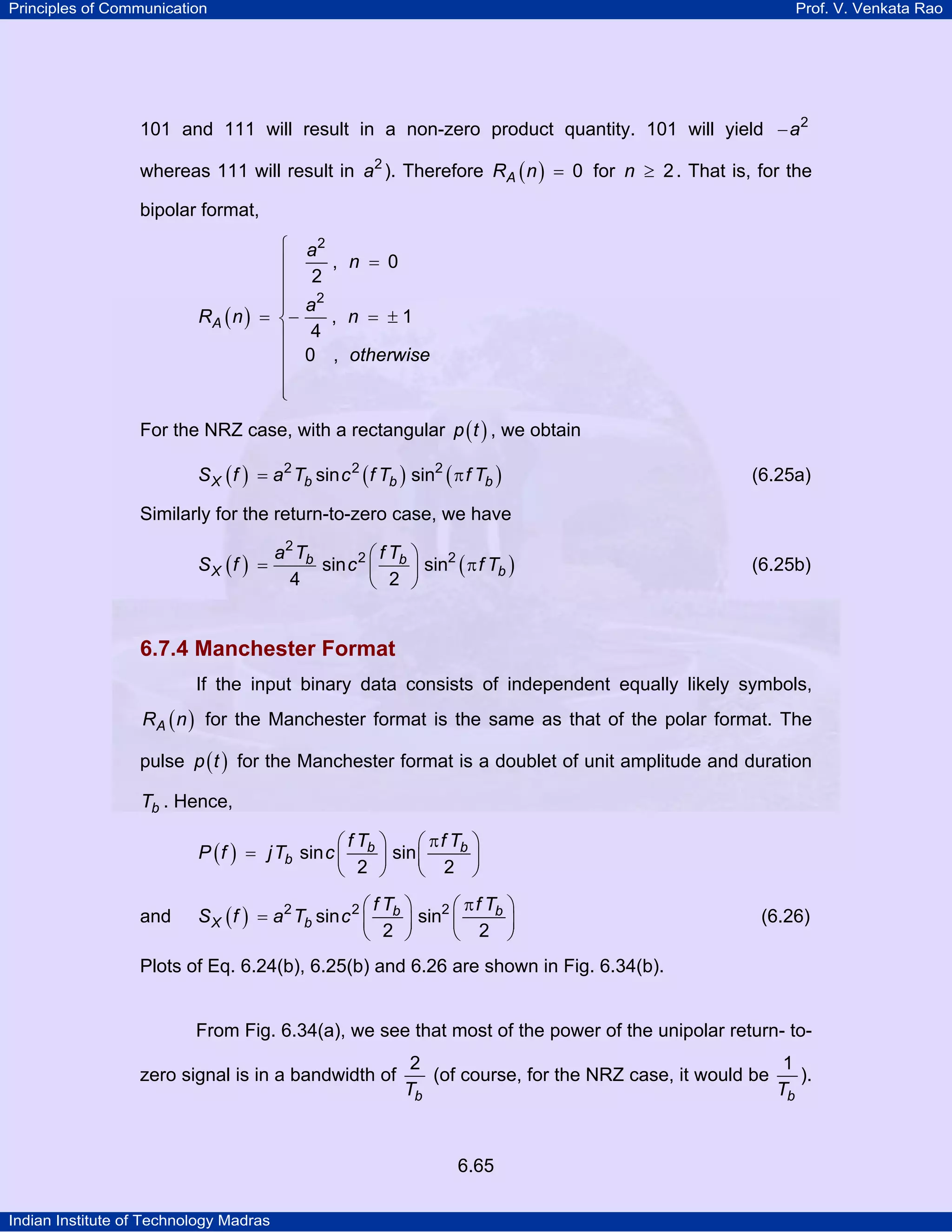 Principles of Communication

Prof. V. Venkata Rao

101 and 111 will result in a non-zero product quantity. 101 will yield − a2
whereas 111 will result in a2 ). Therefore RA ( n ) = 0 for n ≥ 2 . That is, for the
bipolar format,
⎧
⎪
⎪
⎪
⎪
RA ( n ) = ⎨−
⎪
⎪
⎪
⎪
⎩

a2
, n = 0
2
a2
, n = ±1
4
0 , otherwise

For the NRZ case, with a rectangular p ( t ) , we obtain
S X ( f ) = a 2 Tb sin c 2 ( f Tb ) sin2 ( π f Tb )

(6.25a)

Similarly for the return-to-zero case, we have
SX (f ) =

a2 Tb
⎛fT ⎞
sin c 2 ⎜ b ⎟ sin2 ( π f Tb )
4
⎝ 2 ⎠

(6.25b)

6.7.4 Manchester Format
If the input binary data consists of independent equally likely symbols,
RA ( n ) for the Manchester format is the same as that of the polar format. The

pulse p ( t ) for the Manchester format is a doublet of unit amplitude and duration
Tb . Hence,
⎛fT ⎞
⎛ π f Tb ⎞
P ( f ) = j Tb sin c ⎜ b ⎟ sin ⎜
⎟
⎝ 2 ⎠
⎝ 2 ⎠
and

⎛fT ⎞
⎛ π f Tb ⎞
S X ( f ) = a 2 Tb sin c 2 ⎜ b ⎟ sin2 ⎜
⎟
⎝ 2 ⎠
⎝ 2 ⎠

(6.26)

Plots of Eq. 6.24(b), 6.25(b) and 6.26 are shown in Fig. 6.34(b).

From Fig. 6.34(a), we see that most of the power of the unipolar return- tozero signal is in a bandwidth of

2
1
(of course, for the NRZ case, it would be
).
Tb
Tb

6.65
Indian Institute of Technology Madras

 