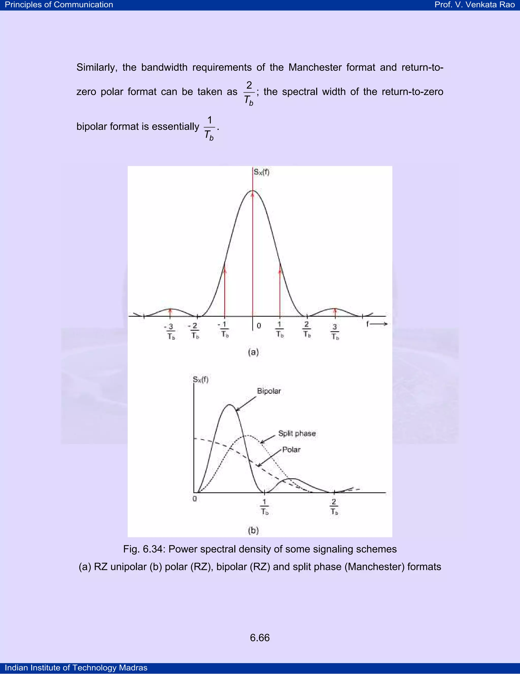 Principles of Communication

Prof. V. Venkata Rao

Similarly, the bandwidth requirements of the Manchester format and return-tozero polar format can be taken as
bipolar format is essentially

2
; the spectral width of the return-to-zero
Tb

1
.
Tb

Fig. 6.34: Power spectral density of some signaling schemes
(a) RZ unipolar (b) polar (RZ), bipolar (RZ) and split phase (Manchester) formats

6.66
Indian Institute of Technology Madras

 