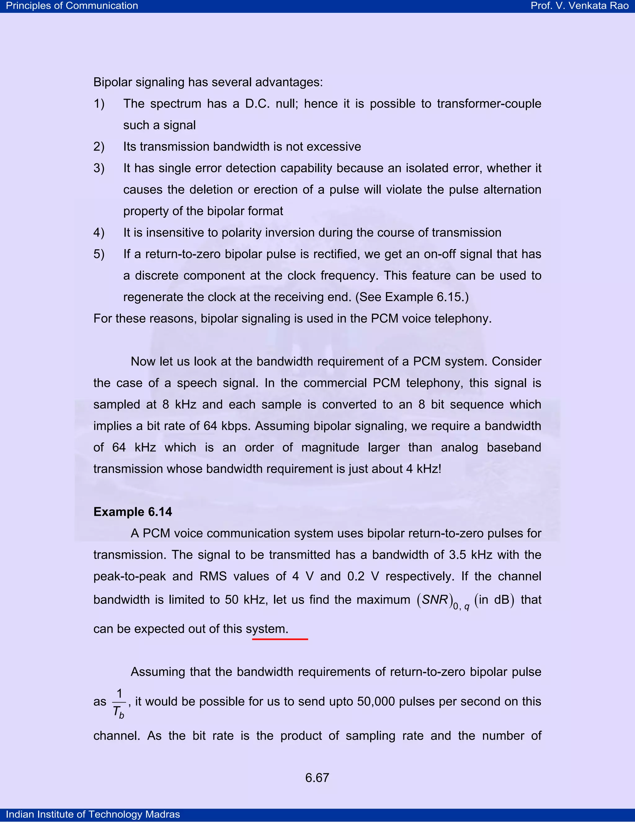 Principles of Communication

Prof. V. Venkata Rao

Bipolar signaling has several advantages:
1)

The spectrum has a D.C. null; hence it is possible to transformer-couple
such a signal

2)

Its transmission bandwidth is not excessive

3)

It has single error detection capability because an isolated error, whether it
causes the deletion or erection of a pulse will violate the pulse alternation
property of the bipolar format

4)

It is insensitive to polarity inversion during the course of transmission

5)

If a return-to-zero bipolar pulse is rectified, we get an on-off signal that has
a discrete component at the clock frequency. This feature can be used to
regenerate the clock at the receiving end. (See Example 6.15.)

For these reasons, bipolar signaling is used in the PCM voice telephony.

Now let us look at the bandwidth requirement of a PCM system. Consider
the case of a speech signal. In the commercial PCM telephony, this signal is
sampled at 8 kHz and each sample is converted to an 8 bit sequence which
implies a bit rate of 64 kbps. Assuming bipolar signaling, we require a bandwidth
of 64 kHz which is an order of magnitude larger than analog baseband
transmission whose bandwidth requirement is just about 4 kHz!

Example 6.14

A PCM voice communication system uses bipolar return-to-zero pulses for
transmission. The signal to be transmitted has a bandwidth of 3.5 kHz with the
peak-to-peak and RMS values of 4 V and 0.2 V respectively. If the channel
bandwidth is limited to 50 kHz, let us find the maximum ( SNR )0, q ( in dB ) that
can be expected out of this system.

Assuming that the bandwidth requirements of return-to-zero bipolar pulse
as

1
, it would be possible for us to send upto 50,000 pulses per second on this
Tb

channel. As the bit rate is the product of sampling rate and the number of
6.67
Indian Institute of Technology Madras

 