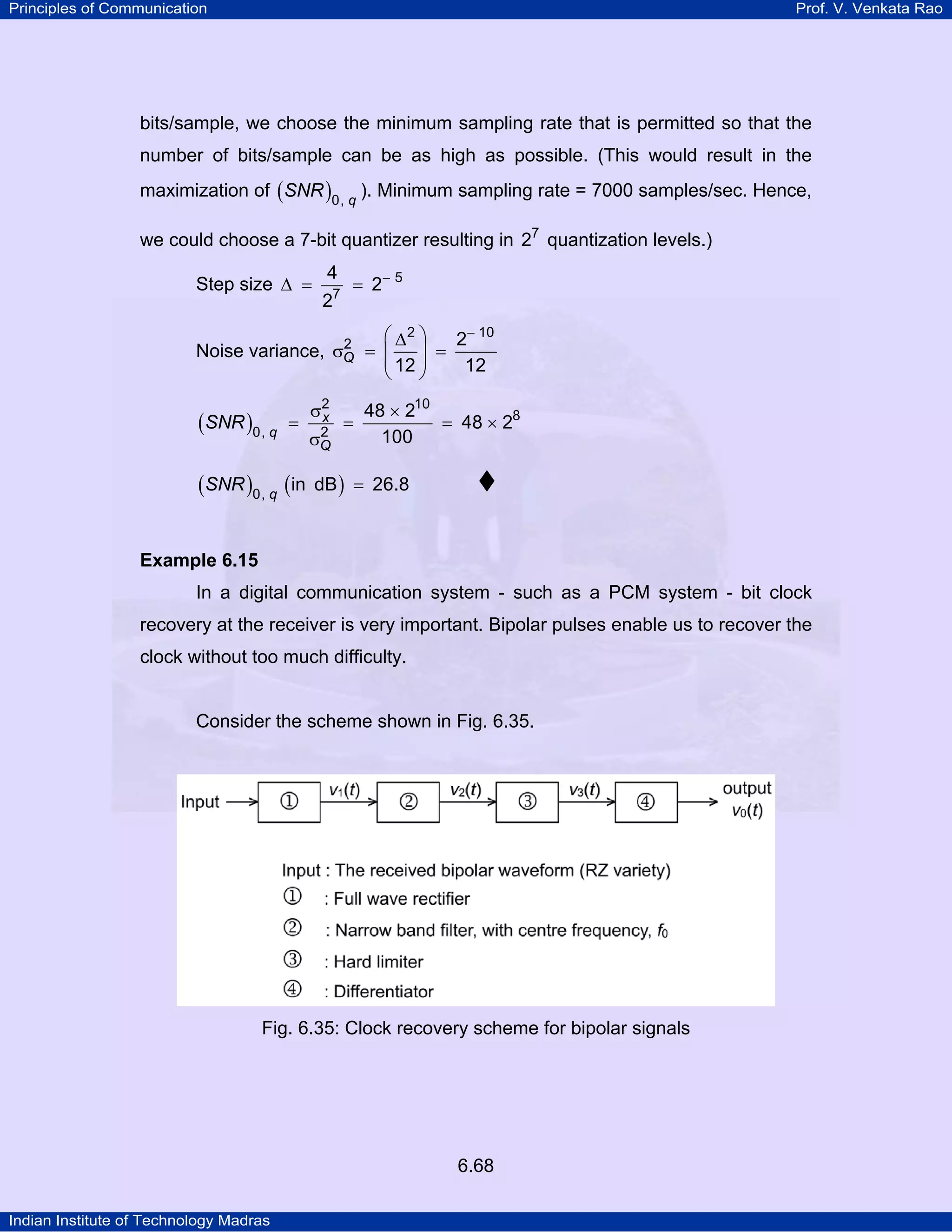 Principles of Communication

Prof. V. Venkata Rao

bits/sample, we choose the minimum sampling rate that is permitted so that the
number of bits/sample can be as high as possible. (This would result in the
maximization of ( SNR )0, q ). Minimum sampling rate = 7000 samples/sec. Hence,
we could choose a 7-bit quantizer resulting in 27 quantization levels.)
Step size ∆ =

4
7

2

= 2− 5

⎛ ∆2 ⎞
2− 10
2
Noise variance, σQ = ⎜
⎟ =
⎜ 12 ⎟
12
⎝
⎠

(SNR )0, q =
(SNR )0, q (in

σ2
x
2
σQ

=

48 × 210
= 48 × 28
100

dB ) = 26.8

Example 6.15

In a digital communication system - such as a PCM system - bit clock
recovery at the receiver is very important. Bipolar pulses enable us to recover the
clock without too much difficulty.

Consider the scheme shown in Fig. 6.35.

Fig. 6.35: Clock recovery scheme for bipolar signals

6.68
Indian Institute of Technology Madras

 