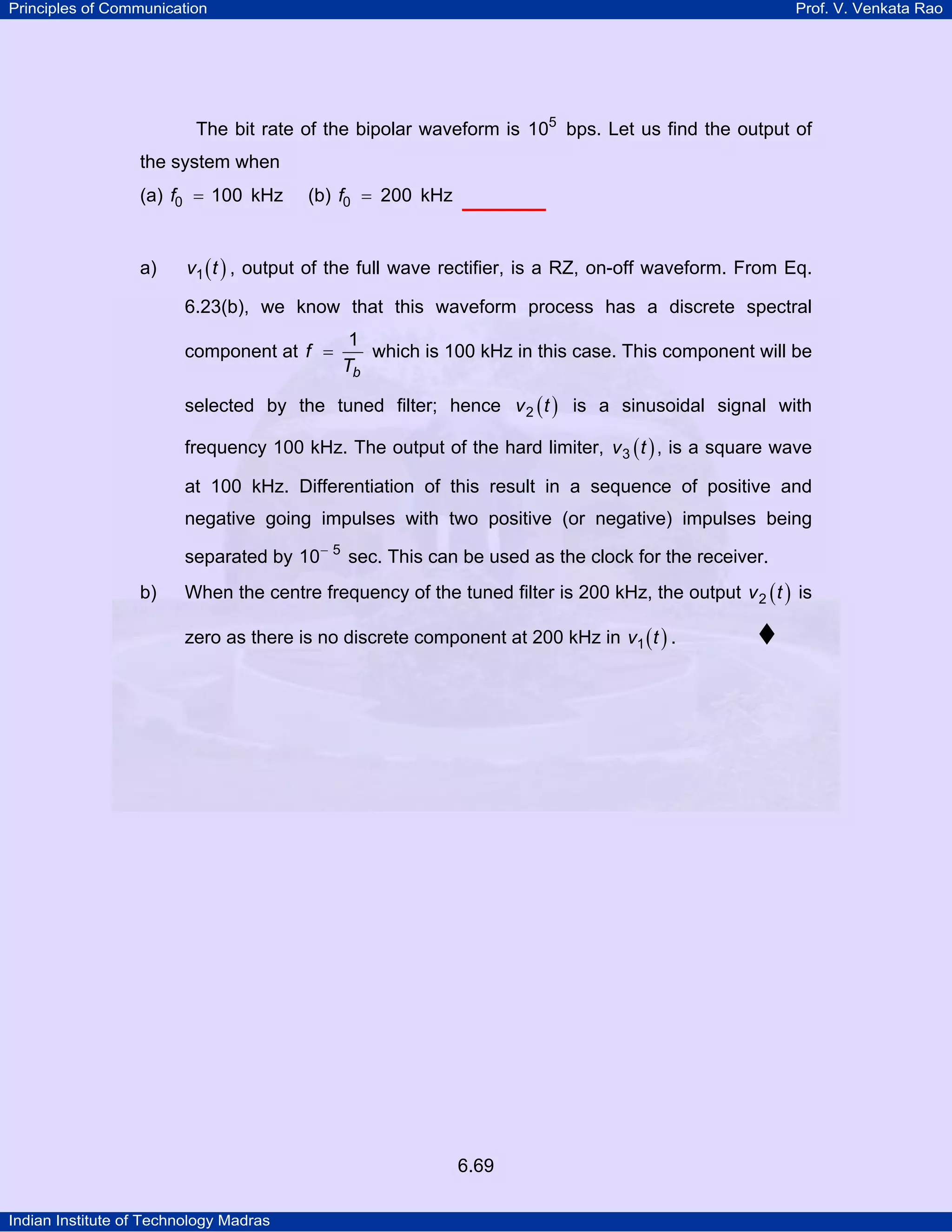 Principles of Communication

Prof. V. Venkata Rao

The bit rate of the bipolar waveform is 105 bps. Let us find the output of
the system when
(a) f0 = 100 kHz

a)

(b) f0 = 200 kHz

v1 ( t ) , output of the full wave rectifier, is a RZ, on-off waveform. From Eq.

6.23(b), we know that this waveform process has a discrete spectral
component at f =

1
which is 100 kHz in this case. This component will be
Tb

selected by the tuned filter; hence v 2 ( t ) is a sinusoidal signal with
frequency 100 kHz. The output of the hard limiter, v 3 ( t ) , is a square wave
at 100 kHz. Differentiation of this result in a sequence of positive and
negative going impulses with two positive (or negative) impulses being
separated by 10− 5 sec. This can be used as the clock for the receiver.
b)

When the centre frequency of the tuned filter is 200 kHz, the output v 2 ( t ) is
zero as there is no discrete component at 200 kHz in v1 ( t ) .

6.69
Indian Institute of Technology Madras

 