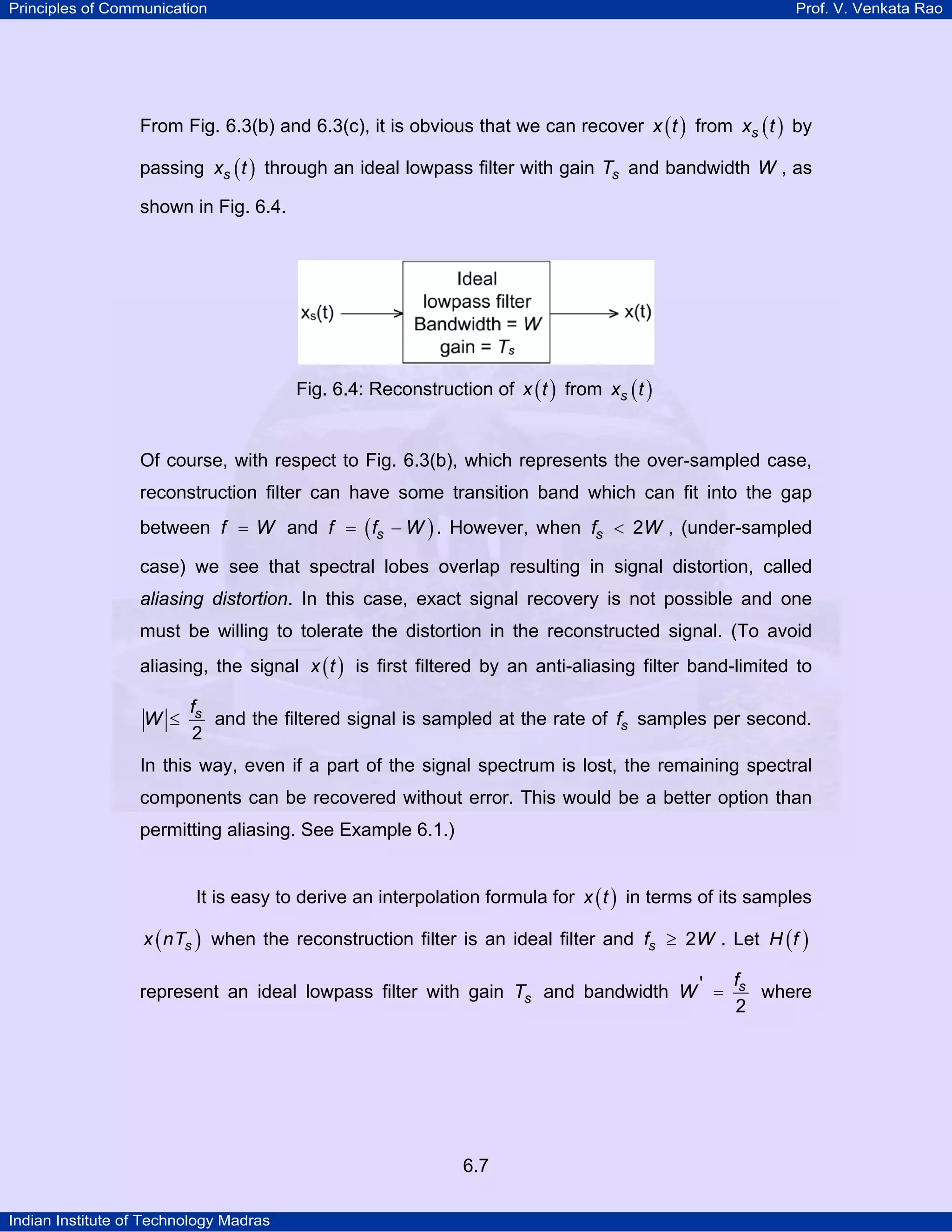 Principles of Communication

Prof. V. Venkata Rao

From Fig. 6.3(b) and 6.3(c), it is obvious that we can recover x ( t ) from xs ( t ) by
passing xs ( t ) through an ideal lowpass filter with gain Ts and bandwidth W , as
shown in Fig. 6.4.

Fig. 6.4: Reconstruction of x ( t ) from xs ( t )

Of course, with respect to Fig. 6.3(b), which represents the over-sampled case,
reconstruction filter can have some transition band which can fit into the gap
between f = W and f = ( fs − W ) . However, when fs < 2W , (under-sampled
case) we see that spectral lobes overlap resulting in signal distortion, called

aliasing distortion. In this case, exact signal recovery is not possible and one
must be willing to tolerate the distortion in the reconstructed signal. (To avoid
aliasing, the signal x ( t ) is first filtered by an anti-aliasing filter band-limited to
W ≤

fs
and the filtered signal is sampled at the rate of fs samples per second.
2

In this way, even if a part of the signal spectrum is lost, the remaining spectral
components can be recovered without error. This would be a better option than
permitting aliasing. See Example 6.1.)
It is easy to derive an interpolation formula for x ( t ) in terms of its samples
x ( nTs ) when the reconstruction filter is an ideal filter and fs ≥ 2W . Let H ( f )

represent an ideal lowpass filter with gain Ts and bandwidth W ' =

6.7
Indian Institute of Technology Madras

fs
where
2

 