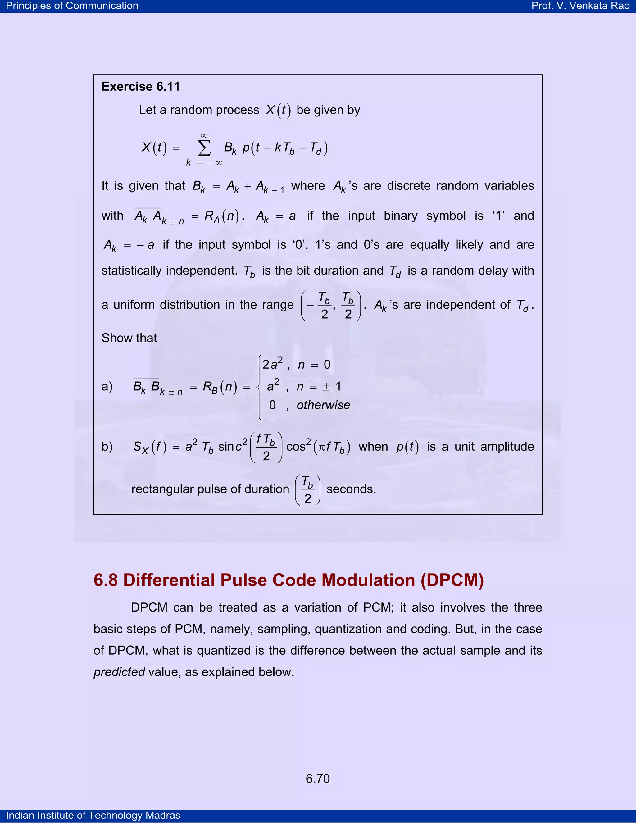 Principles of Communication

Prof. V. Venkata Rao

Exercise 6.11

Let a random process X ( t ) be given by
X (t ) =

∞

∑

k = −∞

Bk p ( t − kTb − Td )

It is given that Bk = Ak + Ak
with Ak Ak

±n

−1

where Ak ’s are discrete random variables

= RA ( n ) . Ak = a if the input binary symbol is ‘1’ and

Ak = − a if the input symbol is ‘0’. 1’s and 0’s are equally likely and are
statistically independent. Tb is the bit duration and Td is a random delay with
⎛ T T ⎞
a uniform distribution in the range ⎜ − b , b ⎟ . Ak ’s are independent of Td .
⎝ 2 2⎠
Show that
⎧2 a 2 , n = 0
⎪
⎪
= RB ( n ) = ⎨ a 2 , n = ± 1
⎪ 0 , otherwise
⎪
⎩

a)

Bk B k

b)

⎛fT ⎞
S X ( f ) = a2 Tb sin c 2 ⎜ b ⎟ cos2 ( π f Tb ) when p ( t ) is a unit amplitude
⎝ 2 ⎠

±n

⎛T ⎞
rectangular pulse of duration ⎜ b ⎟ seconds.
⎝ 2⎠

6.8 Differential Pulse Code Modulation (DPCM)
DPCM can be treated as a variation of PCM; it also involves the three
basic steps of PCM, namely, sampling, quantization and coding. But, in the case
of DPCM, what is quantized is the difference between the actual sample and its
predicted value, as explained below.

6.70
Indian Institute of Technology Madras

 