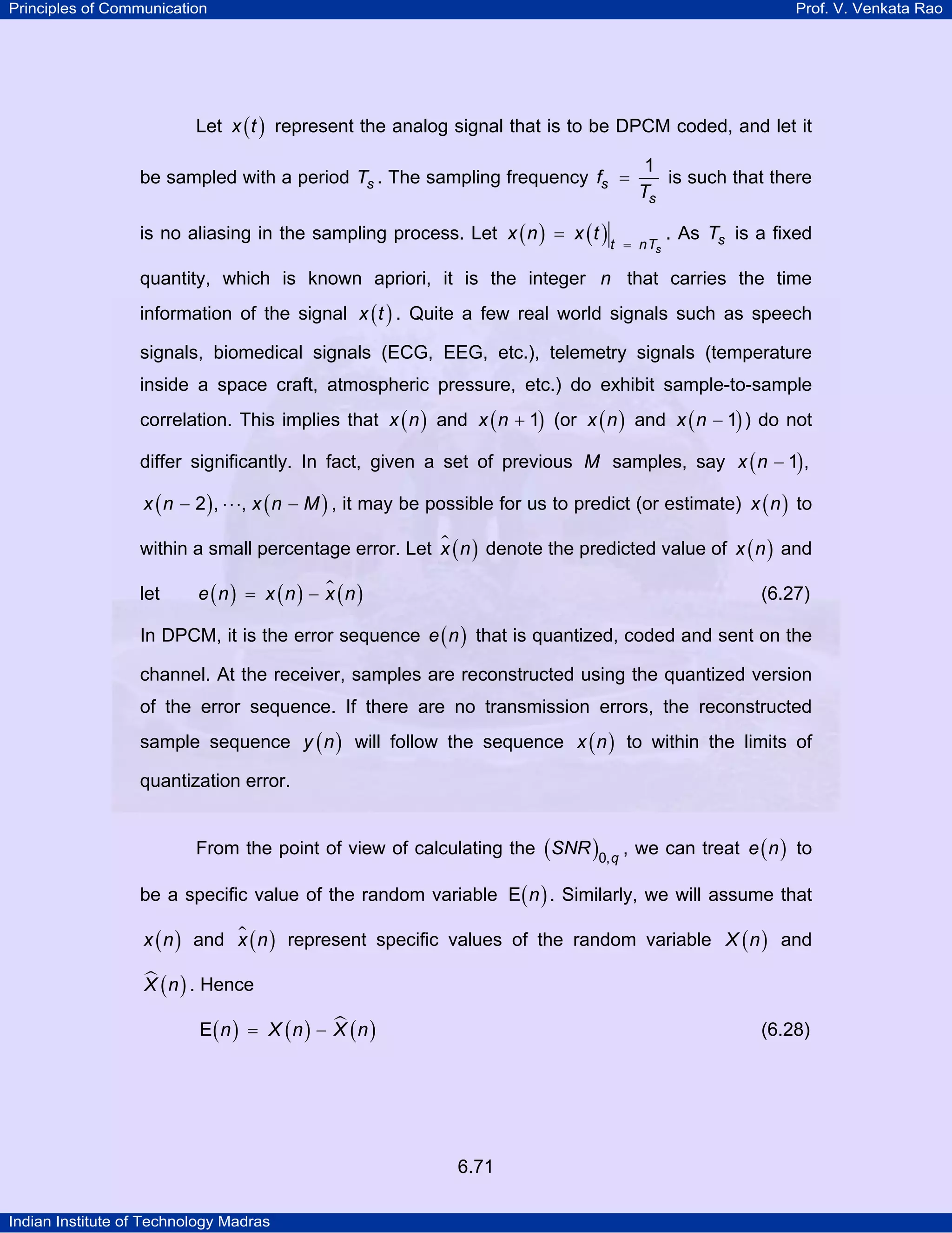 Principles of Communication

Prof. V. Venkata Rao

Let x ( t ) represent the analog signal that is to be DPCM coded, and let it
be sampled with a period Ts . The sampling frequency fs =
is no aliasing in the sampling process. Let x ( n ) = x ( t )

1
is such that there
Ts

t = nTs

. As Ts is a fixed

quantity, which is known apriori, it is the integer n that carries the time
information of the signal x ( t ) . Quite a few real world signals such as speech
signals, biomedical signals (ECG, EEG, etc.), telemetry signals (temperature
inside a space craft, atmospheric pressure, etc.) do exhibit sample-to-sample
correlation. This implies that x ( n ) and x ( n + 1) (or x ( n ) and x ( n − 1) ) do not
differ significantly. In fact, given a set of previous M samples, say x ( n − 1) ,
x ( n − 2 ) , ⋅ ⋅ ⋅, x ( n − M ) , it may be possible for us to predict (or estimate) x ( n ) to

within a small percentage error. Let x ( n ) denote the predicted value of x ( n ) and
let

e (n) = x (n) − x (n )

(6.27)

In DPCM, it is the error sequence e ( n ) that is quantized, coded and sent on the
channel. At the receiver, samples are reconstructed using the quantized version
of the error sequence. If there are no transmission errors, the reconstructed
sample sequence y ( n ) will follow the sequence x ( n ) to within the limits of
quantization error.
From the point of view of calculating the ( SNR )0, q , we can treat e ( n ) to
be a specific value of the random variable E ( n ) . Similarly, we will assume that
x ( n ) and x ( n ) represent specific values of the random variable X ( n ) and

X ( n ) . Hence
E( n ) = X ( n ) − X ( n )

(6.28)

6.71
Indian Institute of Technology Madras

 
