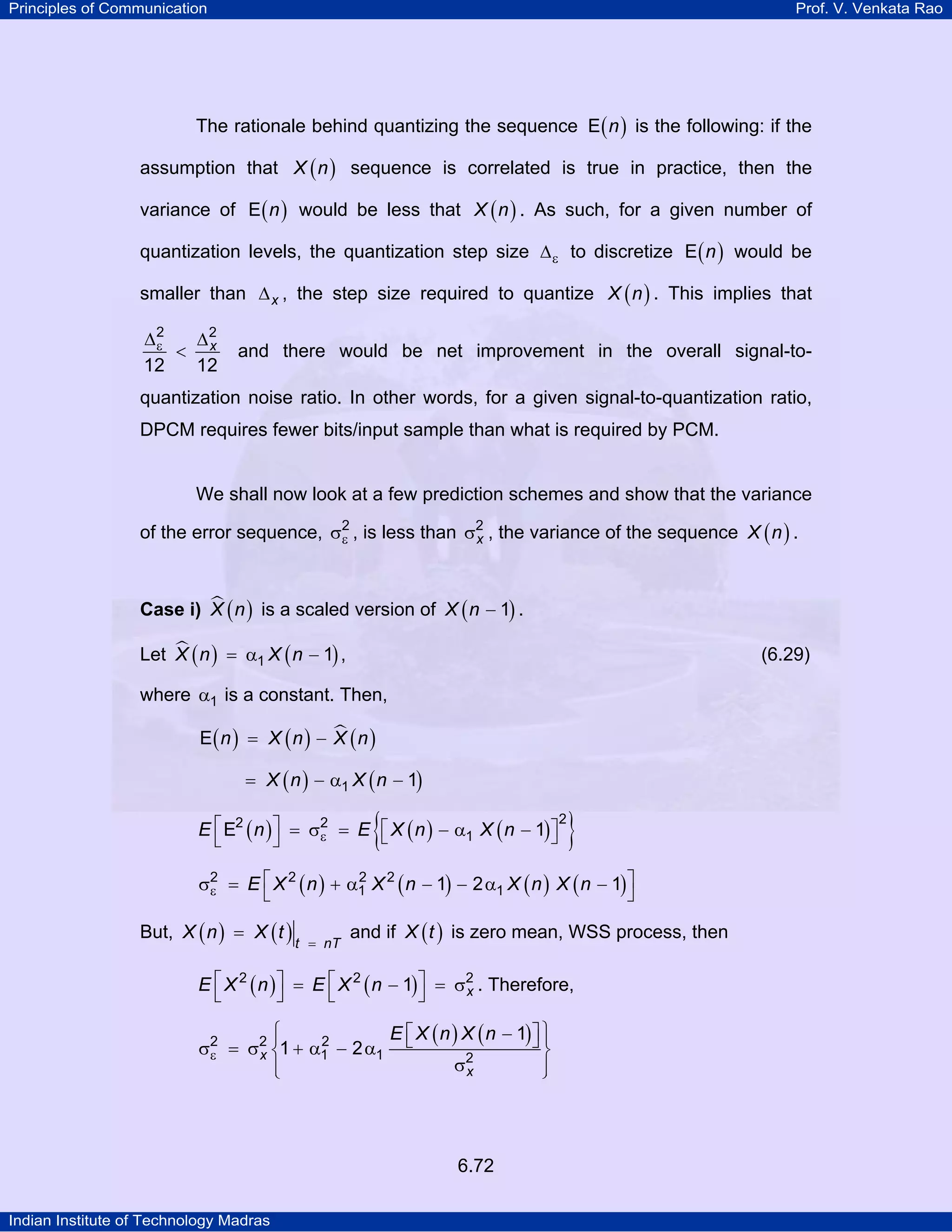 Principles of Communication

Prof. V. Venkata Rao

The rationale behind quantizing the sequence E ( n ) is the following: if the
assumption that X ( n ) sequence is correlated is true in practice, then the
variance of E ( n ) would be less that X ( n ) . As such, for a given number of
quantization levels, the quantization step size ∆ ε to discretize E ( n ) would be
smaller than ∆ x , the step size required to quantize X ( n ) . This implies that
2
∆2
ε < ∆x
12
12

and there would be net improvement in the overall signal-to-

quantization noise ratio. In other words, for a given signal-to-quantization ratio,
DPCM requires fewer bits/input sample than what is required by PCM.

We shall now look at a few prediction schemes and show that the variance
of the error sequence, σ2 , is less than σ2 , the variance of the sequence X ( n ) .
ε
x
Case i) X ( n ) is a scaled version of X ( n − 1) .

Let X ( n ) = α1 X ( n − 1) ,

(6.29)

where α1 is a constant. Then,
E( n ) = X ( n ) − X ( n )
= X ( n ) − α1 X ( n − 1)

{

2
E ⎡ E2 ( n ) ⎤ = σ2 = E ⎡ X ( n ) − α1 X ( n − 1) ⎤
ε
⎣
⎦
⎣
⎦

}

2
σ2 = E ⎡ X 2 ( n ) + α1 X 2 ( n − 1) − 2 α1 X ( n ) X ( n − 1) ⎤
ε
⎣
⎦

But, X ( n ) = X ( t )

t = nT

and if X ( t ) is zero mean, WSS process, then

E ⎡ X 2 ( n ) ⎤ = E ⎡ X 2 ( n − 1) ⎤ = σ2 . Therefore,
x
⎣
⎦
⎣
⎦

⎧
E ⎡ X ( n ) X ( n − 1) ⎤ ⎪
⎪
2
⎦⎫
σ2 = σ2 ⎨1 + α1 − 2 α1 ⎣
⎬
ε
x
σ2
⎪
⎪
x
⎩
⎭

6.72
Indian Institute of Technology Madras

 