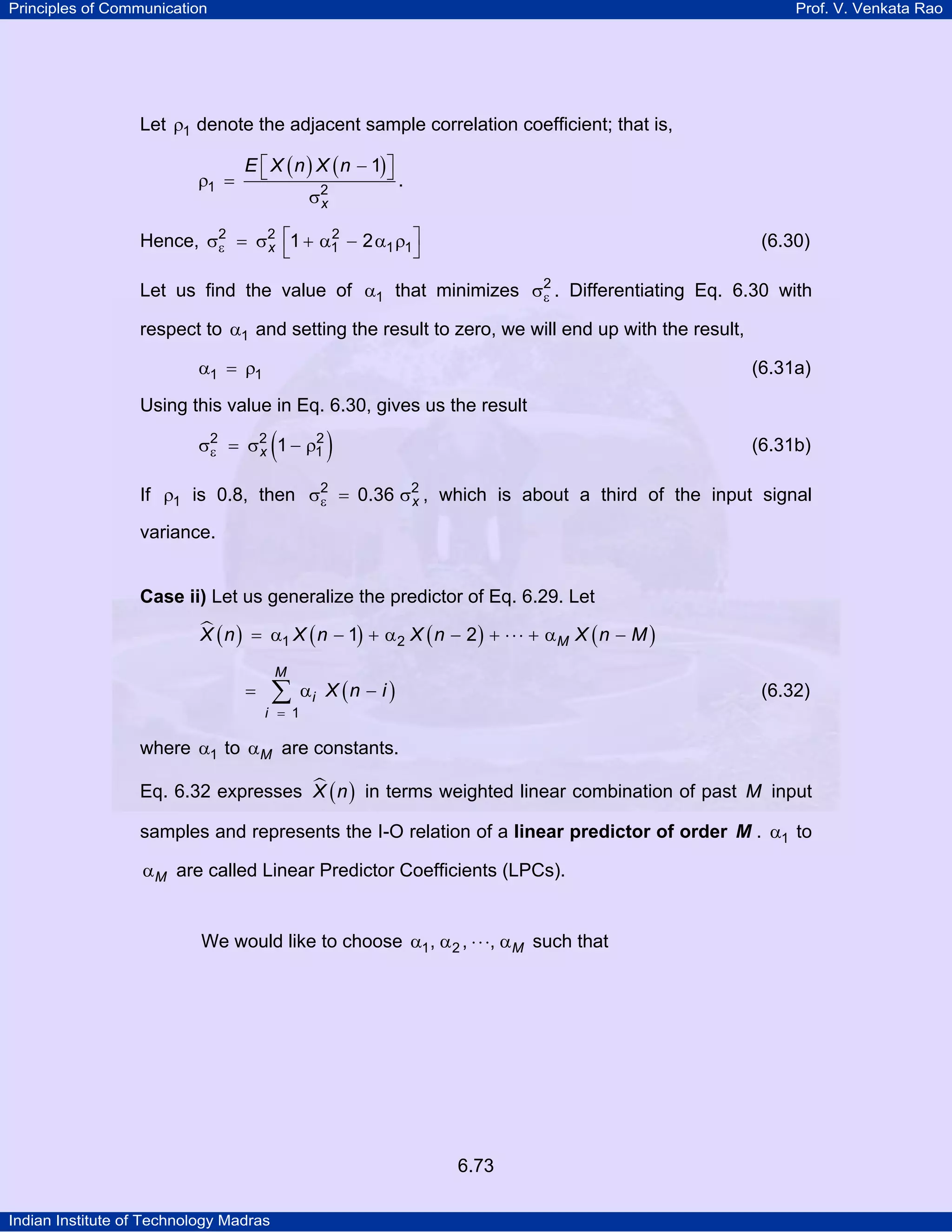 Principles of Communication

Prof. V. Venkata Rao

Let ρ1 denote the adjacent sample correlation coefficient; that is,

ρ1 =

E ⎡ X ( n ) X ( n − 1) ⎤
⎣
⎦
σ2
x

.

2
Hence, σ2 = σ2 ⎡1 + α1 − 2 α1 ρ1⎤
ε
x ⎣
⎦

(6.30)

Let us find the value of α1 that minimizes σ2 . Differentiating Eq. 6.30 with
ε
respect to α1 and setting the result to zero, we will end up with the result,

α1 = ρ1

(6.31a)

Using this value in Eq. 6.30, gives us the result

(

2
σ2 = σ2 1 − ρ1
ε
x

)

(6.31b)

If ρ1 is 0.8, then σ2 = 0.36 σ2 , which is about a third of the input signal
ε
x
variance.

Case ii) Let us generalize the predictor of Eq. 6.29. Let

X ( n ) = α1 X ( n − 1) + α 2 X ( n − 2 ) + ⋅ ⋅ ⋅ + αM X ( n − M )
M

=

∑

i = 1

αi X ( n − i )

(6.32)

where α1 to αM are constants.
Eq. 6.32 expresses X ( n ) in terms weighted linear combination of past M input
samples and represents the I-O relation of a linear predictor of order M . α1 to

αM are called Linear Predictor Coefficients (LPCs).
We would like to choose α1 , α 2 , ⋅ ⋅ ⋅, αM such that

6.73
Indian Institute of Technology Madras

 