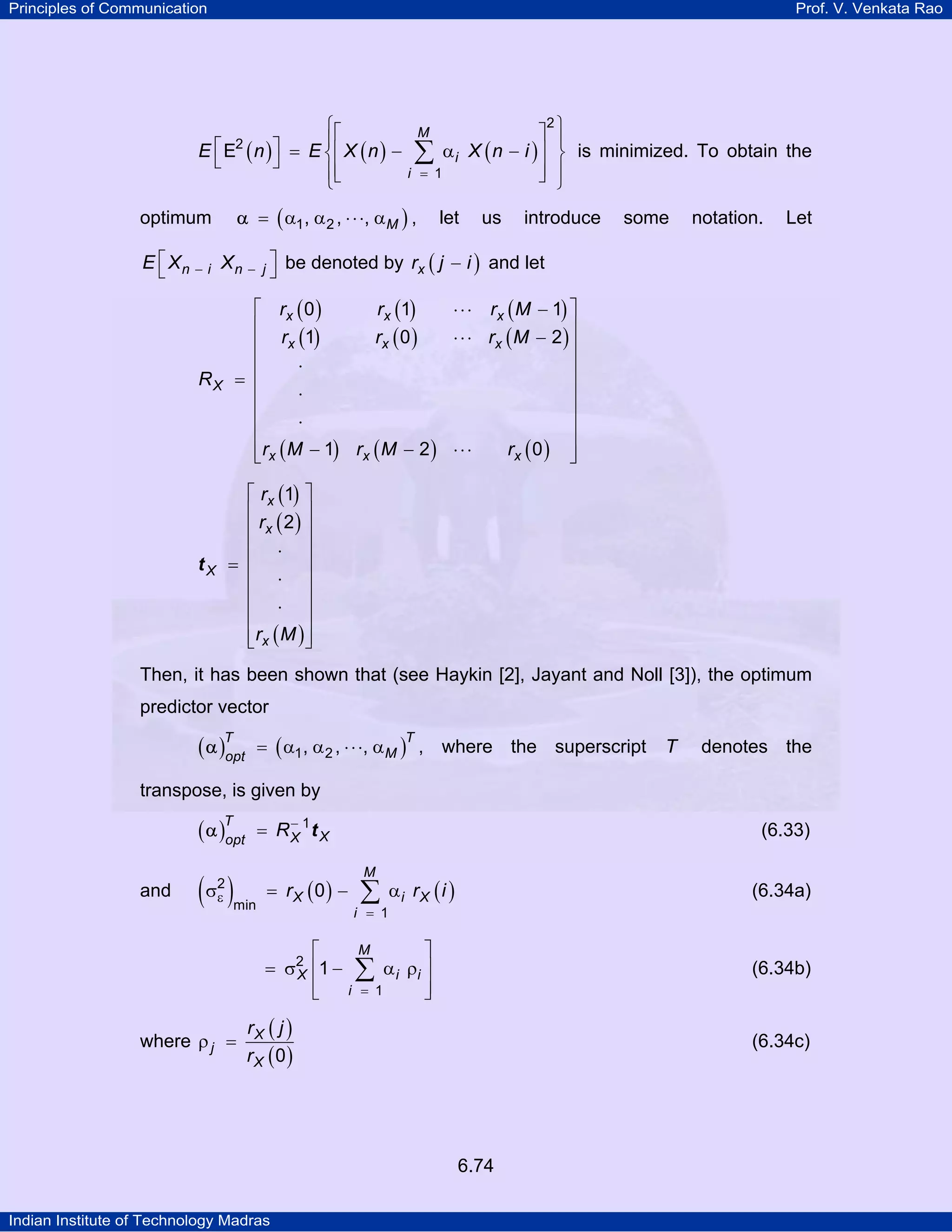 Principles of Communication

Prof. V. Venkata Rao

⎧⎡
⎡ E ( n )⎤ = E ⎪⎢ X ( n ) −
E
⎨
⎣
⎦
⎪⎢
⎩⎣
2

⎤
∑ αi X ( n − i )⎥
⎥
i = 1
⎦
M

α = ( α1 , α 2 , ⋅ ⋅ ⋅, αM ) ,

optimum

let

us

2⎫

⎪
⎬ is minimized. To obtain the
⎪
⎭

introduce

some

notation.

Let

E ⎡ X n − i X n − j ⎤ be denoted by rx ( j − i ) and let
⎣
⎦
⎡ rx ( 0 )
rx (1)
⋅ ⋅ ⋅ rx ( M − 1) ⎤
⎢
⎥
rx ( 0 )
⋅ ⋅ ⋅ rx ( M − 2 ) ⎥
⎢ rx (1)
⎢
⎥
⋅
= ⎢
⎥
⋅
⎢
⎥
⎢
⎥
⋅
⎢
⎥
rx ( 0 ) ⎥
⎢rx ( M − 1) rx ( M − 2 ) ⋅ ⋅ ⋅
⎣
⎦

RX

tX

⎡ rx (1) ⎤
⎢
⎥
⎢ rx ( 2 ) ⎥
⎢ ⋅ ⎥
= ⎢
⎥
⎢ ⋅ ⎥
⎢ ⋅ ⎥
⎢
⎥
⎢ rx ( M ) ⎥
⎣
⎦

Then, it has been shown that (see Haykin [2], Jayant and Noll [3]), the optimum
predictor vector

( α )T
opt

= ( α1 , α 2 , ⋅ ⋅ ⋅, αM ) , where the superscript
T

T

denotes the

transpose, is given by

( α )T
opt
and

( )
σ2
ε

−
= RX 1t X

min

= rX (0) −
⎡
= σ2 ⎢1 −
X
⎢
⎣

where ρ j =

(6.33)
M

∑

i = 1

αi rX ( i )

(6.34a)

⎤
α i ρi ⎥
∑
⎥
i = 1
⎦
M

(6.34b)

rX ( j )
rX (0)

(6.34c)

6.74
Indian Institute of Technology Madras

 