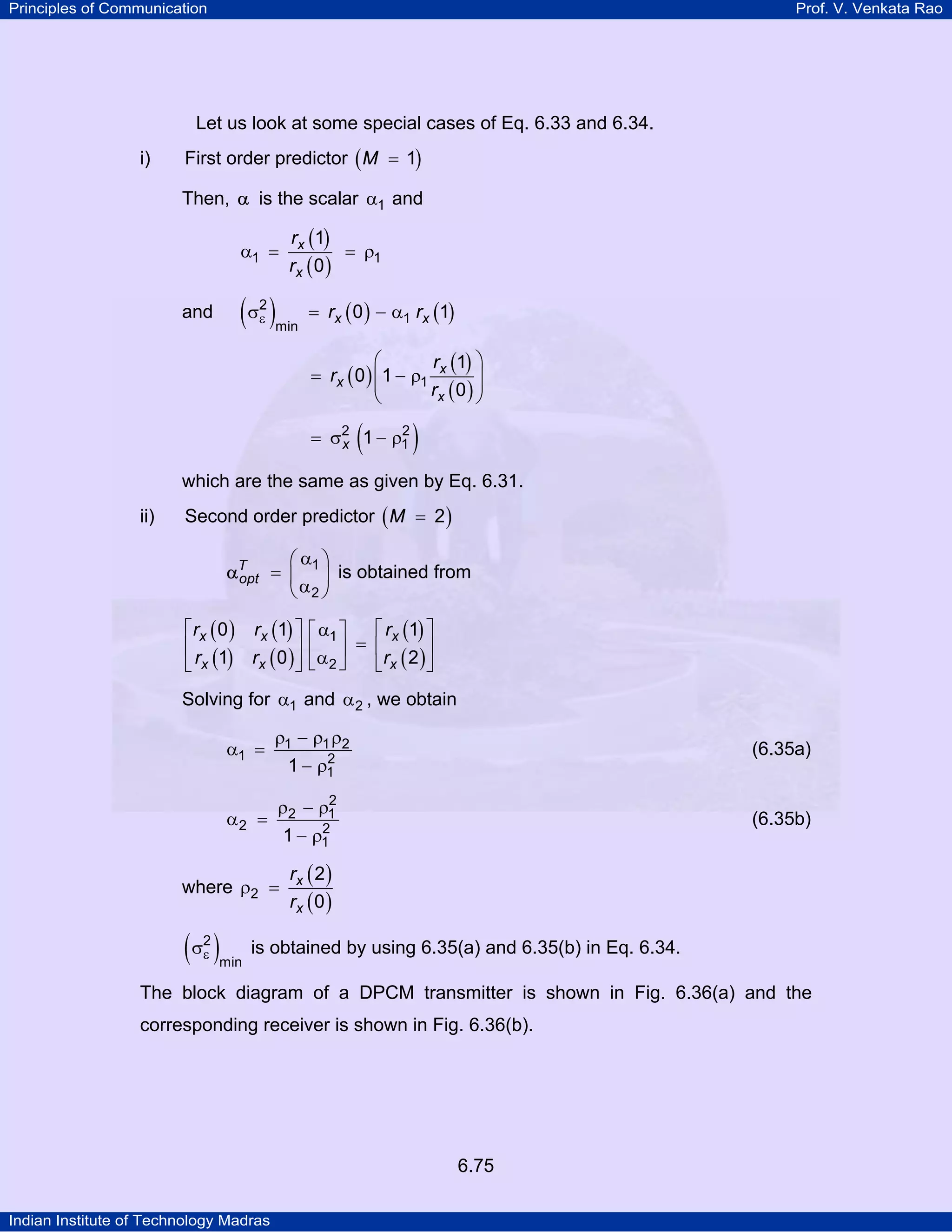 Principles of Communication

Prof. V. Venkata Rao

Let us look at some special cases of Eq. 6.33 and 6.34.
i)

First order predictor ( M = 1)
Then, α is the scalar α1 and
α1 =

rx (1)
= ρ1
rx ( 0 )

(σ )
2
ε

and

min

= rx ( 0 ) − α1 rx (1)
⎛
r (1) ⎞
= rx ( 0 ) ⎜ 1 − ρ1 x
⎟
⎜
rx ( 0 ) ⎟
⎝
⎠

(

2
= σ2 1 − ρ1
x

)

which are the same as given by Eq. 6.31.
ii)

Second order predictor ( M = 2 )
⎛α ⎞
αT = ⎜ 1 ⎟ is obtained from
opt
⎝ α2 ⎠

⎡ rx ( 0 ) rx (1) ⎤
⎢
⎥
⎣ rx (1) rx ( 0 ) ⎦

⎡ rx (1) ⎤
⎡ α1 ⎤
⎢α ⎥ = ⎢r 2 ⎥
⎣ 2⎦
⎣ x ( )⎦

Solving for α1 and α 2 , we obtain
α1 =
α2 =

ρ1 − ρ1 ρ2
2
ρ2 − ρ1

where ρ2 =

(σ )
2
ε

min

(6.35a)

2
1 − ρ1

(6.35b)

2
1 − ρ1

rx ( 2 )
rx ( 0 )

is obtained by using 6.35(a) and 6.35(b) in Eq. 6.34.

The block diagram of a DPCM transmitter is shown in Fig. 6.36(a) and the
corresponding receiver is shown in Fig. 6.36(b).

6.75
Indian Institute of Technology Madras

 